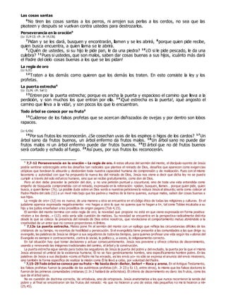 Las cosas santas
6
No tiren las cosas santas a los perros, ni arrojen sus perlas a los cerdos, no sea que las
pisoteen y después se vuelvan contra ustedes para destrozarlos.
Perseverancia en la oración0
(Lc 11,9-13; cfr. Jn 14,13s)
7
Pidan y se les dará, busquen y encontrarán, llamen y se les abrirá, 8
porque quien pide recibe,
quien busca encuentra, a quien llama se le abrirá.
9
¿Quién de ustedes, si su hijo le pide pan, le da una piedra? 10
¿O si le pide pescado, le da una
culebra? 11
Pues si ustedes, que son malos, saben dar cosas buenas a sus hijos, ¡cuánto más dará
el Padre del cielo cosas buenas a los que se las pidan!
La regla de oro
(Lc 6,31)
12
Traten a los demás como quieren que los demás los traten. En esto consiste la ley y los
profetas.
La puerta estrecha0
(Lc 13,24; cfr. Sal 1)
13
Entren por la puerta estrecha; porque es ancha la puerta y espacioso el camino que lleva a la
perdición, y son muchos los que entran por ella. 14
¡Qué estrecha es la puerta!, ¡qué angosto el
camino que lleva a la vida!, y son pocos los que lo encuentran.
Todo árbol se conoce por su fruto0
15
Cuídense de los falsos profetas que se acercan disfrazados de ovejas y por dentro son lobos
rapaces.
(Lc 6,43s)
16
Por sus frutos los reconocerán. ¿Se cosechan uvas de los espinos o higos de los cardos? 17
Un
árbol sano da frutos buenos, un árbol enfermo da frutos malos. 18
Un árbol sano no puede dar
frutos malos ni un árbol enfermo puede dar frutos buenos. 19
El árbol que no dé frutos buenos
será cortado y echado al fuego. 20
Así pues, por sus frutos los reconocerán.
0
7,7-12 Perseverancia en la oración – La regla de oro. A estas alturas del sermón del monte, el discípulo-oyente de Jesús
podría sentirse sobrecogido ante los desafíos tan radicales que plantea el reinado de Dios, desafíos que aparecen como exigencias
utópicas que bordean lo absurdo y desbordan toda nuestra capacidad humana de comprensión y de realización. Pues con el mismo
laconismo y autoridad con que ha propuesto la nueva ley del reinado de Dios, Jesús nos viene a decir que dicha ley no se puede
cumplir a través del solo esfuerzo humano, sino que se recibe gratuitamente, como don de Dios.
Pero al don debe preceder la petición del don, y no una petición puntual y coyuntural, sino de toda una vida entendida como
empeño de búsqueda comprometida con el reinado, expresada en la reiteración: «pidan, busquen, llamen… porque quien pide, quien
busca, a quien llama» (7s). La posible duda sobre un Dios sordo a nuestras peticiones la reduce Jesús al absurdo; sería como colocar al
Padre-Madre del cielo (11) a un nivel más bajo que los padres y madres de la tierra quienes, aunque malos, saben dar cosas buenas a
sus hijos.
La «regla de oro» (12) no es nueva; de una manera u otra se encuentra en el código ético de todas las religiones y culturas. En el
judaísmo aparece expresada negativamente: «no hagas a otro lo que no quieres que te hagan a ti», tal como Tobías inculcaba a su
hijo y los judíos enseñaban a los prosélitos de origen pagano (Tob 4,15).
El sermón del monte termina con esta regla de oro; la novedad que propone no está en que viene expresada en forma positiva:
«traten a los demás…» (12); esto sería sólo cuestión de matices. Su novedad se encuentra en la perspectiva radicalmente distinta
desde la que se coloca: la presencia del reinado de Dios entre nosotros, que revoluciona el comportamiento mutuo abriéndolo a la
creatividad de un amor que no conoce proporciones ni límites.
0
7,13s La puerta estrecha. Mateo pone fin al sermón del monte con un epílogo que refleja las circunstancias difíciles de los
cristianos de su tiempo, no exentas de hostilidad y persecución. Si el evangelista tiene presente a las comunidades a las que dirige su
evangelio, las palabras de Jesús se dirigen a sus seguidores de todos los tiempos, para quienes profesar una vida según los v alores del
Evangelio es siempre ir contracorriente, contra lo social, lo político y, a veces, lo religiosamente correcto.
En tal situación hay que tomar decisiones y actuar consecuentemente. Jesús nos previene y ofrece criterios de discernimiento,
usando y renovando las imágenes tradicionales del camino, el árbol y la construcción.
La puerta estrecha sigue siendo para todos los seguidores de Jesús la puerta del pobre y del excluido, la puerta por la que el mismo
Jesús atravesó el umbral de la existencia humana; Él no se hizo genéricamente hombre, sino específicamente hombre pobre. En las
palabras de Jesús a sus discípulos «como el Padre me ha enviado, así les envío yo» no sólo se expresa el anuncio del envío misionero,
sino también la forma específica de realizar la misión como Él la llevó a cabo, por voluntad del Padre.
0
7,15-29 Todo árbol se conoce por su fruto – No basta decir: ¡Señor, Señor! – Roca y arena. En el Antiguo Testamento,
los falsos profetas fueron la pesadilla de los auténticos profetas (cfr. Jr 23 y Ez 13, entre otros), lo mismo que los falsos doctores lo
fueron de las primeras comunidades cristianas (1 Jn 2 hablará de anticristos). El criterio de discernimiento es claro: los frutos, como los
que da el árbol sano.
No es cuestión de doctrina correcta, de ortodoxia, sino de ortopraxis. Jesús anatematiza a los que nunca recorrieron la senda del
pobre y al final se encontraron sin los frutos del reinado: «lo que no hicieron a uno de estos más pequeños no me lo hicieron a mí»
(25,45).
 