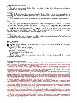 No basta decir: ¡Señor, Señor!
(Lc 6,46)
21
No todo el que me diga: ¡Señor, Señor!, entrará en el reino de los cielos, sino el que haga la
voluntad de mi Padre del cielo.
(cfr. Lc 13,25-27)
22
Cuando llegue aquel día, muchos me dirán: ¡Señor, Señor! ¿No hemos profetizado en tu
nombre? ¿No hemos expulsado demonios en tu nombre? ¿No hemos hecho milagros en tu
nombre?
23
Y yo entonces les declararé: Nunca los conocí; apártense de mí, ustedes que hacen el mal.
Roca y arena
(Lc 6,47-49)
24
Así pues, quien escucha estas palabras mías y las pone en práctica se parece a un hombre
prudente que construyó su casa sobre roca. 25
Cayó la lluvia, crecieron los ríos, soplaron los
vientos y se abatieron sobre la casa; pero no se derrumbó, porque estaba cimentada sobre roca.
26
Quien escucha estas palabras mías y no las pone en práctica se parece a un hombre tonto
que construyó su casa sobre arena. 27
Cayó la lluvia, crecieron los ríos, soplaron los vientos,
golpearon la casa y ésta se derrumbó. Fue una ruina terrible.
(Mc 1,22; Lc 4,32)
28
Cuando Jesús terminó su discurso, la multitud estaba asombrada de su enseñanza; 29
porque
les enseñaba con autoridad, no como sus letrados.
Sana a un leproso0
(Mc 1,40-45; Lc 5,12-16)
1
Cuando bajaba del monte le seguía una gran multitud. 2
Un leproso se le acercó, se postró
ante él y le dijo:
—Señor, si quieres, puedes sanarme.
3
Él extendió la mano y le tocó diciendo:
—Lo quiero, queda sano.
Y en ese instante se sanó de la lepra.
4
Jesús le dijo:
—No se lo digas a nadie; ve a presentarte al sacerdote y, para que les conste, lleva la ofrenda
establecida por Moisés.
0
8,1-17 Sana a un leproso – Sana al criado de un centurión – Sana y exorcizaen torno a la casa. Las sanaciones no son
prueba extrínseca de una doctrina o una misión, sino que son ya la realización parcial y concreta del reino de Dios; al sanar, Jesús lo
hace presente, liberando a toda la persona y a todas las personas.
Los relatos de sanación siguen con gran libertad un esquema básico: diálogo con el enfermo y efecto en los que asisten o se
enteran. En primer plano se aprecia la necesidad de creer y confiar en Jesús para disponerse a su gesto liberador. Todos los relatos
sinópticos suponen o conducen a una fe en Jesús; a veces Jesús mismo la pide, otras la descubre en los gestos de la gente o la suscita
con sus preguntas. En ocasiones, subraya que es la fe del enfermo la que le ha sanado.
Mateo acentúa, en comparación con Marcos y Lucas, la «poca fe» de los discípulos como impedimento para comprender a Jesús, y
la dificultad de realizar ciertas sanaciones que el Maestro hace. Se tiene fe en Jesús si se tiene fe en la Buena Noticia del reinado que Él
anuncia y realiza. Por encima de todo, lo que Jesús pide es una fe en la irrupción de la fuerza delreinado en esas obras poderosas que
lo manifiestan. Mateo subraya este camino enseñado por Jesús en varios discursos, pero también mostrado en obras, sobre todo en
esas «obras poderosas» que se concentran especialmente en los capítulos 8s y repite en sus sumarios a lo largo de todo su evangelio
(4,23s; 8,16; 9,35; 12,15s; 14,14.34s; 15,29s; 19,2; 21,14). Esta misma actitud debe continuar en la Iglesia, poniéndose al servicio de
los pequeños y superando la «poca fe» en su Maestro y Señor (6,30; 8,26; 14,31; 16,8; 17,20).
La fuerza salvadora del reinado de Dios no tiene fronteras; por eso Jesús se acerca, en primer lugar, a tres necesitados que
simbolizan la marginación en aquella sociedad: los enfermos contagiosos, por su enfermedad; las mujeres, por la opresión de una
cultura patriarcal; los paganos, por su exclusión del pueblo de Dios.
Jesús respeta la ley de reintegrar al leproso con un certificado otorgado por un sacerdote. Los sacerdotes examinaban,
diagnosticaban y, en ciertos casos, confinaban o excluían de la vida social. Jesús, en cambio, sana, limpia y restituye a los marginados
a la vida de la comunidad. Es su voluntad y tiene poder para ello.
El centurión (jefe de cien hombres del ejército romano), además de pagano, representaba a la potencia colonial de Roma; doble
motivo para convertirse en una persona desdeñable. Pero por su fe entra en la nueva comunidad y se convierte en figura ejemplar:
como denuncia a los que se resisten a creer («los ciudadanos del reino», el pueblo que rechaza a Jesús) y como anuncio de muchos
que creerán (la incorporación de los paganos en la comunidad cristiana). El caso particular de la sanación del criado paralítico se
prolonga como anuncio misionero de alcance universal (cfr. Is 2,2-5; Miq 4,1-5).
En el caso de la suegra de Pedro hay un detalle interesante: «se levantó y se puso a servirle» (15). La sanación capacita a la mujer
para el servicio. ¿Está simbólicamente indicando el evangelista la dignidad recobrada de las seguidoras de Jesús y su protagonismo en
la vida de las comunidades cristianas?
8
 