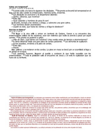Calma una tempestad0
(Mc 4,35-41; Lc 8,22-25; cfr Sal 107,21-30)
23
Cuando subía a la barca le siguieron los discípulos. 24
De pronto se levantó tal tempestad en el
lago que las olas cubrían la embarcación, mientras tanto, él dormía.
25
Los discípulos se acercaron y lo despertaron diciendo:
—¡Señor, sálvanos, que morimos!
26
Él les dijo:
—¡Qué cobardes y hombres de poca fe son!
Se levantó, increpó a los vientos y al lago, y sobrevino una gran calma.
27
Los hombres decían asombrados:
—¿Quién es éste, que hasta los vientos y el lago le obedecen?
Exorciza en Gadara0
(Mc 5,1-20; Lc 8,26-39)
28
Al llegar a la otra orilla y entrar en territorio de Gadara, fueron a su encuentro dos
endemoniados salidos de los sepulcros; eran tan violentos que nadie se atrevía a pasar por aquel
camino. 29
De pronto se pusieron a gritar:
—¡Hijo de Dios!, ¿qué tienes con nosotros? ¿Has venido antes de tiempo a atormentarnos?
30
A cierta distancia había una gran piara de cerdos pastando. 31
Los demonios le suplicaron:
—Si nos expulsas, envíanos a la piara de cerdos.
32
Él les dijo:
—Vayan.
Ellos salieron y se metieron en los cerdos. La piara en masa se lanzó por un acantilado al lago y
se ahogó en el agua.
33
Los pastores huyeron, llegaron al pueblo y contaron lo que había sucedido con los
endemoniados. 34
Toda la población salió al encuentro de Jesús y al verlo le suplicaban que se
fuera de su territorio.
0
8,23-27 Calma una tempestad. Los discípulos que momentos antes habían manifestado una total adhesión a Jesús se sienten
ahora desconcertados frente alímpetu de la tormenta. Este relato viene a ser como una ilustración concreta del tema del seguimiento.
Dice el evangelista que cuando Jesús subía a la barca «le siguieron los discípulos» (23), es decir, comenzaron a compartir su misma
suerte. Pero sin fe y confianza, el seguimiento se tambalea en las situaciones extremas donde la fidelidad al reinado de Dios exige
incluso poner en juego la propia vida. Jesús denuncia la falta de fe de sus discípulos en el momento mismo de la prueba, cuando «las
olas cubrían la embarcación» (24), y no después de restablecida la calma.
El que dormía en medio del vendaval se revela como Señor del mar, esa potencia caótica y levantisca que en la simbología del
Antiguo Testamento Dios somete y apacigua (Sal 93; 104,6s; etc.).
El evangelista dice que «se levantó» (la misma palabra griega usada para «resucitó»), para indicar su presencia salvadora en medio
de la comunidad. Éste es el mensaje de ánimo y confianza que nos transmite el relato de Mateo a los seguidores y seguidoras de Jesús
cuando se hacen a la mar, rumbo a la misma misión y al mismo destino de Aquel que los llamó.
0
8,28-34 Exorciza en Gadara. Según la concepción de la época, el mundo de los espíritus malévolos se asocia con lo
contaminado que mancha y con lo enfermo que contagia (cfr. Sal 91,6); además, su presencia en el mundo llegaría a su término al
final de los tiempos (Ap 20,2s). Es con este trasfondo que debemos interpretar este pasaje.
Con su presencia y acción, Jesús va desterrando el poder demoníaco del entorno humano, empujándolo al reino de lo impuro
simbolizado en los cerdos (cfr. Is 66,3.17), al abismo de la perdición (el lago o el mar). Esto es manifestación de la llegada del reino,
del poder de Dios que se manifiesta liberando a la humanidad de todo tipo de posesión demoniaca, incluso más allá de los límites del
pueblo elegido.
Los vecinos no saben apreciar tal liberación y su actitud contrasta con la admiración de otros ante el poder de Jesús.
 
