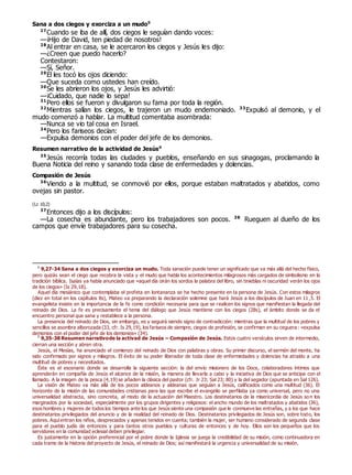 Sana a dos ciegos y exorciza a un mudo0
27
Cuando se iba de allí, dos ciegos le seguían dando voces:
—¡Hijo de David, ten piedad de nosotros!
28
Al entrar en casa, se le acercaron los ciegos y Jesús les dijo:
—¿Creen que puedo hacerlo?
Contestaron:
—Sí, Señor.
29
Él les tocó los ojos diciendo:
—Que suceda como ustedes han creído.
30
Se les abrieron los ojos, y Jesús les advirtió:
—¡Cuidado, que nadie lo sepa!
31
Pero ellos se fueron y divulgaron su fama por toda la región.
32
Mientras salían los ciegos, le trajeron un mudo endemoniado. 33
Expulsó al demonio, y el
mudo comenzó a hablar. La multitud comentaba asombrada:
—Nunca se vio tal cosa en Israel.
34
Pero los fariseos decían:
—Expulsa demonios con el poder del jefe de los demonios.
Resumen narrativo de la actividad de Jesús0
35
Jesús recorría todas las ciudades y pueblos, enseñando en sus sinagogas, proclamando la
Buena Noticia del reino y sanando toda clase de enfermedades y dolencias.
Compasión de Jesús
36
Viendo a la multitud, se conmovió por ellos, porque estaban maltratados y abatidos, como
ovejas sin pastor.
(Lc 10,2)
37
Entonces dijo a los discípulos:
—La cosecha es abundante, pero los trabajadores son pocos. 38
Rueguen al dueño de los
campos que envíe trabajadores para su cosecha.
0
9,27-34 Sana a dos ciegos y exorciza un mudo. Toda sanación puede tener un significado que va más allá del hecho físico,
pero quizás sean el ciego que recobra la vista y el mudo que habla los acontecimientos milagrosos más cargados de simbolismo en la
tradición bíblica. Isaías ya había anunciado que «aquel día oirán los sordos la palabra del libro, sin tinieblas ni oscuridad verán los ojos
de los ciegos» (Is 29,18).
Aquel día mesiánico que contemplaba el profeta en lontananza se ha hecho presente en la persona de Jesús. Con estos milagros
(diez en total en los capítulos 8s), Mateo va preparando la declaración solemne que hará Jesús a los discípulos de Juan en 11,5. El
evangelista insiste en la importancia de la fe como condición necesaria para que se realicen los signos que manifiestan la llegada del
reinado de Dios. La fe es precisamente el tema del diálogo que Jesús mantiene con los ciegos (28s), el ámbito donde se da el
encuentro personal que sana y restablece a la persona.
La presencia del reinado de Dios, sin embargo, es y seguirá siendo signo de contradicción: mientras que la multitud de los pobres y
sencillos se asombra alborozada (33, cfr. Is 29,19), los fariseos de siempre, ciegos de profesión, se confirman en su ceguera: «expulsa
demonios con el poder del jefe de los demonios» (34).
0
9,35-38 Resumen narrativode la activad de Jesús – Compasión de Jesús. Estos cuatro versículos sirven de intermedio,
cierran una sección y abren otra.
Jesús, el Mesías, ha anunciado el comienzo del reinado de Dios con palabras y obras. Su primer discurso, el sermón del monte, ha
sido confirmado por signos y milagros. El éxito de su poder liberador de toda clase de enfermedades y dolencias ha atraído a una
multitud de pobres y necesitados.
Éste es el escenario donde se desarrolla la siguiente sección: la del envío misionero de los Doce, colaboradores íntimos que
aprenderán en compañía de Jesús el alcance de la misión, la manera de llevarla a cabo y la iniciativa de Dios que se anticipa con el
llamado. A la imagen de la pesca (4,19) se añaden la clásica del pastor (cfr. Jr 23; Sal 23; 80) y la del segador (apuntada en Sal 126).
La visión de Mateo va más allá de los pocos aldeanos y aldeanas que seguían a Jesús, calificados como una multitud (36). El
horizonte de la misión de las comunidades cristianas para las que escribe el evangelio se perfilaba ya como universal, pero no una
universalidad abstracta, sino concreta, al modo de la actuación del Maestro. Los destinatarios de la misericordia de Jesús son los
marginados por la sociedad, especialmente por los grupos dirigentes y religiosos: el ancho mundo de los maltratados y abatidos (36),
esos hombres y mujeres de todos los tiempos ante los que Jesús siente una compasión que le conmueve las entrañas, y a los que hace
destinatarios privilegiados del anuncio y de la realidad del reinado de Dios. Destinatarios privilegiados de Jesús son, sobre todo, los
pobres. Aquíentran los niños, despreciados y apenas tenidos en cuenta; también la mujer, ser humano considerado de segunda clase
para el pueblo judío de entonces y para tantos otros pueblos y culturas de entonces y de hoy. Ellos son los pequeños que los
servidores en la comunidad eclesial deben privilegiar.
Es justamente en la opción preferencial por el pobre donde la Iglesia se juega la credibilidad de su misión, como continuadora en
cada tramo de la historia del proyecto de Jesús, el reinado de Dios; así manifestará la urgencia y universalidad de su misión.
 