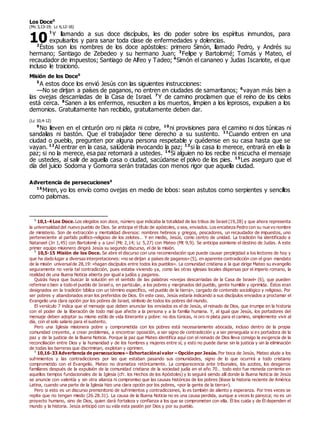 Los Doce0
(Mc 3,13-19; Lc 6,12-16)
1
Y llamando a sus doce discípulos, les dio poder sobre los espíritus inmundos, para
expulsarlos y para sanar toda clase de enfermedades y dolencias.
2
Éstos son los nombres de los doce apóstoles: primero Simón, llamado Pedro, y Andrés su
hermano; Santiago de Zebedeo y su hermano Juan; 3
Felipe y Bartolomé; Tomás y Mateo, el
recaudador de impuestos; Santiago de Alfeo y Tadeo; 4
Simón el cananeo y Judas Iscariote, el que
incluso le traicionó.
Misión de los Doce0
5
A estos doce los envió Jesús con las siguientes instrucciones:
—No se dirijan a países de paganos, no entren en ciudades de samaritanos; 6
vayan más bien a
las ovejas descarriadas de la Casa de Israel. 7
Y de camino proclamen que el reino de los cielos
está cerca. 8
Sanen a los enfermos, resuciten a los muertos, limpien a los leprosos, expulsen a los
demonios. Gratuitamente han recibido, gratuitamente deben dar.
(Lc 10,4-12)
9
No lleven en el cinturón oro ni plata ni cobre, 10
ni provisiones para el camino ni dos túnicas ni
sandalias ni bastón. Que el trabajador tiene derecho a su sustento. 11
Cuando entren en una
ciudad o pueblo, pregunten por alguna persona respetable y quédense en su casa hasta que se
vayan. 12
Al entrar en la casa, salúdenla invocando la paz; 13
si la casa lo merece, entrará en ella la
paz; si no la merece, esa paz retornará a ustedes. 14
Si alguien no los recibe ni escucha el mensaje
de ustedes, al salir de aquella casa o ciudad, sacúdanse el polvo de los pies. 15
Les aseguro que el
día del juicio Sodoma y Gomorra serán tratadas con menos rigor que aquella ciudad.
Advertencia de persecuciones0
16
Miren, yo los envío como ovejas en medio de lobos: sean astutos como serpientes y sencillos
como palomas.
0
10,1-4 Los Doce. Los elegidos son doce, número que indicaba la totalidad de las tribus de Israel (19,28) y que ahora representa
la universalidad del nuevo pueblo de Dios. Se anticipa el título de apóstoles, o sea, enviados. Los encabeza Pedro con su nuevo nombre
de ministerio. Son de extracción y mentalidad diversos: nombres hebreos y griegos, pescadores, un recaudador de impuestos, uno
perteneciente al partido político-religioso de los zelotes… Y en medio, Jesús, como centro de unidad. La tradición ha identificado a
Natanael (Jn 1,45) con Bartolomé y a Leví (Mc 2,14; Lc 5,27) con Mateo (Mt 9,9). Se anticipa asimismo el destino de Judas. A este
primer equipo misionero dirigirá Jesús su segundo discurso, el de la misión.
0
10,5-15 Misión de los Doce. Se abre el discurso con una recomendación que puede causar perplejidad a los lectores de hoy y
que ha dado lugar a diversas interpretaciones: «no se dirijan a países de paganos» (5), en aparente contradicción con el gran mandato
de la misión universalde 28,19: «hagan discípulos entre todos los pueblos». La comunidad cristiana a la que dirige Mateo su evangelio
seguramente no vería tal contradicción, pues estaba viviendo ya, como las otras iglesias locales dispersas por el imperio romano, la
realidad de una Buena Noticia abierta por igual a judíos y paganos.
Quizás haya que buscar la solución en el sentido de las palabras «ovejas descarriadas de la Casa de Israel» (6), que pueden
referirse o bien a todo el pueblo de Israel o, en particular, a los pobres y marginados del pueblo, gente humilde y oprimida. Éstos eran
designados en la tradición bíblica con un término específico, «el pueblo de la tierra», cargado de contenido sociológico y religioso. Por
ser pobres y abandonados eran los preferidos de Dios. En este caso, Jesús estaría indicando a sus discípulos enviados a proclamar el
Evangelio una clara opción por los pobres de Israel, símbolo de todos los pobres del mundo.
El versículo 7 indica que el mensaje que deben anunciar los enviados es el de Jesús, el reinado de Dios, que irrumpe en la historia
con el poder de la liberación de todo mal que afecte a la persona y a la familia humana. Y, al igual que Jesús, los portadores del
mensaje deben adoptar su mismo estilo de vida itinerante y pobre: no dos túnicas, ni oro ni plata para el camino, simplemente vivir al
día, con el solo salario para el sustento.
Pero una Iglesia misionera pobre y comprometida con los pobres está necesariamente abocada, incluso dentro de la propia
comunidad creyente, a crear problemas, a encontrar oposición, a ser signo de contradicción y a ser perseguida si es portadora de la
paz y de la justicia de la Buena Noticia. Porque la paz que Mateo identifica aquí con el reinado de Dios lleva consigo la exigencia de la
reconciliación entre Dios y la humanidad y de los hombres y mujeres entre sí; y esto no puede darse sin la justicia y sin la eliminación
de todas las barreras que discriminan, explotan y oprimen.
0
10,16-33 Advertencia de persecuciones – Exhortaciónal valor – Opción por Jesús. Por boca de Jesús, Mateo alude a los
sufrimientos y las contradicciones por las que estaban pasando sus comunidades, signo de lo que ocurrirá a todo cristiano
comprometido con el Evangelio. Mateo no dramatiza retóricamente. La comparecencia ante tribunales, los azotes, los desgarros
familiares después de la expulsión de la comunidad cristiana de la sociedad judía en el año 70… todo esto fue moneda corriente en
aquellos tiempos fundacionales de la Iglesia (cfr. los Hechos de los Apóstoles) y lo seguirá siendo allí donde la Buena Noticia de Jesús
se anuncie con valentía y sin otra alianza ni compromiso que las causas históricas de los pobres (léase la historia reciente de América
Latina, cuando una parte de la Iglesia hizo una clara opción por los pobres, «por la gente de la tierra»).
Pero si esto es un discurso premonitorio de sufrimientos y contradicciones, lo es también de aliento y esperanza. Por tres veces se
repite que no tengan miedo (26.28.31). La causa de la Buena Noticia no es una causa perdida, aunque a veces lo parezca; no es un
proyecto humano, sino de Dios, quien dará fortaleza y confianza a los que se comprometen con ella. Él los cuida y de Él dependen el
mundo y la historia. Jesús anticipó con su vida esta pasión por Dios y por su pueblo.
10
 