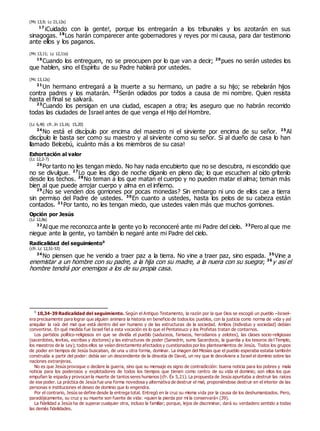 (Mc 13,9; Lc 21,12s)
17
¡Cuidado con la gente!, porque los entregarán a los tribunales y los azotarán en sus
sinagogas. 18
Los harán comparecer ante gobernadores y reyes por mi causa, para dar testimonio
ante ellos y los paganos.
(Mc 13,11; Lc 12,11s)
19
Cuando los entreguen, no se preocupen por lo que van a decir; 20
pues no serán ustedes los
que hablen, sino el Espíritu de su Padre hablará por ustedes.
(Mc 13,12s)
21
Un hermano entregará a la muerte a su hermano, un padre a su hijo; se rebelarán hijos
contra padres y los matarán. 22
Serán odiados por todos a causa de mi nombre. Quien resista
hasta el final se salvará.
23
Cuando los persigan en una ciudad, escapen a otra; les aseguro que no habrán recorrido
todas las ciudades de Israel antes de que venga el Hijo del Hombre.
(Lc 6,40; cfr. Jn 13,16; 15,20)
24
No está el discípulo por encima del maestro ni el sirviente por encima de su señor. 25
Al
discípulo le basta ser como su maestro y al sirviente como su señor. Si al dueño de casa lo han
llamado Belcebú, ¡cuánto más a los miembros de su casa!
Exhortación al valor
(Lc 12,2-7)
26
Por tanto no les tengan miedo. No hay nada encubierto que no se descubra, ni escondido que
no se divulgue. 27
Lo que les digo de noche díganlo en pleno día; lo que escuchen al oído grítenlo
desde los techos. 28
No teman a los que matan el cuerpo y no pueden matar el alma; teman más
bien al que puede arrojar cuerpo y alma en el infierno.
29
¿No se venden dos gorriones por pocas monedas? Sin embargo ni uno de ellos cae a tierra
sin permiso del Padre de ustedes. 30
En cuanto a ustedes, hasta los pelos de su cabeza están
contados. 31
Por tanto, no les tengan miedo, que ustedes valen más que muchos gorriones.
Opción por Jesús
(Lc 12,8s)
32
Al que me reconozca ante la gente yo lo reconoceré ante mi Padre del cielo. 33
Pero al que me
niegue ante la gente, yo también lo negaré ante mi Padre del cielo.
Radicalidad del seguimiento0
(cfr. Lc 12,51-53)
34
No piensen que he venido a traer paz a la tierra. No vine a traer paz, sino espada. 35
Vine a
enemistar a un hombre con su padre, a la hija con su madre, a la nuera con su suegra; 36
y así el
hombre tendrá por enemigos a los de su propia casa.
0
10,34-39 Radicalidad del seguimiento. Según el Antiguo Testamento, la razón por la que Dios se escogió un pueblo –Israel–
era precisamente para lograr que alguien animara la historia en beneficio de todos los pueblos, con la justicia como norma de vida y así
aniquilar la raíz del mal que está dentro del ser humano y de las estructuras de la sociedad. Ambos (individuo y sociedad) debían
convertirse. En qué medida fue Israel fiel a esta vocación es lo que el Pentateuco y los Profetas tratan de contarnos.
Los partidos político-religiosos en que se dividía el pueblo (saduceos, fariseos, herodianos y zelotes), las clases socio-religiosas
(sacerdotes, levitas, escribas y doctores) y las estructuras de poder (Sanedrín, sumo Sacerdocio, la guardia y los tesoros del Templo,
los maestros de la Ley); todos ellos se veían directamente afectados y cuestionados por los planteamientos de Jesús. Todos los grupos
de poder en tiempos de Jesús buscaban, de una u otra forma, dominar. La imagen del Mesías que el pueblo esperaba estaba también
construida a partir del poder: debía ser un descendiente de la dinastía de David, un rey que le devolviera a Israel el dominio sobre las
naciones extranjeras.
No es que Jesús provoque o declare la guerra, sino que su mensaje es signo de contradicción: buena noticia para los pobres y mala
noticia para los poderosos y explotadores de todos los tiempos que tienen como centro de su vida el dominio; son ellos los que
empuñan la espada y provocan la muerte de tantos seres humanos (cfr. Éx 5,21). La propuesta de Jesús apuntaba a destruir las raíces
de ese poder. La práctica de Jesús fue una forma novedosa y alternativa de destruir el mal, proponiéndose destruir en el interior de las
personas e instituciones el deseo de dominio que lo engendra.
Por el contrario, Jesús se define desde la entrega total. Entregó en la cruz su misma vida por la causa de los deshumanizados. Pero,
paradójicamente, su cruz y su muerte son fuente de vida: «quien la pierda por mí la conservará» (39).
La fidelidad a Jesús ha de superar cualquier otra, incluso la familiar; porque, lejos de discriminar, dará su verdadero sentido a todas
las demás fidelidades.
 