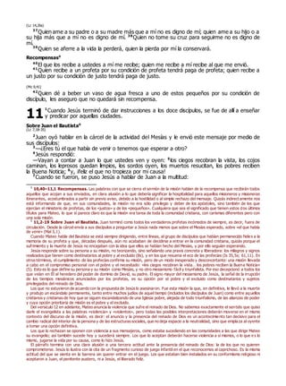 (Lc 14,26s)
37
Quien ame a su padre o a su madre más que a mí no es digno de mí; quien ame a su hijo o a
su hija más que a mí no es digno de mí. 38
Quien no tome su cruz para seguirme no es digno de
mí.
39
Quien se aferre a la vida la perderá, quien la pierda por mí la conservará.
Recompensas0
40
El que los recibe a ustedes a mí me recibe; quien me recibe a mí recibe al que me envió.
41
Quien recibe a un profeta por su condición de profeta tendrá paga de profeta; quien recibe a
un justo por su condición de justo tendrá paga de justo.
(Mc 9,41)
42
Quien dé a beber un vaso de agua fresca a uno de estos pequeños por su condición de
discípulo, les aseguro que no quedará sin recompensa.
1
Cuando Jesús terminó de dar instrucciones a los doce discípulos, se fue de allí a enseñar
y predicar por aquellas ciudades.
Sobre Juan el Bautista0
(Lc 7,18-35)
2
Juan oyó hablar en la cárcel de la actividad del Mesías y le envió este mensaje por medio de
sus discípulos:
3
—¿Eres tú el que había de venir o tenemos que esperar a otro?
4
Jesús respondió:
—Vayan a contar a Juan lo que ustedes ven y oyen: 5
los ciegos recobran la vista, los cojos
caminan, los leprosos quedan limpios, los sordos oyen, los muertos resucitan, los pobres reciben
la Buena Noticia; 6
y, ¡feliz el que no tropieza por mi causa!
7
Cuando se fueron, se puso Jesús a hablar de Juan a la multitud:
0
10,40–11,1 Recompensas. Las palabras con que se cierra el sermón de la misión hablan de la recompensa que recibirán todos
aquellos que acojan a sus enviados, en clara alusión a lo que debería significar la hospitalidad para aquellos misioneros y misioneras
itinerantes, acostumbrados a partir sin previo aviso, debido a la hostilidad o al simple rechazo del mensaje. Quizás indirect amente nos
está informando de que, en sus comunidades, la misión no era sólo privilegio y deber de los apóstoles, sino también de los que
ejercían el ministerio de profetas, de los «justos» y de los «pequeños». Cualquiera que sea el significado que tienen estos dos últimos
títulos para Mateo, lo que sí parece claro es que la misión era tarea de toda la comunidad cristiana, con carismas diferentes pero con
una sola misión.
0
11,2-19 Sobre Juan el Bautista. Juan terminó como todos los verdaderos profetas incómodos de siempre, es decir, fuera de
circulación. Desde la cárcel envía a sus discípulos a preguntar a Jesús nada menos que sobre el Mesías esperado, sobre «el que había
de venir» (Mal 3,1).
Cuando Mateo habla del Bautista se está siempre dirigiendo, entre líneas, al grupo de discípulos que habían permanecido fiele s a la
memoria de su profeta y que, décadas después, aún no acababan de decidirse a entrar en la comunidad cristiana, quizás porque el
sufrimiento y la muerte de Jesús no encajaban con la idea que ellos se habían hecho del Mesías, y por ello seguían esperando.
Jesús responde sobre su persona y su misión, no teorizando, sino señalando una praxis concreta y liberadora: los milagros y signos
realizados que tienen como destinatarios al pobre y al excluido (8s), y en los que resuena el eco de las profecías (Is 35,5s; 61,11). En
otros términos, el cumplimiento de las profecías confirma su misión, pero de un modo inesperado y desconcertante: una misión llevada
a cabo en el compromiso personal con el pobre y el necesitado: «los ciegos recobran la vista… los pobres reciben la Buena Noticia»
(5). Esto es lo que define su persona y su misión como Mesías, y no otro mesianismo fácil y triunfalista. Por eso decepcionó a todos los
que veían en Él al heredero del poder de dominio de David, su padre. El signo mayor del mesianismo de Jesús, la señal de la irrupción
de los tiempos mesiánicos anunciados por los profetas, es su opción por el pobre y el excluido como destinatarios y sujetos
privilegiados del reinado de Dios.
Los que no estuvieron de acuerdo con la propuesta de Jesús lo asesinaron. Fue esta misión la que, en definitiva, le llevó a la muerte
y produjo un escándalo permanente, tanto entre muchos judíos de aquel tiempo (incluidos los discípulos de Juan) como entre aquellos
cristianos y cristianas de hoy que se siguen escandalizando de una Iglesia pobre, alejada de todo triunfalismo, de las alianzas de poder
y cuya opción prioritaria de misión es el pobre y el excluido.
Del versículo 12 en adelante, Mateo anuncia la violencia que sufre el reinado de Dios. No sabemos exactamente el sentido que quiso
darle el evangelista a las palabras «violencia» y «violentos», pero todas las posibles interpretaciones deberán moverse en el mismo
contexto del discurso de la misión, es decir: el anuncio y la presencia del reinado de Dios es un acontecimiento tan decisivo para el
cambio radical del interior de la persona y de las estructuras sociales, que no deja espacio a la neutralidad, sino que emplaza al oyente
a tomar una opción definitiva.
Los que lo rechazan se oponen con violencia a sus mensajeros, como estaba sucediendo en las comunidades a las que dirige Mateo
su evangelio; así también sucede hoy y sucederá siempre. Los que lo aceptan deberán hacerse violencia a sí mismos, o lo que e s lo
mismo, jugarse la vida por su causa, como lo hizo Jesús.
El párrafo termina con una clara alusión a una tercera actitud ante la presencia del reinado de Dios: la de los que no quieren
comprometerse. Jesús lo ilustra con la cita de un fragmento curioso de juego infantil en el que reconocemos al caprichoso. Es la misma
actitud del que se sienta en la barrera sin querer entrar en el juego. Los que estaban bien instalados en su conformismo religioso ni
aceptaron a Juan, el penitente austero, ni a Jesús, el liberado feliz.
11
 