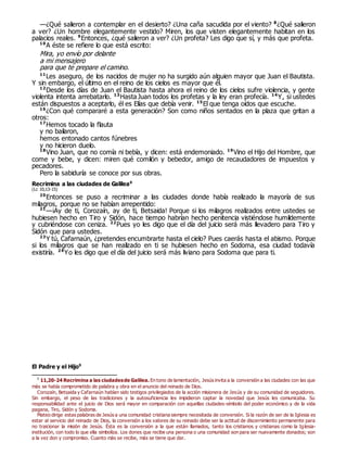 —¿Qué salieron a contemplar en el desierto? ¿Una caña sacudida por el viento? 8
¿Qué salieron
a ver? ¿Un hombre elegantemente vestido? Miren, los que visten elegantemente habitan en los
palacios reales. 9
Entonces, ¿qué salieron a ver? ¿Un profeta? Les digo que sí, y más que profeta.
10
A éste se refiere lo que está escrito:
Mira, yo envío por delante
a mi mensajero
para que te prepare el camino.
11
Les aseguro, de los nacidos de mujer no ha surgido aún alguien mayor que Juan el Bautista.
Y sin embargo, el último en el reino de los cielos es mayor que él.
12
Desde los días de Juan el Bautista hasta ahora el reino de los cielos sufre violencia, y gente
violenta intenta arrebatarlo. 13
HastaJuan todos los profetas y la ley eran profecía. 14
Y, si ustedes
están dispuestos a aceptarlo, él es Elías que debía venir. 15
El que tenga oídos que escuche.
16
¿Con qué compararé a esta generación? Son como niños sentados en la plaza que gritan a
otros:
17
Hemos tocado la flauta
y no bailaron,
hemos entonado cantos fúnebres
y no hicieron duelo.
18
Vino Juan, que no comía ni bebía, y dicen: está endemoniado. 19
Vino el Hijo del Hombre, que
come y bebe, y dicen: miren qué comilón y bebedor, amigo de recaudadores de impuestos y
pecadores.
Pero la sabiduría se conoce por sus obras.
Recrimina a las ciudades de Galilea0
(Lc 10,13-15)
20
Entonces se puso a recriminar a las ciudades donde había realizado la mayoría de sus
milagros, porque no se habían arrepentido:
21
—¡Ay de ti, Corozaín, ay de ti, Betsaida! Porque si los milagros realizados entre ustedes se
hubiesen hecho en Tiro y Sidón, hace tiempo habrían hecho penitencia vistiéndose humildemente
y cubriéndose con ceniza. 22
Pues yo les digo que el día del juicio será más llevadero para Tiro y
Sidón que para ustedes.
23
Y tú, Cafarnaún, ¿pretendes encumbrarte hasta el cielo? Pues caerás hasta el abismo. Porque
si los milagros que se han realizado en ti se hubiesen hecho en Sodoma, esa ciudad todavía
existiría. 24
Yo les digo que el día del juicio será más liviano para Sodoma que para ti.
El Padre y el Hijo0
0
11,20-24 Recrimina a las ciudadesde Galilea. En tono de lamentación, Jesús invita a la conversión a las ciudades con las que
más se había comprometido de palabra y obra en el anuncio del reinado de Dios.
Corozaín, Betsaida y Cafarnaún habían sido testigos privilegiados de la acción misionera de Jesús y de su comunidad de seguidores.
Sin embargo, el peso de las tradiciones y la autosuficiencia les impidieron captar la novedad que Jesús les comunicaba. Su
responsabilidad ante el juicio de Dios será mayor en comparación con aquellas ciudades-símbolo del poder económico y de la vida
pagana, Tiro, Sidón y Sodoma.
Mateo dirige estas palabras de Jesús a una comunidad cristiana siempre necesitada de conversión. Si la razón de ser de la Iglesia es
estar al servicio del reinado de Dios, la conversión a los valores de su reinado debe ser la actitud de discernimiento permanente para
no traicionar la misión de Jesús. Ésta es la conversión a la que están llamados, tanto los cristianos y cristianas como la Iglesia-
institución, con todo lo que ella simboliza. Los dones que recibe una persona o una comunidad son para ser nuevamente donados; son
a la vez don y compromiso. Cuanto más se recibe, más se tiene que dar.
 