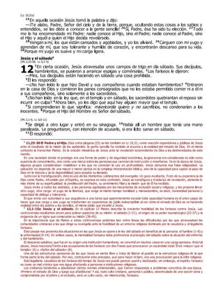 (Lc 10,21s)
25
En aquella ocasión Jesús tomó la palabra y dijo:
—¡Te alabo, Padre, Señor del cielo y de la tierra, porque, ocultando estas cosas a los sabios y
entendidos, se las diste a conocer a la gente sencilla! 26
Sí, Padre, ésa ha sido tu elección. 27
Todo
me lo ha encomendado mi Padre: nadie conoce al Hijo, sino el Padre; nadie conoce al Padre, sino
el Hijo y aquél a quien el Hijo decida revelárselo.
28
Vengan a mí, los que están cansados y agobiados, y yo los aliviaré. 29
Carguen con mi yugo y
aprendan de mí, que soy tolerante y humilde de corazón, y encontrarán descanso para su vida.
30
Porque mi yugo es suave y mi carga ligera.
Jesús y el sábado0
(Mc 2,23-28; Lc 6,1-5)
1
En cierta ocasión, Jesús atravesaba unos campos de trigo en día sábado. Sus discípulos,
hambrientos, se pusieron a arrancar espigas y comérselas. 2
Los fariseos le dijeron:
—Mira, tus discípulos están haciendo en sábado una cosa prohibida.
3
Él les respondió:
—¿No han leído lo que hizo David y sus compañeros cuando estaban hambrientos? 4
Entraron
en la casa de Dios y comieron los panes consagrados que no les estaba permitido comer ni a él ni
a sus compañeros, sino solamente a los sacerdotes.
5
¿No han leído en la ley que, en el templo y en sábado, los sacerdotes quebrantan el reposo sin
incurrir en culpa? 6
Ahora bien, yo les digo que aquí hay alguien mayor que el templo.
7
Si comprendieran lo que significa: misericordia quiero y no sacrificios, no condenarían a los
inocentes. 8
Porque el Hijo del Hombre es Señor del sábado.
(Mc 3,1-6; Lc 6,6-11)
9
Se dirigió a otro lugar y entró en su sinagoga. 10
Había allí un hombre que tenía una mano
paralizada. Le preguntaron, con intención de acusarlo, si era lícito sanar en sábado.
11
Él respondió:
0
11,25-30 El Padre y el Hijo. Esta corta plegaria (25) se lee también en Lc 10,21, como reacción espontánea y jubilosa de Jesús
ante el resultado de la misión de los apóstoles: la gente sencilla ha recibido el anuncio y la realidad del reinado de Dios. En el mismo
contexto la transcribe Mateo. Es la oración mesiánica de Jesús ante la revelación sorprendente de Dios a los desheredados de este
mundo.
En una sociedad donde el prestigio era una forma de poder y de seguridad económica, la ignorancia era considerada no sólo como
ausencia de conocimiento, sino como una marca sobre las personas que carecían de instrucción o enseñanza. Ya en la época de Jesús,
algunos grupos consideraban «malditos» a los que no conocían la Ley en profundidad. Jesús denuncia esa falsa religiosidad. La
salvación no depende de una mayor o menor pericia en la compleja interpretación bíblica, sino de la capacidad para captar el paso de
Dios en la historia y de la disponibilidad para aceptar su llamado.
Junto con la transfiguración, éste es uno de los momentos culminantes del evangelio. Un gozo exultante, fruto de su experiencia de
Dios como Padre, infundido por el Espíritu, se expresa en esta confesión. Jesús se transfigura e irradia luz de revelación, abriendo lo
más íntimo de su espiritualidad: la predilección del Padre, su sentimiento filial y la misión que de Él ha recibido.
Jesús invita a todos los abatidos, a las personas agobiadas por los mecanismos de exclusión social y religiosa, y les propone llevar
otro yugo, otra carga: el yugo de la libertad, que exige al mismo tiempo humildad y mansedumbre, es decir, honestidad persona l y
capacidad de diálogo y tolerancia.
El que envía con autoridad a sus seguidores a una tarea que aparentemente excede toda capacidad humana es el único capaz de
hacer que esa carga y ese yugo se trasformen en experiencia de júbilo indescriptible al ver cómo el reinado de Dios se va haciendo
realidad entre los pobres y los sencillos, el mismo júbilo que invadió a Jesús.
0
12,1-15a Jesús y el sábado. En el capítulo 12 Mateo describe la creciente hostilidad de los fariseos contra Jesús. Las
controversias resultantes sirven para aclarar aspectos de su misión: el sábado (1-21), el origen de su poder taumatúrgico (22-37) y la
exigencia de un signo que compruebe su misión (38-45).
En la importancia que da Mateo a estas controversias podemos leer entre líneas las dificultades por las que atravesaban las
comunidades cristianas a las que dirige su evangelio ante la hostilidad de un entorno religioso dominado por la casuística y el legalismo
farisaico.
Este pasaje nos presenta dos situaciones en las que Jesús se opone a le ley del sábado en beneficio de la persona: el hambre (1-8) y
la enfermedad (9-14). En ambos casos, la mentalidad farisaica daba preferencia al precepto del sábado sobre la situación del enfermo
y del hambriento.
El descanso sabático, que fue en su origen una institución humanitaria, se convirtió en muchos casos en una carga opresiva. Ante tal
abuso, Jesús reacciona frente a las acusaciones de los fariseos con dos frases que provocaron un escándalo total: Él es «mayor que el
templo» (6) y «Señor del sábado» (8).
Una de las estructuras opresoras de las que Jesús se siente libre y trata de liberar al pueblo es la estructura religiosa de la que
forma parte la ley del sábado. Por eso, contravenir este precepto, aun para hacer el bien, era una provocación para la élite religiosa.
Este legalismo casuístico de los fariseos del tiempo de Jesús nos puede parecer pueril y desfasado; sin embargo, el espíritu farisaico
es como un mal crónico que nos sigue afectando a personas e instituciones religiosas.
Los cristianos tendemos a absolutizar ciertas normas inmemoriales, que fueron respuestas a problemas concretos de una época.
¡Primero el reinado de Dios y luego sus añadiduras! Y así, todo culto cristiano, personal o público, desvinculado de una opción seria y
comprometida por el pobre y el excluido, será un culto vacío, sin misericordia, farisaico.
12
 