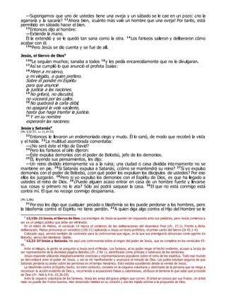 —Supongamos que uno de ustedes tiene una oveja y un sábado se le cae en un pozo: ¿no la
agarraría y la sacaría? 12
Ahora bien, ¡cuánto más vale un hombre que una oveja! Por tanto, está
permitido en sábado hacer el bien.
13
Entonces dijo al hombre:
—Extiende la mano.
Él la extendió y se le quedó tan sana como la otra. 14
Los fariseos salieron y deliberaron cómo
acabar con él.
15a
Pero Jesús se dio cuenta y se fue de allí.
Jesús, el Siervo de Dios0
15b
Le seguían muchos; sanaba a todos 16
y les pedía encarecidamente que no lo divulgaran.
17
Así se cumplió lo que anunció el profeta Isaías:
18
Miren a mi siervo,
a mi elegido, a quien prefiero.
Sobre él pondré mi Espíritu
para que anuncie
la justicia a las naciones.
19
No gritará, no discutirá,
no voceará por las calles.
20
No quebrará la caña débil,
no apagará la vela vacilante,
hasta que haga triunfar la justicia.
21
Y en su nombre
esperarán las naciones.
Jesús y Satanás0
(Mc 3,22-27; Lc 11,14-23)
22
Entonces le llevaron un endemoniado ciego y mudo. Él lo sanó, de modo que recobró la vista
y el habla. 23
La multitud asombrada comentaba:
—¿No será éste el Hijo de David?
24
Pero los fariseos al oírlo dijeron:
—Éste expulsa demonios con el poder de Belcebú, jefe de los demonios.
25
Él, leyendo sus pensamientos, les dijo:
—Un reino dividido internamente va a la ruina; una ciudad o casa dividida internamente no se
mantiene en pie. 26
Si Satanás expulsa a Satanás, ¿cómo se mantendrá su reino? 27
Si yo expulso
demonios con el poder de Belcebú, ¿con qué poder los expulsan los discípulos de ustedes? Por eso
ellos los juzgarán. 28
Pero si yo expulso los demonios con el Espíritu de Dios, es que ha llegado a
ustedes el reino de Dios. 29
¿Puede alguien acaso entrar en casa de un hombre fuerte y llevarse
sus cosas si primero no lo ata? Sólo así podrá saquear la casa. 30
El que no está conmigo está
contra mí. El que no recoge conmigo desparrama.
(Mc 3,28s)
31
Por eso les digo que cualquier pecado o blasfemia se les puede perdonar a los hombres, pero
la blasfemia contra el Espíritu no tiene perdón. 32
A quien diga algo contra el Hijo del Hombre se le
0
12,15b-21 Jesús,el Siervo de Dios. Los enemigos de Jesús se quedan sin respuesta ante sus palabras, pero Jesús comienza a
ser ya un peligro público que debe ser eliminado.
En el relato de Mateo, el versículo 14 marca el comienzo de las deliberaciones del desenlace final (cfr. 27,1). Frente a dicha
deliberación, Mateo pronuncia un veredicto (15b-21) aplicando a Jesús un texto profético, el primer canto del Siervo (Is 42,1-4).
Colocado aquí, servirá también de contraste para la controversia que sigue, en la que sus enemigos lo denuncian como agente de
Belcebú, siervo del mismísimo Diablo.
0
12,22-37 Jesús y Satanás. He aquí una controversia sobre el origen del poder de Jesús, que se completa en los versículos 43-
45.
Ante el milagro, la gente se pregunta si Jesús será el Mesías. Los fariseos, al no poder negar el hecho evidente, acusan a Je sús de
ser representante de la divinidad pagana Belcebú (cfr. 2 Re 1), identificado como príncipe o soberano de los demonios.
Jesús responde utilizando imaginativamente creencias y representaciones populares sobre el reino de los espíritus. Todo ese mundo
se derrumbará ante el poder de Jesús, y así se irá manifestando y avanzará el reinado de Dios. Los judíos estaban seguros de que
Satanás perdería su poder sobre las personas en el tiempo mesiánico. Esto estaba sucediendo desde la venida de Jesús.
La blasfemia contra el Espíritu Santo, en este contexto, consiste en la ceguera voluntaria y obstinada de la persona que se niega a
reconocer la acción evidente de Dios y, recurriendo a acusaciones falsas y calumniosas, atribuye al demonio lo que sabe que procede
de Dios (cfr. Heb 6,4-6; 10,26-29).
Ante la ceguera voluntaria de los fariseos, Jesús les avisa del grave peligro que corren. El árbol se conoce por sus frutos. Un árbol
malo no puede dar frutos buenos. Han atesorado maldad en su corazón y eso les impide abrirse a la propuesta de Dios.
 