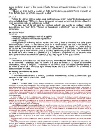 puede perdonar; a quien lo diga contra el Espíritu Santo no se le perdonará ni en el presente ni en
el futuro.
33
Planten un árbol bueno y tendrán un fruto bueno; planten un árbol enfermo y tendrán un
fruto dañado. Pues por el fruto conocerán al árbol.
(cfr. Lc 6,45)
34
¡Raza de víboras! ¿Cómo podrán decir palabras buenas si son malos? De la abundancia del
corazón habla la boca. 35
El hombre bueno saca cosas buenas de su tesoro de bondad; el hombre
malo saca cosas malas de su tesoro de maldad.
36
Les digo que el día del juicio los hombres deberán dar cuenta de cualquier palabra
inconsiderada que hayan dicho. 37
Porque por tus palabras te absolverán y por tus palabras serás
condenado.
La señal de Jonás0
(Lc 11,29-32)
38
Entonces algunos letrados y fariseos le dijeron:
—Maestro, queremos verte hacer alguna señal.
39
Él les contestó:
—Una generación malvada y adúltera reclama una señal, y no se le concederá más señal que la
señal del profeta Jonás. 40
Como estuvo Jonás en el vientre del pez tres días y tres noches, así
estará el Hijo del Hombre en las entrañas de la tierra, tres días y tres noches. 41
Durante el juicio
se alzarán los habitantes de Nínive contra esta generación y la condenarán porque ellos se
arrepintieron por la predicación de Jonás, y aquí hay alguien mayor que Jonás. 42
La reina del sur
se alzará en el juicio contra esta generación y la condenará, porque ella vino del extremo de la
tierra para escuchar la sabiduría de Salomón, y aquí hay alguien mayor que Salomón.
(Lc 11,24-26)
43
Cuando un espíritu inmundo sale de un hombre, recorre lugares áridos buscando descanso, y
no lo encuentra. 44
Entonces dice: Me vuelvo a la casa de donde salí. Al volver, la encuentra
deshabitada, barrida y arreglada. 45
Entonces va, se asocia a otros siete espíritus peores que él, y
se meten a habitar allí. Y el final de aquel hombre resulta peor que el comienzo. Así le sucederá a
esta generación malvada.
La madre y los hermanos de Jesús0
(Mc 3,31-35; Lc 8,19-21)
46
Todavía estaba hablando a la multitud, cuando se presentaron su madre y sus hermanos, que
estaban afuera, deseosos de hablar con él.
47
[Uno le dijo:
0
12,38-45 La señal de Jonás. A veces, el milagro deslumbrante y sensacionalista puede convertirse en el peor enemigo del
reinado de Dios, que se acoge solamente por la fe. Jesús se niega sistemáticamente a contentar a la galería con portentos milagreros;
ya lo hizo cuando se enfrentó con el Diablo en el desierto (4,3-7) o cuando, en un arrebato de exasperación, se quejó a la gente que le
seguía: «Si no ven signos y prodigios, ustedes no creen» (Jn 4,48), o cuando permaneció mudo ante el payaso de Herodes que
«esperaba verlo hacer algún milagro» (Lc 23,8). Ahora, cuando los fariseos le piden algún prodigio que acredite su misión, Jesús les
remite al único signo que es justamente la negación de toda espectacularidad milagrosa: el signo de Jonás, un signo permanent e de
contradicción. Esta invitación a realizar una señal extraordinaria es una nueva tentación para manipular, por medio del poder, lo que
Jesús pueda hacer.
La alusión al signo de Jonás ha recibido diversas explicaciones: muerte y resurrección de Jesús, predicación a los paganos y su
conversión. Es posible que el evangelista haya pensado en ambas al dirigir el relato a unas comunidades cristianas que estaban
viviendo las contradicciones provocadas por el anuncio de la Buena Noticia: los pobres y los paganos aceptaban la persona de Jesús
muerto y resucitado, los sabios y engreídos no tenían ojos para ver en este hombre humilde y ajusticiado la presencia del reinado de
Dios. No hay peor ciego que el que no quiere ver.
0
12,46-50 La madre y los hermanos de Jesús. Este episodio parece que está fuera de contexto, como añadido para que no se
pierda, antes de comenzar la gran sección de las parábolas. En rigor, habría que leerlo en el capítulo 10 que trata de los discípulos.
Jesús no se deja intimidar por la actitud de los parientes y los invita a hacerse familia suya, no por los vínculos de sangre, sino por la
práctica de la Buena Noticia, como oyentes y servidores de la Palabra.
La palabra «hermano» en el hebreo del Antiguo Testamento designaba también a los parientes próximos: tíos, sobrinos y primos,
por ejemplo en la relación de Abrán y Lot (Gn 12,5: sobrino Lot; Gn 13,8: hermano Lot). En el Nuevo Testamento, esta palabra puede
designar a parientes y a personas de la misma raza o comunidad. Todos los israelitas eran hermanos, así como lo son todos los
cristianos.
Alrededor de Jesús surge una familia nueva, unida por lazos de fe. El discípulo auténtico es el que obedece o hace, no el que habla o
nace (7,21).
Al leer estas palabras de Jesús nos damos cuenta de que María fue recorriendo un camino de fe que la llevó al encuentro con su hijo
y con el Señor. La asidua meditación de los acontecimientos diarios hizo crecer su corazón hasta el punto de llegar a albergar en él a
toda la Iglesia: el pueblo de su Hijo. María, primera discípula, hizo el camino de la fe y seguimiento de Jesús que todo creyente debe
emprender.
 