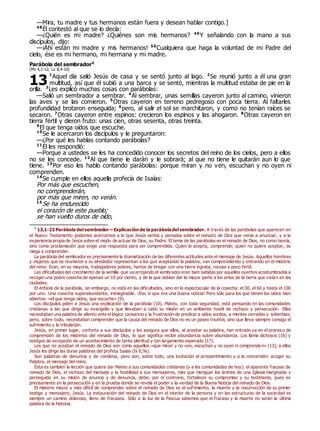 —Mira, tu madre y tus hermanos están fuera y desean hablar contigo.]
48
Él contestó al que se lo decía:
—¿Quién es mi madre? ¿Quiénes son mis hermanos? 49
Y señalando con la mano a sus
discípulos, dijo:
—¡Ahí están mi madre y mis hermanos! 50
Cualquiera que haga la voluntad de mi Padre del
cielo, ése es mi hermano, mi hermana y mi madre.
Parábola del sembrador0
(Mc 4,1-12; Lc 8,4-10)
1
Aquel día salió Jesús de casa y se sentó junto al lago. 2
Se reunió junto a él una gran
multitud, así que él subió a una barca y se sentó, mientras la multitud estaba de pie en la
orilla. 3
Les explicó muchas cosas con parábolas:
—Salió un sembrador a sembrar. 4
Al sembrar, unas semillas cayeron junto al camino, vinieron
las aves y se las comieron. 5
Otras cayeron en terreno pedregoso con poca tierra. Al faltarles
profundidad brotaron enseguida; 6
pero, al salir el sol se marchitaron, y como no tenían raíces se
secaron. 7
Otras cayeron entre espinos: crecieron los espinos y las ahogaron. 8
Otras cayeron en
tierra fértil y dieron fruto: unas cien, otras sesenta, otras treinta.
9
El que tenga oídos que escuche.
10
Se le acercaron los discípulos y le preguntaron:
—¿Por qué les hablas contando parábolas?
11
Él les respondió:
—Porque a ustedes se les ha concedido conocer los secretos del reino de los cielos, pero a ellos
no se les concede. 12
Al que tiene le darán y le sobrará; al que no tiene le quitarán aun lo que
tiene. 13
Por eso les hablo contando parábolas: porque miran y no ven, escuchan y no oyen ni
comprenden.
14
Se cumple en ellos aquella profecía de Isaías:
Por más que escuchen,
no comprenderán,
por más que miren, no verán.
15
Se ha endurecido
el corazón de este pueblo;
se han vuelto duros de oído,
0
13,1-23 Parábola del sembrador – Explicación de la paráboladel sembrador. A través de las parábolas que aparecen en
el Nuevo Testamento podemos acercarnos a lo que Jesús sentía y pensaba sobre el reinado de Dios que venía a anunciar, y a la
experiencia propia de Jesús sobre el modo de actuar de Dios, su Padre. El tema de las parábolas es el reinado de Dios, no como teoría,
sino como proclamación que exige una respuesta para ser comprendida. Quien lo acepta, comprende; quien no quiere aceptar, se
niega a comprender.
La parábola del sembrador es precisamente la dramatización de las diferentes actitudes ante el mensaje de Jesús. Aquellos hombres
y mujeres que se reunieron a su alrededor representan a los que aceptando la palabra, van comprendiendo y entrando en el misterio
del reino. Eran, en su mayoría, trabajadores pobres, hartos de bregar con una tierra ingrata, rocosa y poco fértil.
Las dificultades del crecimiento de la semilla que va arrojando el sembrador eran bien sabidas por aquellos oyentes acostumbrados a
recoger una pobre cosecha de apenas un 10 por ciento, y de la que debían dar la mayor parte a los amos de la tierra que vivían en las
ciudades.
El énfasis de la parábola, sin embargo, no está en las dificultades, sino en lo espectacular de la cosecha: el 30, el 60 y hasta el 100
por uno. Una cosecha superabundante, inimaginable. ¡Eso sí que era una buena noticia! Pero sólo para los que tienen los oídos bien
abiertos: «el que tenga oídos, que escuche» (9).
Los discípulos piden a Jesús una explicación de la parábola (10). Mateo, con toda seguridad, está pensando en las comunidades
cristianas a las que dirige su evangelio y que llevaban a cabo su misión en un ambiente hostil de rechazo y persecución. Ellas
necesitaban una palabra de aliento ante el lógico cansancio y la frustración de predicar a oídos sordos, a mentes cerradas y soberbias;
pero, sobre todo, necesitaban comprender que la causa del reinado de Dios no es un paseo triunfal, sino que lleva siempre consigo el
sufrimiento y la tribulación.
Jesús, en primer lugar, conforta a sus discípulos y les asegura que ellos, al aceptar su palabra, han entrado ya en el proces o de
comprensión de los misterios del reinado de Dios, lo que significa recibir abundancia sobre abundancia. Los llama dichosos (16) y
testigos de excepción de un acontecimiento de tanta plenitud y tan largamente esperado (17).
Los que no aceptan el reinado de Dios son como aquellos «que miran y no ven, escuchan y no oyen ni comprenden» (13); a ellos
Jesús les dirige las duras palabras del profeta Isaías (Is 6,9s).
Son palabras de denuncia y de condena, pero son, sobre todo, una invitación al arrepentimiento y a la conversión: acoger su
Palabra, el mensaje del reino.
Ésta es también la lección que quiere dar Mateo a sus comunidades cristianas (y a las comunidades de hoy): el aparente fracaso de
reinado de Dios, el rechazo del mensaje y la hostilidad a sus mensajeros, más que menguar los ánimos de una Iglesia marginada y
perseguida en su misión de anuncio y de denuncia, debe, por el contrario, fortalecer su compromiso y su testimonio, pues es
precisamente en la persecución y en la prueba donde se revela el poder y la verdad de la Buena Noticia del reinado de Dios.
El misterio mayor y más difícil de comprender sobre el reinado de Dios es el sufrimiento, la muerte y la resurrección de su primer
testigo y mensajero, Jesús. La instauración del reinado de Dios en el interior de la persona y en las estructuras de la socie dad es
siempre un camino doloroso, lleno de fracasos. Sólo a la luz de la Pascua sabemos que el fracaso y la muerte no serán la última
palabra de la historia.
13
 