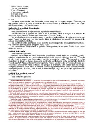 se han tapado los ojos.
Que sus ojos no vean
ni sus oídos oigan,
ni su corazón entienda,
ni se conviertan
para que yo los sane.
(Lc 10,23s)
16
Dichosos en cambio los ojos de ustedes porque ven y sus oídos porque oyen. 17
Les aseguro
que muchos profetas y justos ansiaron ver lo que ustedes ven, y no lo vieron, y escuchar lo que
ustedes escuchan, y no lo escucharon.
Explicación de la parábola del sembrador
(Mc 4,13-20; Lc 8,11-15)
18
Escuchen entonces la explicación de la parábola del sembrador.
19
Si uno escucha la palabra del reino y no la entiende, viene el Maligno y le arrebata lo
sembrado en su corazón; ése es como lo sembrado junto al camino.
20
Lo sembrado en terreno pedregoso es el que escucha la palabra y la recibe enseguida con
gozo; 21
pero no tiene raíz y es inconstante. Llega la tribulación o persecución por causa de la
palabra e inmediatamente falla.
22
Lo sembrado entre espinos es el que escucha la palabra; pero las preocupaciones mundanas
y la seducción de la riqueza la ahogan y no da fruto.
23
Lo sembrado en tierra fértil es el que escucha la palabra y la entiende. Ése da fruto: cien o
sesenta o treinta.
Parábola de la cizaña0
24
Les contó otra parábola:
—El reino de los cielos es como un hombre que sembró semilla buena en su campo. 25
Pero,
mientras la gente dormía, vino su enemigo y sembró cizaña en medio del trigo, y se fue. 26
Cuando
el tallo brotó y aparecieron las espigas, también apareció la cizaña. 27
Fueron entonces los
sirvientes y le dijeron al dueño: Señor, ¿no sembraste semilla buena en tu campo? ¿De dónde le
viene la cizaña? 28
Les contestó: Un enemigo lo ha hecho. Le dijeron los sirvientes: ¿Quieres que
vayamos a arrancarla? 29
Les contestó: No; porque, al arrancarla, van a sacar con ella el trigo.
30
Dejen que crezcan juntos hasta la cosecha. Cuando llegue el momento, diré a los cosechadores:
Arranquen primero la cizaña, y en atados échenla al fuego; luego recojan el trigo y guárdenlo en
mi granero.
Parábola de la semilla de mostaza0
(Mc 4,30-32; Lc 13,18s)
31
Les contó otra parábola:
0
13,24-30 Parábola de la cizaña. La parábola de la cizaña completa la gran parábola del sembrador y, como ésta, se compone
de dos partes: la exposición al pueblo (24-30) y la explicación a los discípulos (36-43).
Los campesinos que escuchaban a orillas del lago no necesitaban seguramente de muchas explicaciones para identificar a los
sembradores de la cizaña, los enemigos del reinado de Dios, con aquellos fariseos y líderes del Templo que se oponían, por ejemplo, a
que Jesús sanara a un enfermo en el día sagrado del sábado (12,9-14); los mismos que reducían al pobre a una marginación religiosa
por su ignorancia de las leyes y la imposibilidad de cumplirlas. Es posible que aquella gente sencilla, los primeros llamados a
convertirse al reinado de Dios, descubrieran también la cizaña que llevaban dentro, pues la acción de Jesús sanaba a la perso na
entera, los cuerpos y los corazones (9,2).
El trigo y la cizaña que crecen juntos eran la mejor expresión de que la propuesta delnuevo ser humano y de la nueva socieda d que
quería Jesús debía realizarse bajo la convicción de que la realidad tangible del mal será compañera inseparable de la historia de la
salvación. Dividir la humanidad entre buenos que hay que salvar y malos que hay que condenar ha costado equivocaciones irrepa rables
que la historia sigue aún lamentando.
0
13,31s Parábola de la semilla de mostaza. Las dos imágenes de la mostaza y la levadura (13,33-35) se complementan para
darnos una idea del dinamismo de crecimiento y de transformación del reinado de Dios.
En la minúscula semilla de mostaza se encierra algo inmensamente grande. Dios sabe valorar la dimensión de lo pequeño frente a la
mentalidad oficial del tiempo de Jesús donde sólo contaba lo grande y poderoso, y esta mentalidad se había convertido en la medida
de todo juicio. Jesús reacciona contra este modo de ver la vida y en esta bella parábola nos describe otra realidad.
Jesús sabía, por propia experiencia, que, para que aconteciera el reinado, Dios había tomado la dimensión de lo pequeño, la misma
dimensión del ser humano. Bastaba oír de sus labios esta parábola para estar convencido de la predilección de Dios por lo pequeño,
por lo pobre, como medida propia y como medida de su obra evangelizadora.
De una minúscula semilla brota la vida más exuberante: un árbol que crece y da cobijo a otros seres, adonde «vienen las aves del
cielo y anidan en sus ramas» (32). Mateo podría hacerse eco de las profecías de Ezequiel y de Daniel (cfr. Ez 17,23; Dn 4,8s.18)
hechas realidad en sus comunidades cristianas, abiertas ya a todos los pueblos.
Hoy día podemos prolongar la imagen y aplicarla al ideal de una Iglesia que sea el hogar de todos, donde nadie se sienta extraño,
excluido o de segunda categoría: ni el pobre por ser pobre, ni la mujer por ser mujer, ni el laico por ser laico, ni el que disiente por
defender sus propias opiniones; una Iglesia donde todos los carismas y todos los servicios tuvieran carta de ciudadanía.
 