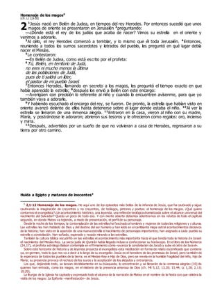 Homenaje de los magos0
(cfr. Lc 2,8-20)
1
Jesús nació en Belén de Judea, en tiempos del rey Herodes. Por entonces sucedió que unos
magos de oriente se presentaron en Jerusalén 2
preguntando:
—¿Dónde está el rey de los judíos que acaba de nacer? Vimos su estrella en el oriente y
venimos a adorarle.
3
Al oírlo, el rey Herodes comenzó a temblar, y lo mismo que él toda Jerusalén. 4
Entonces,
reuniendo a todos los sumos sacerdotes y letrados del pueblo, les preguntó en qué lugar debía
nacer el Mesías.
5
Le contestaron:
—En Belén de Judea, como está escrito por el profeta:
6
Tú, Belén, en territorio de Judá,
no eres ni mucho menos la última
de las poblaciones de Judá,
pues de ti saldrá un líder,
el pastor de mi pueblo Israel.
7
Entonces Herodes, llamando en secreto a los magos, les preguntó el tiempo exacto en que
había aparecido la estrella; 8
después los envió a Belén con este encargo:
—Averigüen con precisión lo referente al niño y cuando lo encuentren avísenme, para que yo
también vaya a adorarle.
9
Y habiendo escuchado el encargo del rey, se fueron. De pronto, la estrella que habían visto en
oriente avanzó delante de ellos hasta detenerse sobre el lugar donde estaba el niño. 10
Al ver la
estrella se llenaron de una inmensa alegría. 11
Entraron en la casa, vieron al niño con su madre,
María, y postrándose le adoraron; abrieron sus tesoros y le ofrecieron como regalos: oro, incienso
y mirra.
12
Después, advertidos por un sueño de que no volvieran a casa de Herodes, regresaron a su
tierra por otro camino.
Huida a Egipto y matanza de inocentes0
0
2,1-12 Homenaje de los magos. He aquí uno de los episodios más bellos de la infancia de Jesús, que ha cautivado y sigue
cautivando la imaginación de creyentes y no creyentes, de teólogos, pintores y poetas: el homenaje de los ma gos. ¿Qué quiere
contarnos el evangelista? ¿Un acontecimiento histórico, una leyenda, una reflexión teológica dramatizada sobre el alcance universal del
nacimiento del Salvador? Quizás un poco de todo eso. Y con mente abierta debemos adentrarnos en los relatos de todo el capítulo
segundo, en donde Mateo va tejiendo, a modo de presentación, el perfil de su personaje.
Desde la noche de los tiempos, la contemplación de las estrellas ha fascinado a hombres y mujeres de todas las religiones y culturas.
Las estrellas les han hablado de Dios y del destino del ser humano y han leído en el cambiante mapa astral acontecimientos decisivos
de la historia; han visto en la aparición de una nueva estrella el nacimiento de personajes importantes; han asignado a cada pueblo su
estrella o constelación. Han soñado, esperado y rezado mirando a las estrellas.
También la cultura bíblica escudriñó en las estrellas el acontecimiento más importante hacia el que tendía toda la historia de Israel:
el nacimiento del Mesías-Rey. La secta judía de Qumrán había llegado incluso a confeccionar su horóscopo. En el libro de los Números
(24,17), el profeta astrólogo Balaán contempla en el firmamento cómo «avanza la constelación de Jacob y sube el cetro de Israel».
Sobre este horizonte de historia y de leyenda proyecta el evangelista esta meditación en forma de relato escenificado que contiene
ya, en germen, todo lo que nos va a decir a lo largo de su evangelio: Jesús es el heredero de las promesas de Israel, pero también de
la esperanza de todos los pueblos de la tierra; es el Mesías-Rey e Hijo de Dios, pero se revela en la humilde fragilidad del niño, hijo de
María; su presencia provoca el rechazo de los suyos y la aceptación de los alejados y extranjeros.
Los que, dejándolo todo, se lanzan decididamente en su búsqueda, lo encontrarán y se llenarán de la «inmensa alegría» (10) de
quienes han entrado, como los magos, en el misterio de la presencia amorosa de Dios (cfr. Mt 5,12; 13,20; 13,44; Lc 1,28; 2,10;
10,20).
La liturgia de la Iglesia ha captado y expresado todo el alcance de la narración de Mateo en el nombre de la fiesta con que celebra la
visita de los magos: La Epifanía –manifestación– de Jesús.
2
 