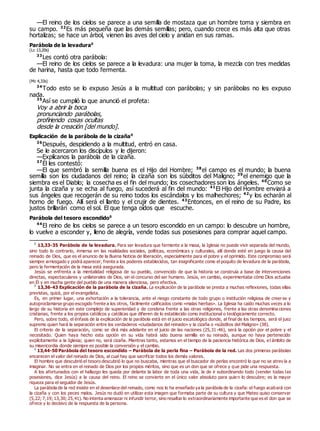 —El reino de los cielos se parece a una semilla de mostaza que un hombre toma y siembra en
su campo. 32
Es más pequeña que las demás semillas; pero, cuando crece es más alta que otras
hortalizas; se hace un árbol, vienen las aves del cielo y anidan en sus ramas.
Parábola de la levadura0
(Lc 13,20s)
33
Les contó otra parábola:
—El reino de los cielos se parece a la levadura: una mujer la toma, la mezcla con tres medidas
de harina, hasta que todo fermenta.
(Mc 4,33s)
34
Todo esto se lo expuso Jesús a la multitud con parábolas; y sin parábolas no les expuso
nada.
35
Así se cumplió lo que anunció el profeta:
Voy a abrir la boca
pronunciando parábolas,
profiriendo cosas ocultas
desde la creación [del mundo].
Explicación de la parábola de la cizaña0
36
Después, despidiendo a la multitud, entró en casa.
Se le acercaron los discípulos y le dijeron:
—Explícanos la parábola de la cizaña.
37
Él les contestó:
—El que sembró la semilla buena es el Hijo del Hombre; 38
el campo es el mundo; la buena
semilla son los ciudadanos del reino; la cizaña son los súbditos del Maligno; 39
el enemigo que la
siembra es el Diablo; la cosecha es el fin del mundo; los cosechadores son los ángeles. 40
Como se
junta la cizaña y se echa al fuego, así sucederá al fin del mundo: 41
El Hijo del Hombre enviará a
sus ángeles que recogerán de su reino todos los escándalos y los malhechores; 42
y los echarán al
horno de fuego. Allí será el llanto y el crujir de dientes. 43
Entonces, en el reino de su Padre, los
justos brillarán como el sol. El que tenga oídos que escuche.
Parábola del tesoro escondido0
44
El reino de los cielos se parece a un tesoro escondido en un campo: lo descubre un hombre,
lo vuelve a esconder y, lleno de alegría, vende todas sus posesiones para comprar aquel campo.
0
13,33-35 Parábola de la levadura. Para ser levadura que fermente a la masa, la Iglesia no puede vivir separada del mundo,
sino todo lo contrario, inmersa en las realidades sociales, políticas, económicas y culturales, allí donde esté en juego la causa del
reinado de Dios, que es el anuncio de la Buena Noticia de liberación, especialmente para el pobre y el oprimido. Este compromiso será
siempre arriesgado y podrá aparecer, frente a los poderes establecidos, tan insignificante como el poquito de levadura de la parábola,
pero la fermentación de la masa está asegurada.
Jesús se enfrenta a la mentalidad religiosa de su pueblo, convencido de que la historia se construía a base de intervenciones
directas, espectaculares y unilaterales de Dios, sin el concurso del ser humano. Jesús, en cambio, experimentaba cómo Dios actuaba
en Él y en mucha gente del pueblo de una manera silenciosa, pero efectiva.
0
13,36-43 Explicación de la parábola de la cizaña. La explicación de la parábola se presta a muchas reflexiones, todas ellas
previstas, quizá, por el evangelista.
Es, en primer lugar, una exhortación a la tolerancia, ante el riesgo constante de todo grupo o institución religiosa de creerse y
autoproclamarse grupo escogido frente a los otros, fácilmente calificados como «malas hierbas». La Iglesia ha caído muchas veces a lo
largo de su historia en este complejo de superioridad y de condena frente a las otras religiones, frente a las otras denomina ciones
cristianas, frente a los propios católicos y católicas que difieren de lo establecido como institucional o teológicamente correcto.
Pero, sobre todo, el énfasis de la explicación de la parábola está en el juicio escatológico donde, al final de los tiempos, será el juez
supremo quien hará la separación entre los verdaderos «ciudadanos del reinado» y la cizaña o «súbditos del Maligno» (38).
El criterio de la separación, como se dirá más adelante en el juicio de las naciones (25,31-46), será la opción por el pobre y el
necesitado. Quien haya hecho esta opción en su vida habrá sido buena semilla en su reinado, aunque no haya pertenecido
explícitamente a la Iglesia; quien no, será cizaña. Mientras tanto, estamos en el tiempo de la paciencia histórica de Dios, el ámbito de
su misericordia donde siempre es posible la conversión y el cambio.
0
13,44-50 Parábola del tesoro escondido – Parábola de la perla fina – Parábola de la red. Las dos primeras parábolas
encarecen el valor del reinado de Dios, al cual hay que sacrificar todos los demás valores.
El hombre que descubrió el tesoro descubrió lo que no buscaba, mientras que el buscador de perlas encontró lo que no se atrev ía a
imaginar. No se entra en el reinado de Dios por los propios méritos, sino que es un don que se ofrece y que pide una respuesta.
A los afortunados con el hallazgo les queda por delante la labor de toda una vida, la de ir subordinando todo (vender todas las
posesiones, dice Jesús) a la causa del reino. El reino se convierte en el único valor absoluto para quien lo descubre; es la mayor
riqueza para el seguidor de Jesús.
La parábola de la red insiste en el desenlace del reinado, como nos lo ha enseñado ya la parábola de la cizaña: el fuego acabará con
la cizaña y con los peces malos. Jesús no dudó en utilizar esta imagen que formaba parte de su cultura y que Mateo quiso conservar
(5,22; 7,19; 13,30; 25,41). No intenta amenazar ni infundir terror, sino resaltar lo extraordinariamente importante que es el don que se
ofrece y lo decisivo de la respuesta de la persona.
 