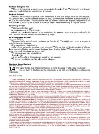 Parábola de la perla fina
45
El reino de los cielos se parece a un comerciante de perlas finas: 46
al descubrir una de gran
valor, va, vende todas sus posesiones y la compra.
Parábola de la red
47
El reino de los cielos se parece a una red echada al mar, que atrapa peces de toda especie.
48
Cuando se llena, los pescadores la sacan a la orilla, y sentándose, reúnen los buenos en cestas y
los que no valen los tiran. 49
Así sucederá al fin del mundo: vendrán los ángeles y separarán a los
malos de los buenos 50
y los echarán al horno de fuego. Allí será el llanto y el crujir de dientes.
Lo nuevo y lo viejo0
51
¿Lo han entendido todo?
Le responden que sí, 52
y él les dijo:
—Pues bien, un letrado que se ha hecho discípulo del reino de los cielos se parece al dueño de
una casa que saca de su tesoro cosas nuevas y viejas.
En la sinagoga de Nazaret0
(Mc 6,1-6; Lc 4,16.22-30)
53
Cuando Jesús terminó estas parábolas, se fue de allí, 54
se dirigió a su ciudad y se puso a
enseñarles en su sinagoga.
Ellos preguntaban asombrados:
—¿De dónde saca éste su saber y sus milagros? 55
¿No es éste el hijo del carpintero? ¿No se
llama su madre María y sus hermanos Santiago, José, Simón y Judas? 56
Sus hermanas, ¿no viven
entre nosotros? ¿De dónde saca todo eso?
57
Y esto era para ellos un obstáculo.
Jesús les dijo:
—A un profeta sólo lo desprecian en su patria y en su casa.
58
Y por su incredulidad, no hizo allí muchos milagros.
Muerte de Juan el Bautista0
(Mc 6,14-16; Lc 9,7-9)
1
Por aquel tiempo oyó el tetrarca Herodes la fama de Jesús 2
y dijo a sus servidores:
—Ése es Juan el Bautista que ha resucitado, y por eso se manifiestan en él poderes
milagrosos.
(Mc 6,17-20; Lc 3,19s)
0
13,51s Lo nuevo y lo viejo. Con esta interesante conclusión a las parábolas, Mateo parece tranquilizar a sus cristianos y
cristianas procedentes del judaísmo, haciéndoles ver que la Buena Noticia no ha venido a hacer tabla rasa de la cultura y tra dición
religiosa de sus antepasados, sino todo lo contrario, a infundir en ellas un nuevo e inesperado vigor.
Jesús entendió desde el principio, y así se lo enseñó a sus discípulos, que el reinado de Dios debía partir de los valores de la cultura,
que son valores que provenían del mismo Dios. Si algún judío daba el paso hacia la propuesta de Jesús, no tenía por qué perder los
valores multiseculares de su cultura. Toda ella era un don que había que poner a disposición del reinado de Dios, que no venía a
destruir, sino a construir sobre lo que el ser humano había logrado hasta ese momento.
Como los pájaros del cielo que vienen a hacer sus nidos en el árbol de mostaza, en el reinado de Dios todas las culturas y
tradiciones religiosas de la tierra son como de casa: bienvenidas, reconocidas y llamadas a unirse a la causa de Jesús. Así debe ser
también en la Iglesia que está a su servicio.
La causa del pobre y del excluido es el criterio de discernimiento que hará posible el encuentro, la armonía y el diálogo int erreligioso.
Éste es el lugar común y el macroecumenismo donde hay cabida para todos los trabajadores del reinado de Dios.
0
13,53-58 En la sinagoga de Nazaret. El capítulo se cierra en el pueblo de Nazaret, a donde Jesús se dirige para predicar en la
sinagoga y se encuentra con la incomprensión y el rechazo. Lo que ha expuesto en sus parábolas se cumple en sus paisanos: «miran y
no ven, escuchan y no oyen ni comprenden» (13). Su imagen de profeta no es compatible con la humildad de su familia ni con su
condición de artesano. ¿Es posible que sus manos encallecidas de trabajador sean ahora instrumentos de Dios para sanar y liberar? Se
admiran, preguntan, pero se resisten a responder, porque tropiezan en la humildad y pobreza del carpintero. ¡Cómo se va a rev elar
Dios con sus signos y prodigios en un pobre como Jesús a quien sus paisanos conocen bien!
El contraste entre esta mentalidad (de ayer y de hoy) con las palabras de Jesús no puede ser mayor: «¡Te alabo, Padre… porque ,
ocultando estas cosas a los sabios y entendidos, se las diste a conocer a la gente sencilla! Sí, Padre, ésa ha sido tu elección» (11,25s).
Ésta es la novedad más sorprendente delreinado de Dios. Cuando oímos la frase «los pobres nos evangelizan», no es retórica lo que
estamos oyendo, sino la realidad en sí de la Buena Noticia si es que nos dejamos evangelizar por ellos. Los pobres pueden convertirse
para nosotros en sacramento de conversión y de encuentro con el Dios de Jesús.
0
14,1-12 Muerte de Juan el Bautista. Lo mismo que en Marcos 6,14-29, el relato de la decapitación del Bautista entra
retrospectivamente, como recuerdo inquietante suscitado por hechos recientes. Un Juan vuelto a la vida cabe en la fantasía popular y
en la mala conciencia de Herodes.
Mateo abrevia el relato de Marcos conservando lo esencial, los elementos suficientes para construir un drama: pasión y venganza,
miedo y complacencia, danza fataly una vida humana servida en bandeja en un banquete. La muerte del Bautista es historia con aura
de leyenda. Si la misión de Juan está vinculada a la de Jesús (3,2; 11,18s), su muerte violenta y su sepultura pueden prefigurar la de
Jesús (17,11-13).
14
 