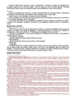 3
Herodes había hecho arrestar a Juan, encadenarlo y meterlo en prisión por instigación de
Herodías, esposa de su hermano Felipe. 4
Juan le decía que no le era lícito tenerla. 5
Herodes
quería darle muerte, pero le asustaba la gente, que consideraba a Juan como profeta.
(Mc 6,21-29)
6
Llegó el cumpleaños de Herodes y la hija de Herodías bailó en medio de todos. A Herodes le
gustó tanto 7
que juró darle lo que pidiera. 8
Ella, inducida por su madre, pidió:
—Dame aquí, en una bandeja, la cabeza de Juan el Bautista.
9
El rey se sintió muy mal; pero, por el juramento y por los convidados, ordenó que se la dieran;
10
y así mandó decapitar a Juan en la prisión.
11
La cabeza fue traída en una bandeja y entregada a la joven; ella se la entregó a su madre.
12
Vinieron sus discípulos, recogieron el cadáver y lo sepultaron; después fueron a contárselo a
Jesús.
Da de comer a cinco mil0
(Mc 6,30-44; Lc 9,10-17; cfr. Jn 6,1-15)
13
Al enterarse, Jesús se fue de allí en barca, él solo, a un paraje despoblado. Pero lo supo la
multitud y le siguió a pie desde los poblados. 14
Jesús desembarcó y, al ver la gran multitud, se
compadeció y sanó a los enfermos. 15
Al atardecer los discípulos fueron a decirle:
—El lugar es despoblado y ya es tarde; despide a la multitud para que vayan a los pueblos a
comprar algo de comer.
16
[Jesús] les respondió:
—No hace falta que vayan; denle ustedes de comer.
17
Respondieron:
—Aquí no tenemos más que cinco panes y dos pescados.
18
Él les dijo:
—Tráiganlos.
19
Después mandó a la multitud sentarse en la hierba, tomó los cinco panes y los dos pescados,
alzó la vista al cielo, dio gracias, partió el pan y se lo dio a sus discípulos; ellos se lo dieron a la
multitud. 20
Comieron todos, quedaron satisfechos, recogieron las sobras y llenaron doce canastos.
21
Los que comieron eran cinco mil hombres, sin contar mujeres y niños.
Camina sobre el agua0
(Mc 6,45-52; cfr. Jn 6,16-21)
0
14,13-21 Da de comer a cinco mil. Cinco mil hombres sin contar mujeres y niños, dice Mateo. El reparto del alimento
maravilloso, comúnmente llamado multiplicación de los panes, lo encontramos en los cuatro evangelios y en Mateo y Marcos, por
duplicado.
Dios es el dador por antonomasia (cfr. Sal 104,27s; 136,25; 145,15s), que ahora despliega todo el tesoro de su abundancia por
medio de su enviado. La generosidad es parte de su reinado. Jesús, que se ha negado a un milagro fácil y cómodo para satisfacer su
hambre en el desierto porque vive de la Palabra de Dios (4,4), ha repartido a la gente esa palabra y recurre al milagro para darles
también el pan. El simbolismo se sustenta en el realismo. Una palabra que no lleve a dar también pan al hambriento y vestido al
desnudo no es Palabra de Dios.
En este sentido total, el milagro de la multiplicación es anticipación de la Eucaristía, como lo ha interpretado la tradición apoyada en
la fórmula litúrgica del versículo 19: «tomó los cinco panes…, alzó la vista al cielo, dio gracias, partió el pan y se lo dio a sus
discípulos». El pan de la Eucaristía que congrega en una misma mesa a los hermanos y hermanas no puede separarse del pan debido
en justicia al pobre y al necesitado. Un pan lleva al otro, y ambos hacen de la Eucaristía el alimento de vida eterna que se está
haciendo ya, aquí y ahora, presente entre nosotros con la venida del reinado de Dios.
0
14,22-33 Camina sobre el agua. En la oscuridad de la noche, en la agitación de un mar levantisco, Jesús se aparece a sus
discípulos. Podemos relacionar este episodio con los relatos de la transfiguración y la Pascua: son manifestaciones de la ide ntidad
profunda de Jesús como el Señor: domina los elementos (cfr. Sal 77,20), infunde paz y confianza con su presencia (fórmula clásica, por
ejemplo, en Is 41,10; 43,5), con su palabra, con el contacto de su mano (cfr. Sal 73,23; 80,18).
Pedro no teme porque se hunde, sino que se hunde porque teme (cfr. Sal 69,2s). Mateo quiere mostrar el itinerario espiritual del
primer apóstol: cuando Jesús se identifica, lo reconoce; solicita su llamada y la sigue con audacia confiada; titubea, falla en el peligro y
es salvado por Jesús. Figura ejemplar para la Iglesia.
La comunidad en medio de la tormenta se olvida del Jesús de la solidaridad y lo ven únicamente como un fantasma que se aproxima
en la oscuridad. Quieren ir hacia Él, pero se dejan amedrentar por las fuerzas adversas. Elevangelio nos invita a hacer una experiencia
total de Jesús, rompiendo viejos prejuicios y nuestras seguridades. Debemos dejar que sea Él quien nos hable a través del libro de la
Biblia y del libro de la vida.
Éste es uno de los episodios evangélicos que mejor ilustra, por una parte, la situación de la comunidad cristiana (la de Mateo y la de
todos los tiempos) en su histórico caminar en medio de la dificultad y de la tribulación; y por otra, la presencia permanente del Señor
resucitado en la barca de Pedro. Con la promesa de su presencia termina Mateo su evangelio: «Yo estaré con ustedes siempre, hasta
el final del mundo» (28,20). Dentro de este contexto hay que situar la mención de la oración de Jesús a solas en la montaña (23),
justo antes de la tempestad y del miedo de los navegantes.
La otra vez que nos dirá explícitamente el evangelista que Jesús reza será en el huerto de Getsemaní (26,36s), antes de la gr an
prueba por la que atravesarán sus discípulos: el escándalo de la cruz.
 