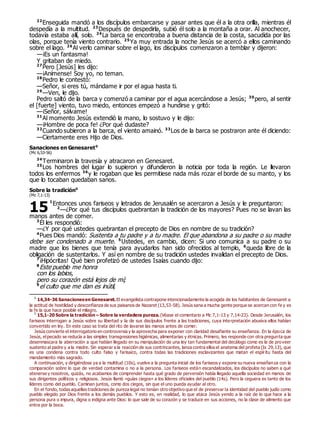 22
Enseguida mandó a los discípulos embarcarse y pasar antes que él a la otra orilla, mientras él
despedía a la multitud. 23
Después de despedirla, subió él solo a la montaña a orar. Al anochecer,
todavía estaba allí, solo. 24
La barca se encontraba a buena distancia de la costa, sacudida por las
olas, porque tenía viento contrario. 25
Ya muy entrada la noche Jesús se acercó a ellos caminando
sobre el lago. 26
Al verlo caminar sobre el lago, los discípulos comenzaron a temblar y dijeron:
—¡Es un fantasma!
Y gritaban de miedo.
27
Pero [Jesús] les dijo:
—¡Anímense! Soy yo, no teman.
28
Pedro le contestó:
—Señor, si eres tú, mándame ir por el agua hasta ti.
29
—Ven, le dijo.
Pedro saltó de la barca y comenzó a caminar por el agua acercándose a Jesús; 30
pero, al sentir
el [fuerte] viento, tuvo miedo, entonces empezó a hundirse y gritó:
—¡Señor, sálvame!
31
Al momento Jesús extendió la mano, lo sostuvo y le dijo:
—¡Hombre de poca fe! ¿Por qué dudaste?
32
Cuando subieron a la barca, el viento amainó. 33
Los de la barca se postraron ante él diciendo:
—Ciertamente eres Hijo de Dios.
Sanaciones en Genesaret0
(Mc 6,53-56)
34
Terminaron la travesía y atracaron en Genesaret.
35
Los hombres del lugar lo supieron y difundieron la noticia por toda la región. Le llevaron
todos los enfermos 36
y le rogaban que les permitiese nada más rozar el borde de su manto, y los
que lo tocaban quedaban sanos.
Sobre la tradición0
(Mc 7,1-13)
1
Entonces unos fariseos y letrados de Jerusalén se acercaron a Jesús y le preguntaron:
2
—¿Por qué tus discípulos quebrantan la tradición de los mayores? Pues no se lavan las
manos antes de comer.
3
Él les respondió:
—¿Y por qué ustedes quebrantan el precepto de Dios en nombre de su tradición?
4
Pues Dios mandó: Sustenta a tu padre y a tu madre. El que abandona a su padre o su madre
debe ser condenado a muerte. 5
Ustedes, en cambio, dicen: Si uno comunica a su padre o su
madre que los bienes que tenía para ayudarlos han sido ofrecidos al templo, 6
queda libre de la
obligación de sustentarlos. Y así en nombre de su tradición ustedes invalidan el precepto de Dios.
7
¡Hipócritas! Qué bien profetizó de ustedes Isaías cuando dijo:
8
Este pueblo me honra
con los labios,
pero su corazón está lejos de mí;
9
el culto que me dan es inútil,
0
14,34-36 Sanacionesen Genesaret. El evangelista contrapone intencionadamente la acogida de los habitantes de Genesaret a
la actitud de hostilidad y desconfianza de sus paisanos de Nazaret (13,53-58). Jesús sana a mucha gente porque se acercan con fe y es
la fe la que hace posible el milagro.
0
15,1-20 Sobre la tradición – Sobre la verdadera pureza. (Véase el comentario a Mc 7,1-13 y 7,14-23). Desde Jerusalén, los
fariseos interrogan a Jesús sobre su libertad y la de sus discípulos frente a las tradiciones, cuya interpretación abusiva ellos habían
convertido en ley. En este caso se trata del rito de lavarse las manos antes de comer.
Jesús convierte el interrogatorio en controversia y la aprovecha para exponer con claridad desafiante su enseñanza. En la época de
Jesús, elpecado se reducía a las simples transgresiones higiénicas, alimentarias y étnicas. Primero, les responde con otra pregunta que
desenmascara la aberración a que habían llegado en su manipulación de una ley tan fundamental del decálogo como es la de proveer
sustento al padre y a la madre. Sin esperar a la reacción de sus contrincantes, lanza contra ellos el anatema del profeta (Is 29,13), que
es una condena contra todo culto falso y farisaico, contra todas las tradiciones esclavizantes que matan el espíritu hasta del
mandamiento más sagrado.
A continuación, y dirigiéndose ya a la multitud (10s), vuelve a la pregunta inicial de los fariseos y expone su nueva enseñanza con la
comparación sobre lo que de verdad contamina o no a la persona. Los fariseos están escandalizados, los discípulos no saben a qué
atenerse y nosotros, quizás, no acabamos de comprender hasta qué grado de perversión había llegado aquella sociedad en manos de
sus dirigentes políticos y religiosos. Jesús llamó «guías ciegos» a los líderes oficiales del pueblo (14s). Pero la ceguera es tanto de los
líderes como del pueblo. Caminan juntos, como dos ciegos, sin que el uno pueda ayudar al otro.
En el fondo, todas aquellas tradiciones de pureza legal no tenían otro objetivo que el de preservar la identidad del pueblo judío como
pueblo elegido por Dios frente a los demás pueblos. Y esto es, en realidad, lo que ataca Jesús yendo a la raíz de lo que hace a la
persona pura o impura, digna o indigna ante Dios: lo que sale de su corazón y se traduce en sus acciones, no la clase de alimento que
entra por la boca.
15
 