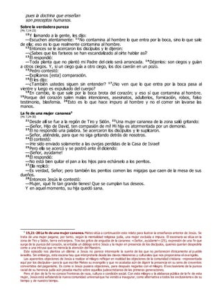 pues la doctrina que enseñan
son preceptos humanos.
Sobre la verdadera pureza
(Mc 7,14-23)
10
Y llamando a la gente, les dijo:
—Escuchen atentamente: 11
No contamina al hombre lo que entra por la boca, sino lo que sale
de ella; eso es lo que realmente contamina al hombre.
12
Entonces se le acercaron los discípulos y le dijeron:
—¿Sabes que los fariseos se han escandalizado al oírte hablar así?
13
Él respondió:
—Toda planta que no plantó mi Padre del cielo será arrancada. 14
Déjenlos: son ciegos y guían
a otros ciegos. Y, si un ciego guía a otro ciego, los dos caerán en un pozo.
15
Pedro contestó:
—Explícanos [esta] comparación.
16
Él les dijo:
—¿También ustedes siguen sin entender? 17
¿No ven que lo que entra por la boca pasa al
vientre y luego es expulsado del cuerpo?
18
En cambio, lo que sale por la boca brota del corazón; y eso sí que contamina al hombre.
19
Porque del corazón salen malas intenciones, asesinatos, adulterios, fornicación, robos, falso
testimonio, blasfemia. 20
Esto es lo que hace impuro al hombre y no el comer sin lavarse las
manos.
La fe de una mujer cananea0
(Mc 7,24-30)
21
Desde allí se fue a la región de Tiro y Sidón. 22
Una mujer cananea de la zona salió gritando:
—¡Señor, Hijo de David, ten compasión de mí! Mi hija es atormentada por un demonio.
23
Él no respondió una palabra. Se acercaron los discípulos y le suplicaron.
—Señor, atiéndela, para que no siga gritando detrás de nosotros.
24
Él contestó:
—¡He sido enviado solamente a las ovejas perdidas de la Casa de Israel!
25
Pero ella se acercó y se postró ante él diciendo:
—¡Señor, ayúdame!
26
Él respondió:
—No está bien quitar el pan a los hijos para echárselo a los perritos.
27
Ella replicó:
—Es verdad, Señor; pero también los perritos comen las migajas que caen de la mesa de sus
dueños.
28
Entonces Jesús le contestó:
—Mujer, ¡qué fe tan grande tienes! Que se cumplan tus deseos.
Y en aquel momento, su hija quedó sana.
0
15,21-28 La fe de una mujer cananea. Mateo sitúa a continuación este relato para ilustrar la enseñanza anterior de Jesús. Se
trata de una mujer pagana; por tanto, según la mentalidad religiosa judía, una mujer excluida e impura. El escenario se sitúa en la
zona de Tiro y Sidón, tierra extranjera. Tras los gritos de angustia de la cananea: «¡Señor, ayúdame!» (25), expresión de una fe que
surge de la pureza del corazón, se entabla un diálogo entre Jesús y la mujer en presencia de los discípulos, quienes querían despedirla
como a una intrusa que no merecía la atención del Maestro.
Este episodio nos plantea un dilema: a Jesús no parece interesarle la suerte de los que no pertenecen étnicamente al pueblo
israelita. Sin embargo, esta escena hay que interpretarla desde las claves misioneras y culturales que nos proporciona el eva ngelio.
Las aparentes objeciones de Jesús a realizar el milagro reflejan en realidad las objeciones de la comunidad cristiana –representada
aquí por los discípulos– para la que escribe Mateo su evangelio y que no acababa aún de digerir la presencia en su seno de creyentes
convertidos del paganismo. Es como si Jesús pusiera objeciones, para después negarlas con el milagro. El exclusivismo de la pureza
racial de su herencia judía aún pesaba mucho sobre aquellos judeocristianos de las primeras generaciones.
Pero el don de la fe no conoce fronteras de raza, cultura o condición social. Con este milagro y la alabanza pública de la fe de esta
mujer, Jesús está señalando la nueva comunidad universalque ha venido a inaugurar, como alternativa a todos los exclusivismos de su
tiempo y de nuestro tiempo.
 