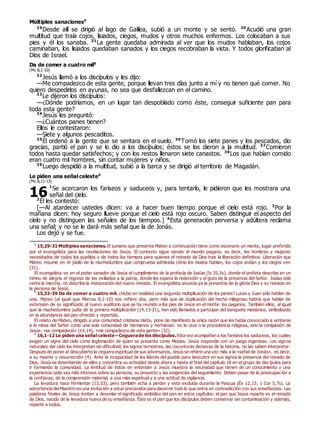 Múltiples sanaciones0
29
Desde allí se dirigió al lago de Galilea, subió a un monte y se sentó. 30
Acudió una gran
multitud que traía cojos, lisiados, ciegos, mudos y otros muchos enfermos. Los colocaban a sus
pies y él los sanaba. 31
La gente quedaba admirada al ver que los mudos hablaban, los cojos
caminaban, los lisiados quedaban sanados y los ciegos recobraban la vista. Y todos glorificaban al
Dios de Israel.
Da de comer a cuatro mil0
(Mc 8,1-10)
32
Jesús llamó a los discípulos y les dijo:
—Me compadezco de esta gente, porque llevan tres días junto a mí y no tienen qué comer. No
quiero despedirlos en ayunas, no sea que desfallezcan en el camino.
33
Le dijeron los discípulos:
—¿Dónde podríamos, en un lugar tan despoblado como éste, conseguir suficiente pan para
toda esta gente?
34
Jesús les preguntó:
—¿Cuántos panes tienen?
Ellos le contestaron:
—Siete y algunos pescaditos.
35
Él ordenó a la gente que se sentara en el suelo. 36
Tomó los siete panes y los pescados, dio
gracias, partió el pan y se lo dio a los discípulos; éstos se los dieron a la multitud. 37
Comieron
todos hasta quedar satisfechos; y con los restos llenaron siete canastos. 38
Los que habían comido
eran cuatro mil hombres, sin contar mujeres y niños.
39
Luego despidió a la multitud, subió a la barca y se dirigió al territorio de Magadán.
Le piden una señal celeste0
(Mc 8,11-13)
1
Se acercaron los fariseos y saduceos y, para tentarlo, le pidieron que les mostrara una
señal del cielo.
2
Él les contestó:
[—Al atardecer ustedes dicen: va a hacer buen tiempo porque el cielo está rojo. 3
Por la
mañana dicen: hoy seguro llueve porque el cielo está rojo oscuro. Saben distinguir el aspecto del
cielo y no distinguen las señales de los tiempos.] 4
Esta generación perversa y adúltera reclama
una señal; y no se le dará más señal que la de Jonás.
Los dejó y se fue.
0
15,29-31 Múltiples sanaciones. El sumario que presenta Mateo a continuación tiene como escenario un monte, lugar preferido
por el evangelista para las revelaciones de Jesús. El contexto sigue siendo el mundo pagano, es decir, los hombres y mujeres
necesitados de todos los pueblos y de todos los tiempos para quienes el reinado de Dios trae la liberación definitiva. Liberación que
Mateo resume en el júbilo de la muchedumbre que comprueba admirada cómo los mudos hablan, los cojos andan y los ciegos ven
(31).
El evangelista ve en el poder sanador de Jesús el cumplimiento de la profecía de Isaías (Is 35,5s), donde el profeta describe en un
himno de alegría el regreso de los exiliados a la patria, donde les espera la redención y el gozo de la presencia del Señor. Isaías sólo
canta la marcha, no describe la instauración del nuevo reinado. El evangelista anuncia ya la presencia de la gloria Dios y su reinado en
la persona de Jesús.
0
15,32-39 Da de comer a cuatro mil. ¿Hubo en realidad una segunda multiplicación de los panes? Lucas y Juan sólo hablan de
una. Mateo (al igual que Marcos 8,1-10) nos refiere dos, pero más que de duplicación del hecho milagroso habría que hablar de
extensión de su significado al nuevo auditorio que se ha reunido a los pies de Jesús en el monte: los paganos. También ellos, al igual
que la muchedumbre judía de la primera multiplicación (14,13-21), han sido llamados a participar del banquete mesiánico, simbolizado
en la abundancia del pan ofrecido y repartido.
El relato de Mateo, dirigido a una comunidad cristiana mixta, pone de manifiesto la única razón que les había convocado a sentarse
a la mesa del Señor como una sola comunidad de hermanos y hermanas: no la raza o la procedencia religiosa, sino la compasión de
Jesús: «se compadeció» (14,14), «me compadezco de esta gente» (32).
0
16,1-12 Le piden una señal celeste – Ceguerade los discípulos. Esta vez acompañan a los fariseos los saduceos, los cuales
exigen un signo del cielo como legitimación de quien se presenta como Mesías. Jesús responde con un juego ingenioso. Los signos
naturales del cielo los interpretan sin dificultad; los signos terrestres, las coyunturas decisivas de la historia, no las saben interpretar.
Después de poner al descubierto la ceguera espiritual de sus adversarios, Jesús se refiere una vez más a la «señal de Jonás», es decir,
a su muerte y resurrección (4). Ante la incapacidad de los líderes del pueblo para descubrir en sus signos la presencia del reinado de
Dios, Jesús se desentiende de ellos y concentra su actividad desde ahora y hasta el final del capítulo 18 en el grupo de discípulos para
ir formando la comunidad. La lentitud de éstos en entender a Jesús muestra la necesidad que tienen de un conocimiento y una
experiencia cada vez más intensos sobre su persona, su proyecto y las exigencias del seguimiento. Deben pasar de la preocupación a
la confianza; de la comprensión material, a una más espiritual y a una actitud de vigilancia.
La levadura hace fermentar (13,33), pero también echa a perder y está excluida durante la Pascua (Éx 12,15; 1 Cor 5,7s). La
advertencia delMaestro es una invitación a estar precavidos para discernir todo lo que entra en contradicción con sus enseñanzas. Las
palabras finales de Jesús invitan a desvelar el significado simbólico del pan en estos capítulos: el pan que Jesús reparte es el reinado
de Dios, nacido de la levadura nueva de su enseñanza. Éste es el pan que los discípulos deben conservar sin contaminación y además,
repartir a todos.
16
 
