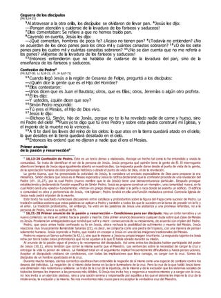 Ceguera de los discípulos
(Mc 8,14-21)
5
Al atravesar a la otra orilla, los discípulos se olvidaron de llevar pan. 6
Jesús les dijo:
—¡Pongan atención y cuídense de la levadura de los fariseos y saduceos!
7
Ellos comentaban: Se refiere a que no hemos traído pan.
8
Cayendo en cuenta, Jesús les dijo:
—¿Qué comentan, hombres de poca fe? ¿Acaso no tienen pan? 9
¿Todavía no entienden? ¿No
se acuerdan de los cinco panes para los cinco mil y cuántos canastos sobraron? 10
¿O de los siete
panes para los cuatro mil y cuántas canastas sobraron? 11
¿No se dan cuenta que no me refería a
los panes? ¡Aléjense de la levadura de los fariseos y saduceos!
12
Entonces entendieron que no hablaba de cuidarse de la levadura del pan, sino de la
enseñanza de los fariseos y saduceos.
Confesión de Pedro0
(Mc 8,27-30; Lc 9,18-21; cfr. Jn 6,67-71)
13
Cuando llegó Jesús a la región de Cesarea de Felipe, preguntó a los discípulos:
—¿Quién dice la gente que es el Hijo del Hombre?
14
Ellos contestaron:
—Unos dicen que es Juan el Bautista; otros, que es Elías; otros, Jeremías o algún otro profeta.
15
Él les dijo:
—Y ustedes, ¿quién dicen que soy?
16
Simón Pedro respondió:
—Tú eres el Mesías, el Hijo de Dios vivo.
17
Jesús le dijo:
—¡Dichoso tú, Simón, hijo de Jonás, porque no te lo ha revelado nadie de carne y hueso, sino
mi Padre del cielo! 18
Pues yo te digo que tú eres Pedro y sobre esta piedra construiré mi Iglesia, y
el imperio de la muerte no la vencerá.
19
A ti te daré las llaves del reino de los cielos: lo que ates en la tierra quedará atado en el cielo;
lo que desates en la tierra quedará desatado en el cielo.
20
Entonces les ordenó que no dijeran a nadie que él era el Mesías.
Primer anuncio
de la pasión y resurrección0
0
16,13-20 Confesión de Pedro. Éste es un texto denso y elaborado. Recoge un hecho tal como lo ha entendido y vivido la
comunidad. Se trata de identificar el ser de la persona de Jesús. Jesús pregunta qué opinión tiene la gente de Él. El interrogante
abierto en tiempos de Jesús sigue igualmente abierto en nuestros días. La respuesta puede darse desde el punto de vista de la gente,
de la apreciación humana de este personaje histórico o desde el punto de vista de Dios, el de la revelación.
La gente buena, que ha presenciado la actividad de Jesús, lo considera un enviado especialísimo de Dios para preparar la era
mesiánica. Simón declara que Jesús es el Mesías esperado y Jesús lo ratifica declarando que la confesión procede de una revelación del
Padre (cfr. 11,27), por la cual Pedro (nuevo nombre que le da Jesús) tiene una bienaventuranza particular. Después prosigue
estableciendo y declarando la función específica de Simón Pedro. Jesús se propone construir un «templo», una comunidad nueva, en la
cual Pedro será una «piedra» fundamental. «Petra» en griego designa un sillar o la peña o roca donde se asienta un edificio. El edificio
o comunidad es obra y pertenencia de Jesús, «mi Iglesia»; Pedro tendrá en ella una función mediadora central. Contra la Iglesia de
Jesús nada podrá el poder de la muerte.
Este texto ha suscitado numerosas discusiones entre católicos y protestantes sobre la figura del Papa como sucesor de Pedro. La
tradición católica sostiene que estas palabras se aplican a Pedro y también a todos los que le suceden en la tarea de presidir en la fe y
el amor. La tradición protestante, sin embargo, ha visto en las palabras de Jesús una alabanza y una promesa referidas, no a la
persona de Pedro, sino a su actitud de fe.
0
16,21-28 Primer anuncio de la pasión y resurrección – Condiciones para ser discípulo. Hay un corte narrativo y un
nuevo comienzo: se inicia el camino hacia la pasión y muerte. Este primer anuncio desvanece cualquier duda sobre qué clase de Mesías
es Jesús. Proclama sin ambigüedades que tendrá que sufrir y morir: consecuencia de su mesianismo, de acuerdo con el plan del Padre.
Pedro, que poco antes había confesado su fe en Jesús, ahora rechaza la posibilidad de sufrimiento y muerte del Mesías. Jesús
reacciona muy bruscamente llamándole Satanás (23), es decir, se comporta como una piedra de tropiezo, con una manera de pensa r
solamente humana. Jesús reprende a Pedro, que insiste en encajar a Jesús en una de las imágenes tradicionales del Mesías.
Pedro no espera un Siervo sufriente (Is 42,1), sino que le impone a Jesús su propia imagen triunfante. La respuesta tajante de Jesús
echa por tierra todas estas pretensiones que no se ajustan a lo que Él había obrado durante su misión.
Al anuncio de la pasión sigue el precio y la recompensa del discipulado. Así como antes los discípulos habían participado del poder
de Jesús (10,1), ahora tendrán que correr la misma suerte que el Maestro. Las sentencias sobre la necesidad de cargar la cruz y
entregar la vida lo ponen de relieve. La fidelidad total en el seguimiento implica frecuentemente dificultades y hasta persecuciones.
Aceptar el discipulado cristiano sin condiciones, con todas las implicaciones que lleva consigo, es cargar con la cruz. Somos los
discípulos de un hombre ajusticiado en la cruz.
Durante mucho tiempo, ciertas corrientes ascéticas han entendido la negación de sí mismo como una especie de combate contra los
deseos del individuo. La negación de sí mismo debe leerse en la clave iluminadora de la cruz. Pero la cruz de la que habló Jesús tiene
una dimensión más redentora y solidaria: se trata de la cruz de la injusticia, de la miseria y de la exclusión que los sistemas sociales de
todos los tiempos les imponen a las personas más débiles. Si Jesús nos invita hoy a negarnos a nosotros mismos y a cargar con la cruz,
no nos invita a un ejercicio piadoso, sino a una opción serena y responsable por aquéllos a los que el sistema les impone la cruz de la
intolerancia, la exclusión y la miseria. No nos inventemos más cruces para no aceptar la verdadera cruz del Maestro.
 