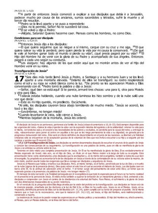 (Mc 8,31-33; Lc 9,22)
21
A partir de entonces Jesús comenzó a explicar a sus discípulos que debía ir a Jerusalén,
padecer mucho por causa de los ancianos, sumos sacerdotes y letrados, sufrir la muerte y al
tercer día resucitar.
22
Pedro se lo llevó aparte y se puso a reprenderlo:
—¡Dios no lo permita, Señor! No te sucederá tal cosa.
23
Él se volvió y dijo a Pedro:
—¡Aléjate, Satanás! Quieres hacerme caer. Piensas como los hombres, no como Dios.
Condiciones para ser discípulo
(Mc 8,34–9,1; Lc 9,23-27)
24
Entonces Jesús dijo a los discípulos:
—El que quiera seguirme que se niegue a sí mismo, cargue con su cruz y me siga. 25
El que
quiera salvar su vida la perderá; pero quien pierda la vida por mi causa la conservará. 26
¿De qué
le vale al hombre ganar todo el mundo si pierde su vida?, ¿qué precio pagará por su vida? 27
El
Hijo del Hombre ha de venir con la gloria de su Padre y acompañado de sus ángeles. Entonces
pagará a cada uno según su conducta.
28
Les aseguro: hay algunos de los que están aquí que no morirán antes de ver al Hijo del
Hombre venir en su reino.
Transfiguración de Jesús0
(Mc 9,2-10; Lc 9,28-36)
1
Seis días más tarde llamó Jesús a Pedro, a Santiago y a su hermano Juan y se los llevó
aparte a una montaña elevada. 2
Delante de ellos se transfiguró: su rostro resplandeció
como el sol y su ropa se volvió blanca como la luz. 3
De pronto se les aparecieron Moisés y Elías
conversando con él. 4
Pedro tomó la palabra y dijo a Jesús:
—Señor, ¡qué bien se está aquí! Si te parece, armaré tres chozas: una para ti, otra para Moisés
y otra para Elías.
5
Todavía estaba hablando, cuando una nube luminosa les hizo sombra y de la nube salió una
voz que decía:
—Éste es mi Hijo querido, mi predilecto. Escúchenlo.
6
Al oírlo, los discípulos cayeron boca abajo temblando de mucho miedo. 7
Jesús se acercó, los
tocó y les dijo:
—¡Levántense, no tengan miedo!
8
Cuando levantaron la vista, sólo vieron a Jesús.
9
Mientras bajaban de la montaña, Jesús les ordenó:
El discípulo de Jesús no se pertenece, pertenece a la familia de Jesús (véase elcomentario a 10,16-33). Está siempre disponible para
las urgencias del reino. «Salvar la vida»/«perder la vida» son la expresión máxima del egoísmo o de la solidaridad: retener la vida para
sí mismo, cerrando los ojos y el corazón a las necesidades de los pobres y excluidos, es perderla para la causa del reino; y entregar la
vida, «descentrarse» para poner el centro en aquéllos a los que se les niega permanente la vida o su dignidad, es ganarla par a la
progresiva instauración del reino. Éste será el criterio definitivo de discernimiento en el juicio de las naciones. La libertad y la felicidad
cristianas sólo se encuentran en la aceptación gozosa de la voluntad de Dios que nos invita a escuchar a su Hijo y a seguirle por los
caminos y sendas que Él recorrió (25s).
0
17,1-13 Transfiguración de Jesús.Los discípulos se sienten desanimados después de escuchar el anuncio de la pasión de Jesús
y conocer las consecuencias de su seguimiento. La transfiguración es una palabra de ánimo, pues en ella se manifiesta la gloria de
Jesús y se anticipa su victoria sobre la cruz.
Tenemos en este relato una completa presentación de Jesús. En Él se ha manifestado la gloria de Dios; Él es verdaderamente el
Mesías esperado de Israel; más aún, es el Hijo de Dios, un título en el que Mateo insiste a lo largo de todo su ev angelio. Esta
presentación tiene como destinatarios a los discípulos que lo acompañan y, en la mente del evangelista, también a todos los que leen
el evangelio. Su propósito es acrecentar la fe de los discípulos en Jesús a través de la contemplación de su victoria sobre la muerte; de
este modo, podrán asumir todas las exigencias que lleva consigo ser discípulos y seguidores de Jesús.
Jesús es el Maestro que habla y enseña a sus discípulos. Pero, al mismo tiempo, es el Señor, penetrado por la luz de Dios y envuelto
en la nube (signos de la presencia divina). Dios quiso retirar el velo tras el cual se esconde el misterio de Jesús. Los discípulos caen en
tierra ante Él. Es la actitud de adoración ante el Señor. Y el temor surge del pensamiento de estar ante Dios; un temor que es
superado gracias a la presencia y la palabra de Jesús: «no tengan miedo» (7).
El mensaje de esta narración y la finalidad perseguida por el evangelista es que todo lo esperado para el futuro se ha hecho realidad
en el presente en la persona de Jesús. El relato invita también a superar la tentación de un mesianismo glorioso y fácil, animando a los
discípulos a comprender con Jesús el camino de la obediencia a la voluntad del Padre. Para Mateo, el sufrimiento y la gloria de Jesús
son dos dimensiones inseparables de su acción redentora.
En el versículo 10, la pregunta sobre Elías llega atraída por la visión del profeta en la transfiguración. Los discípulos se hacen eco de
la creencia popular, enseñada por los doctores a la luz de Mal 4,5s: si Elías no ha vuelto aún, Jesús no es el Mesías. Jesús, en su
respuesta, identifica la persona de Elías con la del Bautista (cfr. 11,14), quien cumplió con su tarea de preparar al pueblo. De la misma
manera que a Juan no lo reconocieron, sino que lo mataron (cfr. 14,1-12), así Jesús, el Hijo del Hombre, será malinterpretado y
condenado a muerte.
La insistencia de Jesús en la pasión rompe las esperanzas en un Mesías político y nacionalista. El Hijo del Hombre es, efectivamente,
el Mesías, pero un Mesías doliente, en la línea del Siervo del Señor.
17
 