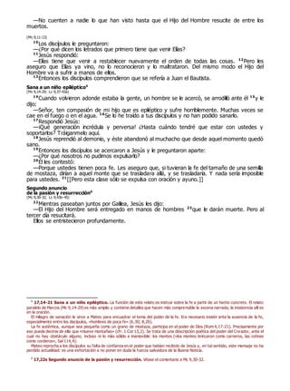 —No cuenten a nadie lo que han visto hasta que el Hijo del Hombre resucite de entre los
muertos.
(Mc 9,11-13)
10
Los discípulos le preguntaron:
—¿Por qué dicen los letrados que primero tiene que venir Elías?
11
Jesús respondió:
—Elías tiene que venir a restablecer nuevamente el orden de todas las cosas. 12
Pero les
aseguro que Elías ya vino, no lo reconocieron y lo maltrataron. Del mismo modo el Hijo del
Hombre va a sufrir a manos de ellos.
13
Entonces los discípulos comprendieron que se refería a Juan el Bautista.
Sana a un niño epiléptico0
(Mc 9,14-29; Lc 9,37-43a)
14
Cuando volvieron adonde estaba la gente, un hombre se le acercó, se arrodilló ante él 15
y le
dijo:
—Señor, ten compasión de mi hijo que es epiléptico y sufre horriblemente. Muchas veces se
cae en el fuego o en el agua. 16
Se lo he traído a tus discípulos y no han podido sanarlo.
17
Respondió Jesús:
—¡Qué generación incrédula y perversa! ¿Hasta cuándo tendré que estar con ustedes y
soportarlos? Tráiganmelo aquí.
18
Jesús reprendió al demonio, y éste abandonó al muchacho que desde aquel momento quedó
sano.
19
Entonces los discípulos se acercaron a Jesús y le preguntaron aparte:
—¿Por qué nosotros no pudimos expulsarlo?
20
Él les contestó:
—Porque ustedes tienen poca fe. Les aseguro que, si tuvieran la fe del tamaño de una semilla
de mostaza, dirían a aquel monte que se trasladara allá, y se trasladaría. Y nada sería imposible
para ustedes. 21
[[Pero esta clase sólo se expulsa con oración y ayuno.]]
Segundo anuncio
de la pasión y resurrección0
(Mc 9,30-32; Lc 9,43b-45)
22
Mientras paseaban juntos por Galilea, Jesús les dijo:
—El Hijo del Hombre será entregado en manos de hombres 23
que le darán muerte. Pero al
tercer día resucitará.
Ellos se entristecieron profundamente.
0
17,14-21 Sana a un niño epiléptico. La función de este relato es instruir sobre la fe a partir de un hecho concreto. El relato
paralelo de Marcos (Mc 9,14-29) es más amplio y contiene detalles que hacen más comprensible la escena narrada; la insistencia allí es
en la oración.
El milagro de sanación le sirve a Mateo para encuadrar el tema del poder de la fe. Era necesario insistir ante la ausencia de la fe,
especialmente entre los discípulos, «hombres de poca fe» (6,30; 8,26).
La fe auténtica, aunque sea pequeña como un grano de mostaza, participa en el poder de Dios (Rom 4,17-21). Precisamente por
eso puede decirse de ella que «mueve montañas» (cfr. 1 Cor 13,2). Se trata de una descripción poética del poder del Creador, ante el
cual no hay obstáculo alguno, incluso ni lo más sólido e inamovible: los montes («los montes brincaron como carneros, las colinas
como corderos», Sal 114,4).
Mateo reprocha a los discípulos su falta de confianza en el poder que habían recibido de Jesús y, en tal sentido, este mensaje no ha
perdido actualidad: es una exhortación a no poner en duda la fuerza salvadora de la Buena Noticia.
0
17,22s Segundo anuncio de la pasión y resurrección. Véase el comentario a Mc 9,30-32.
 