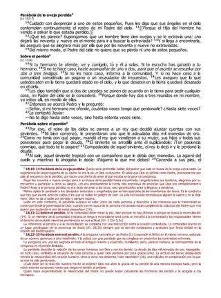 Parábola de la oveja perdida0
(Lc 15,3-7)
10
Cuidado con despreciar a uno de estos pequeños. Pues les digo que sus ángeles en el cielo
contemplan continuamente el rostro de mi Padre del cielo. 11
[[Porque el Hijo del Hombre ha
venido a salvar lo que estaba perdido.]]
12
¿Qué les parece? Supongamos que un hombre tiene cien ovejas y se le extravía una: ¿no
dejará las noventa y nueve en el monte para ir a buscar la extraviada? 13
Y si llega a encontrarla,
les aseguro que se alegrará más por ella que por las noventa y nueve no extraviadas.
14
Del mismo modo, el Padre del cielo no quiere que se pierda ni uno de estos pequeños.
Sobre el perdón0
(Lc 17,3s)
15
Si tu hermano te ofende, ve y corrígelo, tú y él a solas. Si te escucha has ganado a tu
hermano. 16
Si no te hace caso, hazte acompañar de uno o dos, para que el asunto se resuelva por
dos o tres testigos. 17
Si no les hace caso, informa a la comunidad. Y si no hace caso a la
comunidad considéralo un pagano o un recaudador de impuestos. 18
Les aseguro que lo que
ustedes aten en la tierra quedará atado en el cielo, y lo que desaten en la tierra quedará desatado
en el cielo.
19
Les digo también que si dos de ustedes se ponen de acuerdo en la tierra para pedir cualquier
cosa, mi Padre del cielo se la concederá. 20
Porque donde hay dos o tres reunidos en mi nombre,
yo estoy allí, en medio de ellos.
21
Entonces se acercó Pedro y le preguntó:
—Señor, si mi hermano me ofende, ¿cuántas veces tengo que perdonarle? ¿Hasta siete veces?
22
Le contestó Jesús:
—No te digo hasta siete veces, sino hasta setenta veces siete.
Parábola sobre el perdón0
23
Por eso, el reino de los cielos se parece a un rey que decidió ajustar cuentas con sus
sirvientes. 24
Ni bien comenzó, le presentaron uno que le adeudaba diez mil monedas de oro.
25
Como no tenía con qué pagar, mandó el rey que vendieran a su mujer, sus hijos y todas sus
posesiones para pagar la deuda. 26
El sirviente se arrodilló ante él suplicándole: ¡Ten paciencia
conmigo, que todo te lo pagaré! 27
Compadecido de aquel sirviente, el rey lo dejó ir y le perdonó la
deuda.
28
Al salir, aquel sirviente tropezó con un compañero que le debía cien monedas. Lo agarró del
cuello y mientras lo ahogaba le decía: ¡Págame lo que me debes! 29
Cayendo a sus pies, el
0
18,10-14 Parábola de la oveja perdida. Quizás sería preferible hablar del pastor que sale en busca de la oveja extraviada. La
experiencia de Jesús respecto de su Padre no era la de un Dios excluyente. Él sabía que Dios se definía como Padre, precisame nte por
salir al encuentro de lo perdido, por hacer una oferta de amor al que estaba en la peor circunstancia.
Dejar las noventa y nueve ovejas para ir en busca de la perdida hasta encontrarla, cargarla sobre sus hombros, alegrarse por su
encuentro y participar a otros su alegría, ¿no era precisamente la forma más expresiva de anunciar que Dios era verdaderament e
Padre? Amar a la persona perdida no era dejar de amar a las otras, sino garantizarles amor si llegaran a perderse.
Mateo aplica la parábola a los discípulos seducidos y engañados que se han apartado de las enseñanzas de Jesús. Es la conduct a
que hay que asumir ante los caídos o los que se hallan en peligro de caer. La vida extraviada necesitaque alguien la valore y no la deje
morir. Dios no da a nadie por perdido y siempre espera.
Leída en este contexto, la parábola subraya el valor único de cada persona y descubre a los cristianos que la fraternidad se
construye desde la paternidad de Dios: cuando van en busca de la persona extraviada están cumpliendo la voluntad del Padre que «no
quiere que se pierda ni uno de estos pequeños» (14).
0
18,15-22 Sobre el perdón. En la comunidad debe reinar la paz, bien porque no hay ofensas o porque se busca la reconciliación
(14). Si un miembro de la comunidad cristiana se niega a reconciliarse será como un extraño a la comunidad y los responsables tienen
el derecho de excluirlo mientras permanezca en esa actitud (cfr. 1 Cor 5,5s).
La referencia al perdón y a la reconciliación se completa con una instrucción sobre la oración comunitaria. La comunidad orante es
un lugar privilegiado de la presencia de Jesús (cfr. 28,20) siempre que se den las condiciones y actitudes que Jesús señaló en la
oración del Padrenuestro.
0
18,23-35 Parábola sobreel perdón. A la pregunta «aritmética» de Pedro (21) responde el Señor en el mismo terreno, saltando
de un número generoso a otro indefinido. Y lo aclara con una parábola que se complace en presentar los contrastes extremos.
La venganza era una ley sagrada en todo el Antiguo Oriente y el perdón, humillante; pero, para el cristiano, la contrapartida de la
venganza es el perdón ilimitado.
La parábola describe la relación de los seres humanos con Dios y con los demás. La deuda de diez mil monedas de oro, impagable,
en todo caso, simboliza la situación de toda persona a quien Dios perdona por pura gracia (24s). La actitud del siervo despia dado
retrata la mezquindad del corazón humano. Unos a otros nos debemos «cien monedas» (28), una ridiculez en comparación con lo que
se nos ha sido perdonado.
¿Cuál debe ser la reacción nuestra frente al prójimo? Dios nos abre la gracia de su perdón de una manera insospechada, pero la
retira ante los corazones ruines que niegan el perdón al prójimo.
Quien haya experimentado la misericordia del Padre no puede andar calculando las fronteras del perdón y la acogida a los
hermanos.
 