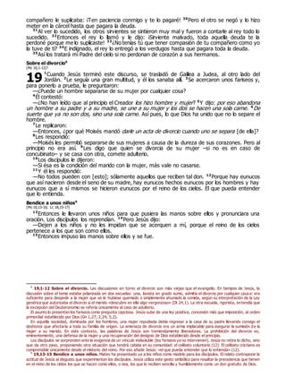 compañero le suplicaba: ¡Ten paciencia conmigo y te lo pagaré! 30
Pero el otro se negó y lo hizo
meter en la cárcel hasta que pagara la deuda.
31
Al ver lo sucedido, los otros sirvientes se sintieron muy mal y fueron a contarle al rey todo lo
sucedido. 32
Entonces el rey lo llamó y le dijo: ¡Sirviente malvado, toda aquella deuda te la
perdoné porque me lo suplicaste! 33
¿No tenías tú que tener compasión de tu compañero como yo
la tuve de ti? 34
E indignado, el rey lo entregó a los verdugos hasta que pagara toda la deuda.
35
Así los tratará mi Padre del cielo si no perdonan de corazón a sus hermanos.
Sobre el divorcio0
(Mc 10,1-12)?
1
Cuando Jesús terminó este discurso, se trasladó de Galilea a Judea, al otro lado del
Jordán. 2
Le seguía una gran multitud, y él los sanaba allí. 3
Se acercaron unos fariseos y,
para ponerlo a prueba, le preguntaron:
—¿Puede un hombre separarse de su mujer por cualquier cosa?
4
Él contestó:
—¿No han leído que al principio el Creador los hizo hombre y mujer? 5
Y dijo: por eso abandona
un hombre a su padre y a su madre, se une a su mujer y los dos se hacen una sola carne. 6
De
suerte que ya no son dos, sino una sola carne. Así pues, lo que Dios ha unido que no lo separe el
hombre.
7
Le replicaron:
—Entonces, ¿por qué Moisés mandó darle un acta de divorcio cuando uno se separa [de ella]?
8
Les respondió:
—Moisés les permitió separarse de sus mujeres a causa de la dureza de sus corazones. Pero al
principio no era así. 9
Les digo que quien se divorcia de su mujer –si no es en caso de
concubinato– y se casa con otra, comete adulterio.
10
Los discípulos le dijeron:
—Si ésa es la condición del marido con la mujer, más vale no casarse.
11
Y él les respondió:
—No todos pueden con [esto]; sólamente aquellos que reciben tal don. 12
Porque hay eunucos
que así nacieron desde el seno de su madre, hay eunucos hechos eunucos por los hombres y hay
eunucos que a sí mismos se hicieron eunucos por el reino de los cielos. El que pueda entender
que lo entienda.
Bendice a unos niños0
(Mc 10,13-16; Lc 18,15-17)
13
Entonces le llevaron unos niños para que pusiera las manos sobre ellos y pronunciara una
oración. Los discípulos los reprendían. 14
Pero Jesús dijo:
—Dejen a los niños y no les impidan que se acerquen a mí, porque el reino de los cielos
pertenece a los que son como ellos.
15
Entonces impuso las manos sobre ellos y se fue.
0
19,1-12 Sobre el divorcio. Las discusiones en torno al divorcio son más viejas que el evangelio. En tiempos de Jesús, la
discusión sobre el tema estaba polarizada en dos escuelas: una, laxista en grado sumo, admitía el divorcio por cualquier causa: era
suficiente para despedir a la mujer que se le hubiese quemado o simplemente ahumado la comida, según su interpretación de la Ley
genérica que autorizaba el divorcio si el marido «descubre en ella algo vergonzoso» (Dt 24,1). La otra escuela, rigorista, entendía que
la excepción del Deuteronomio se refería únicamente al caso de adulterio.
El asunto lo presentan los fariseos como pregunta capciosa. Jesús sube de una ley positiva, concesión más que imposición, al orden
primordial establecido por Dios (Gn 1,27; 2,24; 5,2).
En aquella sociedad, dominada por los hombres, una mujer repudiada debía regresar a la casa de su padre llevando consigo el
deshonor que afectaría a toda su familia de origen. La amenaza de divorcio era un arma implacable para asegurar la sumisión de la
mujer a su marido. En este contexto, las palabras de Jesús son tremendamente liberadoras. La prohibición del divorcio es,
eminentemente, una defensa de la mujer y una recuperación del designio de Dios establecido desde el principio.
Los discípulos se sorprenden ante la exigencia de un vínculo indisoluble (los fariseos ya no intervienen). Jesús no retira lo dicho, sino
que da otro paso, proponiendo otra situación que tendrá cabida en su comunidad: el celibato voluntario (12). El celibato cristiano es
comprensible únicamente desde el misterio del reino. Por eso añade Jesús: «el que pueda entender que lo entienda» (12).
0
19,13-15 Bendice a unos niños. Mateo ha presentado ya a los niños como modelo para los discípulos. El relato contrapone la
actitud de Jesús al disgusto que experimentan los discípulos. Jesús utiliza este gesto simbólico para resaltar la precedencia que tienen
en el reino de los cielos los que se hacen como ellos, o sea, los que lo reciben sencilla y humildemente como un don gratuito de Dios.
19
 