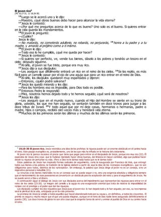 El joven rico0
(Mc 10,17-31; Lc 18,18-30)
16
Luego se le acercó uno y le dijo:
—Maestro, ¿qué obras buenas debo hacer para alcanzar la vida eterna?
17
Jesús le contestó:
—¿Por qué me preguntas acerca de lo que es bueno? Uno solo es el bueno. Si quieres entrar
en la vida guarda los mandamientos.
18
El joven le preguntó:
—¿Cuáles?
Jesús le dijo:
—No matarás, no cometerás adulterio, no robarás, no perjurarás, 19
honra a tu padre y a tu
madre, y amarás al prójimo como a ti mismo.
20
El joven le dijo:
—Todo eso lo he cumplido, ¿qué me queda por hacer?
21
Jesús le contestó:
—Si quieres ser perfecto, ve, vende tus bienes, dáselo a los pobres y tendrás un tesoro en el
cielo; después sígueme.
22
Al oírlo, el joven se fue triste, porque era muy rico.
23
Jesús dijo a sus discípulos:
—Les aseguro que difícilmente entrará un rico en el reino de los cielos. 24
Se los repito, es más
fácil para un camello pasar por el ojo de una aguja que para un rico entrar en el reino de Dios.
25
Al oírlo, los discípulos quedaron muy espantados y dijeron:
—Entonces, ¿quién podrá salvarse?
26
Jesús los quedó mirando y les dijo:
—Para los hombres eso es imposible, para Dios todo es posible.
27
Entonces Pedro le respondió:
—Mira, nosotros hemos dejado todo y te hemos seguido; ¿qué será de nosotros?
28
Jesús les dijo:
—Les aseguro que en el mundo nuevo, cuando el Hijo del Hombre se siente en su trono de
gloria, ustedes, los que me han seguido, se sentarán también en doce tronos para juzgar a las
doce tribus de Israel. 29
Y todo aquel que por mí deje casas, hermanos o hermanas, padre o
madre, hijos o campos, recibirá cien veces más y heredará vida eterna.
30
Muchos de los primeros serán los últimos y muchos de los últimos serán los primeros.
0
19,16-30 El joven rico. Jesús reivindica una idea de los profetas: la riqueza puede ser un enorme obstáculo en el camino hacia
el reino. Este pasaje evangélico es, probablemente, uno de los que más ha influido en la historia del cristianismo.
Al joven rico le parece excesivo el precio que tiene que pagar para entrar en el discipulado de Jesús, porque era muy rico (22). Él
esperaba de Jesús otra cosa: que le hubiese mandado hacer obras buenas, dar limosna en mayor cantidad, algo que pudiese hacer
desde su riqueza sin perturbar su vida. ¡Pero a Dios no le damos nada hasta que no le damos todo!
Estas palabras de Jesús han inspirado formas radicales de seguimiento, como la inaugurada por Francisco de Asís, que entregó
todos sus bienes a los pobres; la tradición de la Iglesia elaboró a partir de aquí la idea de los «consejos evangélicos», que no son
obligatorios para todos, distintos de los «preceptos». Sin embargo, la palabra que Jesús dirige al joven no es un consejo, sino un
imperativo personal e ineludible (21).
La renuncia a los bienes materiales no es un consejo que se pueda seguir o no, sino una exigencia absoluta y obligatoria siempre
que el mantenimiento de esas posesiones se convierta en un obstáculo para la aceptación del reino y para el seguimiento de Jesús. No
se puede servir a Dios y al dinero.
A continuación sigue el diálogo de Jesús con sus discípulos acerca del impedimento que representan las riquezas para entrar en el
reino de los cielos (23-26). La imagen del camello y la aguja es una exageración oriental que trata de mostrar la imposibilidad de
romper con el prestigio y el poder que dan las riquezas.
Los discípulos cumplen los dos requisitos que Jesús puso al joven rico: lo han dejado todo y le han seguido; por eso, su recompensa
será la plenitud de la vida, anticipada ya en la vida presente.
La promesa de Jesús se amplía a todos aquellos que hayan abandonado todo por su causa y, en definitiva, a todos los creyentes. El
premio es seguro y mucho mayor que el que uno pueda imaginar, aunque en el reino de Dios nadie tiene asegurado definitivamente el
puesto (30). Los doce tronos de gloria no son otra cosa que la exigente tarea de servir y animar al pueblo de Dios en su camino hacia
el reino.
 