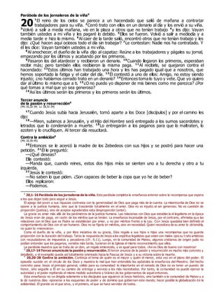 Parábola de los jornaleros de la viña0
1
El reino de los cielos se parece a un hacendado que salió de mañana a contratar
trabajadores para su viña. 2
Cerró trato con ellos en un denario al día y los envió a su viña.
3
Volvió a salir a media mañana, vio en la plaza a otros que no tenían trabajo 4
y les dijo: Vayan
también ustedes a mi viña y les pagaré lo debido. 5
Ellos se fueron. Volvió a salir a mediodía y a
media tarde e hizo lo mismo. 6
Al caer de la tarde salió, encontró otros que no tenían trabajo y les
dijo: ¿Qué hacen aquí ociosos todo el día sin trabajar? 7
Le contestan: Nadie nos ha contratado. Y
él les dice: Vayan también ustedes a mi viña.
8
Al anochecer, el dueño de la viña dijo al capataz: Reúne a los trabajadores y págales su jornal,
empezando por los últimos y acabando por los primeros.
9
Pasaron los del atardecer y recibieron un denario. 10
Cuando llegaron los primeros, esperaban
recibir más; pero también ellos recibieron la misma paga. 11
Al recibirlo, se quejaron contra el
hacendado: 12
Estos últimos han trabajado una hora y les has pagado igual que a nosotros, que
hemos soportado la fatiga y el calor del día. 13
Él contestó a uno de ellos: Amigo, no estoy siendo
injusto; ¿no habíamos cerrado trato en un denario? 14
Entonces toma lo tuyo y vete. Que yo quiero
dar al último lo mismo que a ti. 15
¿O no puedo yo disponer de mis bienes como me parezca? ¿Por
qué tomas a mal que yo sea generoso?
16
Así los últimos serán los primeros y los primeros serán los últimos.
Tercer anuncio
de la pasión y resurrección0
(Mc 10,32-34; Lc 18,31-34)
17
Cuando Jesús subía hacia Jerusalén, tomó aparte a los Doce [discípulos] y por el camino les
dijo:
18
—Miren, subimos a Jerusalén, y el Hijo del Hombre será entregado a los sumos sacerdotes y
letrados que lo condenarán a muerte. 19
Lo entregarán a los paganos para que lo maltraten, lo
azoten y lo crucifiquen. Al tercer día resucitará.
Contra la ambición0
(Mc 10,35-45)
20
Entonces se le acercó la madre de los Zebedeos con sus hijos y se postró para hacer una
petición. 21
Él le preguntó:
—¿Qué deseas?
Ella contestó:
—Manda que, cuando reines, estos dos hijos míos se sienten uno a tu derecha y otro a tu
izquierda.
22
Jesús le contestó:
—No saben lo que piden. ¿Son capaces de beber la copa que yo he de beber?
Ellos replicaron:
—Podemos.
0
20,1-16 Parábola de los jornaleros de la viña. Esta parábola completa la enseñanza anterior sobre la recompensa que espera
a los que dejan todo para seguir a Jesús.
El apego del joven a sus riquezas contrasta con la generosidad de Dios que paga más de la cuenta. La misericordia de Dios no se
opone a la justicia humana, sino que la trasciende totalmente en el amor. Dios no es injusto al ser generoso. No es cuestión de
proporción (justicia), sino de aceptar agradecidos esta desproporción (amor).
La gracia es amar más allá de los parámetros de la justicia humana. Las relaciones con Dios que establecía el legalismo en la época
de Jesús eran de paga, en razón de los méritos que se tenían. La enseñanza incansable de Jesús, por el contrario, afirmaba que las
relaciones con el Dios que es Padre se establecían por amor, y no por méritos frente a la Ley. Con Jesús quedaba bien definido el
comportamiento de Dios con el ser humano: Dios no se fijaría en méritos, sino en necesidad. Quien necesitara de su amor lo obtendría,
no quien lo «mereciera».
Como el dueño de la viña, y por libre iniciativa de su gracia, Dios regala a sus hijos e hijas una recompensa que no guarda
proporción con la duración del trabajo. Tales la respuesta de Jesús a los espíritus legalistas que veían con malos ojos su trato amistoso
con recaudadores de impuestos y pecadores (cfr. 9,11). Luego, en la comunidad de Mateo, algunos cristianos de origen judío no
podían entender que los paganos, venidos más tarde, tuvieran en la Iglesia el mismo reconocimiento que ellos.
La parábola muestra que se trata de un don, un regalo inmerecido, y es igual para todos. ¡Así es Dios de bueno con nosotros!
0
20,17-19 Tercer anunciode la pasión y resurrección. El tercer anuncio de la pasión y resurrección es mucho más concreto y
detallado, y el evangelio queda así totalmente orientado hacia la Pascua de Jesús y a su victoria sobre la muerte.
0
20,20-28 Contra la ambición. Continúa el tema de quién es el mayor y quién el menor, esta vez en el plano del poder. El
episodio sucede en el círculo de los Doce y muestra lo mal que han entendido los apóstoles la enseñanza del Maestro. Del hecho
concreto pasa Jesús al principio general, válido para su comunidad: lo importante en el reinado de Dios no es tener un puesto de
honor, sino seguirle a Él en su camino de entrega y servicio a los más necesitados. Por tanto, la comunidad no puede ejercer la
autoridad y el poder repitiendo el mismo modelo autoritario y tiránico de los gobernantes de aquel entonces.
Esta enseñanza no va dirigida solamente a los discípulos que siguieron al Jesús histórico, sino también a la comunidad de Mateo y a
la de nuestros días: oponerse a los esquemas de poder y de dominio que gobiernan este mundo; hacer posible la globalización de la
solidaridad. El grande es el que sirve, y el primero, el que se hace servidor de todos.
20
 