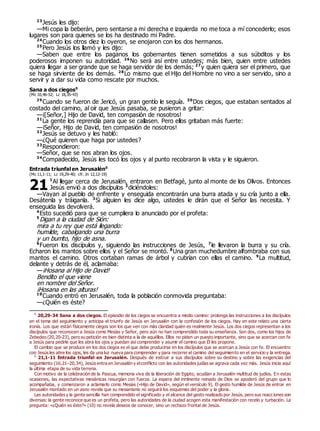 23
Jesús les dijo:
—Mi copa la beberán, pero sentarse a mi derecha e izquierda no me toca a mí concederlo; esos
lugares son para quienes se los ha destinado mi Padre.
24
Cuando los otros diez lo oyeron, se enojaron con los dos hermanos.
25
Pero Jesús los llamó y les dijo:
—Saben que entre los paganos los gobernantes tienen sometidos a sus súbditos y los
poderosos imponen su autoridad. 26
No será así entre ustedes; más bien, quien entre ustedes
quiera llegar a ser grande que se haga servidor de los demás; 27
y quien quiera ser el primero, que
se haga sirviente de los demás. 28
Lo mismo que el Hijo del Hombre no vino a ser servido, sino a
servir y a dar su vida como rescate por muchos.
Sana a dos ciegos0
(Mc 10,46-52; Lc 18,35-43)
29
Cuando se fueron de Jericó, un gran gentío le seguía. 30
Dos ciegos, que estaban sentados al
costado del camino, al oír que Jesús pasaba, se pusieron a gritar:
—¡[Señor,] Hijo de David, ten compasión de nosotros!
31
La gente los reprendía para que se callasen. Pero ellos gritaban más fuerte:
—¡Señor, Hijo de David, ten compasión de nosotros!
32
Jesús se detuvo y les habló:
—¿Qué quieren que haga por ustedes?
33
Respondieron:
—Señor, que se nos abran los ojos.
34
Compadecido, Jesús les tocó los ojos y al punto recobraron la vista y le siguieron.
Entrada triunfal en Jerusalén0
(Mc 11,1-11; Lc 19,29-40; cfr. Jn 12,12-19)
1
Al llegar cerca de Jerusalén, entraron en Betfagé, junto al monte de los Olivos. Entonces
Jesús envió a dos discípulos 2
diciéndoles:
—Vayan al pueblo de enfrente y enseguida encontrarán una burra atada y su cría junto a ella.
Desátenla y tráiganla. 3
Si alguien les dice algo, ustedes le dirán que el Señor las necesita. Y
enseguida las devolverá.
4
Esto sucedió para que se cumpliera lo anunciado por el profeta:
5
Digan a la ciudad de Sión:
mira a tu rey que está llegando:
humilde, cabalgando una burra
y un burrito, hijo de asna.
6
Fueron los discípulos y, siguiendo las instrucciones de Jesús, 7
le llevaron la burra y su cría.
Echaron los mantos sobre ellos y el Señor se montó. 8
Una gran muchedumbre alfombraba con sus
mantos el camino. Otros cortaban ramas de árbol y cubrían con ellas el camino. 9
La multitud,
delante y detrás de él, aclamaba:
—¡Hosana al Hijo de David!
Bendito el que viene
en nombre del Señor.
¡Hosana en las alturas!
10
Cuando entró en Jerusalén, toda la población conmovida preguntaba:
—¿Quién es éste?
0
20,29-34 Sana a dos ciegos. El episodio de los ciegos se encuentra a medio camino: prolonga las instrucciones a los discípulos
en el tema del seguimiento y anticipa el triunfo de Jesús en Jerusalén con la confesión de los ciegos. Hay en este relato una cierta
ironía. Los que están físicamente ciegos son los que ven con más claridad quién es realmente Jesús. Los dos ciegos representan a los
discípulos que reconocen a Jesús como Mesías y Señor, pero aún no han comprendido toda su enseñanza. Son dos, como los hijos de
Zebedeo (20,20-23), pero su petición es bien distinta a la de aquéllos. Ellos no piden un puesto importante, sino que se acercan con fe
a Jesús para pedirle que les abra los ojos y puedan así comprender y asumir el camino que Él les propone.
El cambio que se produce en los dos ciegos es el que debe producirse en los discípulos que se acercan a Jesús con fe. El encuentro
con Jesús les abre los ojos, les da una luz nueva para comprender y para recorrer el camino del seguimiento en el servicio y la entrega.
0
21,1-11 Entrada triunfal en Jerusalén. Después de instruir a sus discípulos sobre su destino y sobre las exigencias del
seguimiento (16,21–20,34), Jesús entra en Jerusalén y elconflicto con las autoridades judías se agrava cada vez más. Jesús inicia aquí
la última etapa de su vida terrena.
Con motivo de la celebración de la Pascua, memoria viva de la liberación de Egipto, acudían a Jerusalén multitud de judíos. En estas
ocasiones, las expectativas mesiánicas resurgían con fuerza. La espera del inminente reinado de Dios se apoderó del grupo que lo
acompañaba, y comenzaron a aclamarlo como Mesías («Hijo de David», según el versículo 9). El gesto humilde de Jesús de entrar en
Jerusalén montado en un asno revela que su mesianismo no seguirá los esquemas del poder y la gloria.
Las autoridades y la gente sencilla han comprendido el significado y el alcance del gesto realizado por Jesús, pero sus reacciones son
diversas: la gente reconoce que es un profeta, pero las autoridades de la ciudad acogen esta manifestación con recelo y turbación. La
pregunta: «¿Quién es éste?» (10) no revela deseos de conocer, sino un rechazo frontal de Jesús.
21
 