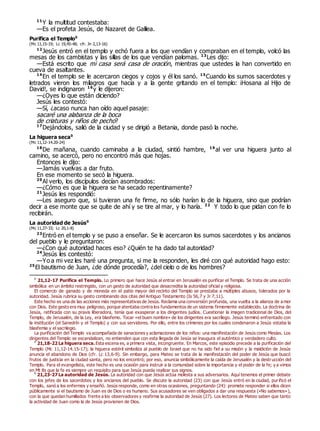 11
Y la multitud contestaba:
—Es el profeta Jesús, de Nazaret de Galilea.
Purifica el Templo0
(Mc 11,15-19; Lc 19,45-48; cfr. Jn 2,13-16)
12
Jesús entró en el templo y echó fuera a los que vendían y compraban en el templo, volcó las
mesas de los cambistas y las sillas de los que vendían palomas. 13
Les dijo:
—Está escrito que mi casa será casa de oración, mientras que ustedes la han convertido en
cueva de asaltantes.
14
En el templo se le acercaron ciegos y cojos y él los sanó. 15
Cuando los sumos sacerdotes y
letrados vieron los milagros que hacía y a la gente gritando en el templo: ¡Hosana al Hijo de
David!, se indignaron 16
y le dijeron:
—¿Oyes lo que están diciendo?
Jesús les contestó:
—Sí, ¿acaso nunca han oído aquel pasaje:
sacaré una alabanza de la boca
de criaturas y niños de pecho?
17
Dejándolos, salió de la ciudad y se dirigió a Betania, donde pasó la noche.
La higuera seca0
(Mc 11,12-14.20-24)
18
De mañana, cuando caminaba a la ciudad, sintió hambre, 19
al ver una higuera junto al
camino, se acercó, pero no encontró más que hojas.
Entonces le dijo:
—Jamás vuelvas a dar fruto.
En ese momento se secó la higuera.
20
Al verlo, los discípulos decían asombrados:
—¿Cómo es que la higuera se ha secado repentinamente?
21
Jesús les respondió:
—Les aseguro que, si tuvieran una fe firme, no sólo harían lo de la higuera, sino que podrían
decir a ese monte que se quite de ahí y se tire al mar, y lo haría. 22
Y todo lo que pidan con fe lo
recibirán.
La autoridad de Jesús0
(Mc 11,27-33; Lc 20,1-8)
23
Entró en el templo y se puso a enseñar. Se le acercaron los sumos sacerdotes y los ancianos
del pueblo y le preguntaron:
—¿Con qué autoridad haces eso? ¿Quién te ha dado tal autoridad?
24
Jesús les contestó:
—Yo a mi vez les haré una pregunta, si me la responden, les diré con qué autoridad hago esto:
25
El bautismo de Juan, ¿de dónde procedía?, ¿del cielo o de los hombres?
0
21,12-17 Purifica el Templo. Lo primero que hace Jesús al entrar en Jerusalén es purificar el Templo. Se trata de una acción
simbólica en un ámbito restringido, con un gesto de autoridad que desacredita la autoridad oficial y religiosa.
El comercio de ganado y de moneda en el patio mayor del recinto del Templo se prestaba a múltiples abusos, tolerados por la
autoridad. Jesús rubrica su gesto combinando dos citas del Antiguo Testamento (Is 56,7 y Jr 7,11).
Este hecho es una de las acciones más representativas de Jesús. Reclama una conversión profunda, una vuelta a la alianza de a mor
con Dios. Este gesto era muy peligroso, porque atentaba contra los fundamentos de un sistema firmemente establecido. La doctrina de
Jesús, ratificada con su praxis liberadora, tenía que exasperar a los dirigentes judíos. Cuestionar la imagen tradicional de Dios, del
Templo, de Jerusalén, de la Ley, era blasfemo. Tocar «el buen nombre» de los dirigentes era sacrílego. Jesús terminó enfrentado con
la institución (el Sanedrín y el Templo) y con sus servidores. Por ello, entre los crímenes por los cuales condenaron a Jesús estaba la
blasfemia y el sacrilegio.
La purificación del Templo va acompañada de sanaciones y aclamaciones de los niños: una manifestación de Jesús como Mesías. Los
dirigentes del Templo se escandalizan, no entienden que con esta llegada de Jesús se inaugura el auténtico y verdadero culto.
0
21,18-22 La higuera seca. Esta escena es, a primera vista, incongruente. En Marcos, este episodio precede a la purificación del
Templo (Mc 11,12-14.15-17); la higuera estéril simboliza al pueblo de Israel que no ha sido fiel a su misión y la maldición de Jesús
anuncia el abandono de Dios (cfr. Lc 13,6-9). Sin embargo, para Mateo se trata de la manifestación del poder de Jesús que buscó
frutos de justicia en la ciudad santa, pero no los encontró; por eso, anuncia simbólicamente la caída de Jerusalén y la destrucción del
Templo. Para el evangelista, este hecho es una ocasión para instruir a la comunidad sobre la importancia y el poder de la fe; y a vimos
en Mt 8s que la fe es siempre un requisito para que Jesús pueda realizar sus signos.
0
21,23-27 La autoridad de Jesús. La autoridad con que Jesús actúa molesta a sus adversarios. Aquí tenemos el primer debate
con los jefes de los sacerdotes y los ancianos del pueblo. Se discute la autoridad (23) con que Jesús entró en la ciudad, purificó el
Templo, sanó a los enfermos y enseñó. Jesús responde, como en otras ocasiones, preguntando (24): promete responder si ellos dicen
públicamente si el bautismo de Juan es de Dios o es humano. Sus acusadores se ven obligados a dar una respuesta («No sabemos»),
con la que quedan humillados frente a los observadores y reafirma la autoridad de Jesús (27). Los lectores de Mateo saben que tanto
la actividad de Juan como la de Jesús provienen de Dios.
 