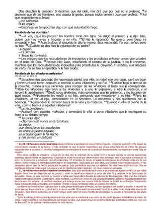 Ellos discutían la cuestión: Si decimos que del cielo, nos dirá que por qué no le creímos; 26
si
decimos que de los hombres, nos asusta la gente, porque todos tienen a Juan por profeta. 27
Así
que respondieron a Jesús:
—No sabemos.
Él les replicó:
—Entonces yo tampoco les digo con qué autoridad lo hago.
Parábola de los dos hijos0
28
—A ver, ¿qué les parece? Un hombre tenía dos hijos. Se dirigió al primero y le dijo: Hijo,
quiero que hoy vayas a trabajar a mi viña. 29
El hijo le respondió: No quiero; pero luego se
arrepintió y fue. 30
Acercándose al segundo le dijo lo mismo. Éste respondió: Ya voy, señor; pero
no fue. 31
¿Cuál de los dos hizo la voluntad de su padre?
Le dijeron:
—El primero.
Y Jesús les contestó:
—Les aseguro que los recaudadores de impuestos y las prostitutas entrarán antes que ustedes
en el reino de Dios. 32
Porque vino Juan, enseñando el camino de la justicia, y no le creyeron,
mientras que los recaudadores de impuestos y las prostitutas le creyeron. Y ustedes, aun después
de verlo, no se han arrepentido ni le han creído.
Parábola de los viñadores malvados0
(Mc 12,1-12; Lc 20,9-19)
33
Escuchen otra parábola: Un hacendado plantó una viña, la rodeó con una tapia, cavó un lagar
y construyó una torre; después la arrendó a unos viñadores y se fue. 34
Cuando llegó el tiempo de
la cosecha, mandó a sus sirvientes para recoger de los viñadores el fruto que le correspondía.
35
Pero los viñadores agarraron a los sirvientes y a uno lo golpearon, a otro lo mataron, y al
tercero lo apedrearon. 36
Envió otros sirvientes, más numerosos que los primeros, y los trataron de
igual modo. 37
Finalmente les envió a su hijo, pensando que respetarían a su hijo. 38
Pero los
viñadores, al ver al hijo, comentaron: Es el heredero. Lo matamos y nos quedamos con la
herencia. 39
Agarrándolo, lo echaron fuera de la viña y lo mataron. 40
Cuando vuelva el dueño de la
viña, ¿cómo tratará a aquellos viñadores?
41
Le respondieron:
—Acabará con aquellos malvados y arrendará la viña a otros viñadores que le entreguen su
fruto a su debido tiempo.
42
Jesús les dijo:
—¿No han leído nunca en la Escritura:
La piedra
que desecharon los arquitectos
es ahora la piedra angular;
es el Señor quien lo ha hecho
y nos parece un milagro?
0
21,28-32 Parábola de los dos hijos. Jesús comienza la parábola con una primera pregunta: «¿Qué les parece?» (28). Según las
convenciones sociales de la época, lo más probable es que la gente respondiera que el que actuó bien fue el primer hijo porque
respondió bien a su padre. El otro hijo había puesto en entredicho el honor de su padre al desobedecerle; su negativa era una falta de
respeto.
Pero Jesús cambia la pregunta: «¿Cuál de los dos hizo la voluntad de su padre?» (31). Lo que importa no son las apariencias
externas, sino el interior de la persona; el que honra a Dios no es el que observa unos ritos externos, sino el que hace su voluntad. Al
amor no lo consuma la ortodoxia, sino el compromiso. En el tiempo de Jesús, el legalismo solía poner la ortodoxia como uno de sus
pilares. Había creado una mentalidad centrada en las apariencias. Jesús sabía que para Dios, que conocía lo secreto delcorazón, el hijo
verdadero era el que de hecho practicaba la justicia. Esta parábola lo expresa con claridad: las relaciones auténticas con Dios se
establecen sobre el compromiso. Las apariencias de obediencia (sólo palabras), no crean relaciones genuinas.
0
21,33-46 Parábola de los viñadores malvados. Esta dura parábola nació como la expresión del agudo conflicto al que había
llegado Jesús con los dirigentes de su pueblo y tomó un significado especial a partir del año 70 y después de la destrucción de
Jerusalén. Jesús ya veía cercana su muerte y sabía que hacia ella lo llevaba la violencia de los dirigentes. Ellos eran los primeros
responsables de su muerte y como tales, unos asesinos. La oferta de Jesús de una sociedad fraterna, solidaria e igualitaria chocó con
los intereses del sistema. La parábola contiene una amarga ironía que resume toda la historia de Israel: en el Antiguo Testamento
había empezado como un humilde arrendatario y frente a Jesús terminaba como un asesino por interés.
Los líderes de Israel no han cultivado bien la viña, preparándola para el Mesías. Se han apropiado del pueblo y deciden la muerte de
Jesús porque les arrebata su control sobre la gente sencilla. El heredero es asesinado fuera de la viña, como Jesús a las afueras de
Jerusalén. Esos líderes judíos no van a tener ningún poder sobre el nuevo Pueblo de Dios porque ha pasado a manos de los discípulos
de Jesús.
Tanto la Iglesia primitiva como la nuestra de hoy sabe que su existencia y su razón de ser están ligadas a la fidelidad a la misión de
Jesús: hacer presente la novedad absoluta delreinado de Dios, que desde Jesús no se define tanto por la ortodoxia como por la praxis
de liberación de los pobres y desheredados de este mundo.
 
