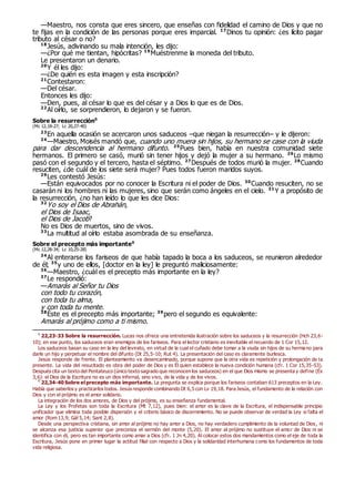 —Maestro, nos consta que eres sincero, que enseñas con fidelidad el camino de Dios y que no
te fijas en la condición de las personas porque eres imparcial. 17
Dinos tu opinión: ¿es lícito pagar
tributo al césar o no?
18
Jesús, adivinando su mala intención, les dijo:
—¿Por qué me tientan, hipócritas? 19
Muéstrenme la moneda del tributo.
Le presentaron un denario.
20
Y él les dijo:
—¿De quién es esta imagen y esta inscripción?
21
Contestaron:
—Del césar.
Entonces les dijo:
—Den, pues, al césar lo que es del césar y a Dios lo que es de Dios.
22
Al oírlo, se sorprendieron, lo dejaron y se fueron.
Sobre la resurrección0
(Mc 12,18-27; Lc 20,27-40)
23
En aquella ocasión se acercaron unos saduceos –que niegan la resurrección– y le dijeron:
24
—Maestro, Moisés mandó que, cuando uno muera sin hijos, su hermano se case con la viuda
para dar descendencia al hermano difunto. 25
Pues bien, había en nuestra comunidad siete
hermanos. El primero se casó, murió sin tener hijos y dejó la mujer a su hermano. 26
Lo mismo
pasó con el segundo y el tercero, hasta el séptimo. 27
Después de todos murió la mujer. 28
Cuando
resuciten, ¿de cuál de los siete será mujer? Pues todos fueron maridos suyos.
29
Les contestó Jesús:
—Están equivocados por no conocer la Escritura ni el poder de Dios. 30
Cuando resuciten, no se
casarán ni los hombres ni las mujeres, sino que serán como ángeles en el cielo. 31
Y a propósito de
la resurrección, ¿no han leído lo que les dice Dios:
32
Yo soy el Dios de Abrahán,
el Dios de Isaac,
el Dios de Jacob?
No es Dios de muertos, sino de vivos.
33
La multitud al oírlo estaba asombrada de su enseñanza.
Sobre el precepto más importante0
(Mc 12,28-34; Lc 10,25-28)
34
Al enterarse los fariseos de que había tapado la boca a los saduceos, se reunieron alrededor
de él; 35
y uno de ellos, [doctor en la ley] le preguntó maliciosamente:
36
—Maestro, ¿cuál es el precepto más importante en la ley?
37
Le respondió:
—Amarás al Señor tu Dios
con todo tu corazón,
con toda tu alma,
y con toda tu mente.
38
Éste es el precepto más importante; 39
pero el segundo es equivalente:
Amarás al prójimo como a ti mismo.
0
22,23-33 Sobre la resurrección. Lucas nos ofrece una entretenida ilustración sobre los saduceos y la resurrección (Hch 23,6-
10); en ese punto, los saduceos eran enemigos de los fariseos. Para el lector cristiano es inevitable el recuerdo de 1 Cor 15,12.
Los saduceos basan su caso en la ley del levirato, en virtud de la cual el cuñado debe tomar a la viuda sin hijos de su hermano para
darle un hijo y perpetuar el nombre del difunto (Dt 25,5-10; Rut 4). La presentación del caso es claramente burlesca.
Jesús responde de frente. El planteamiento va desencaminado, porque supone que la otra vida es repetición y prolongación de la
presente. La vida del resucitado es obra del poder de Dios y es Él quien establece la nueva condición humana (cfr. 1 Cor 15,35-53).
Después cita un texto del Pentateuco (único texto sagrado que reconocen los saduceos) en el que Dios mismo se presenta y define (Éx
3,6): el Dios de la Escritura no es un dios infernal, sino vivo, de la vida y de los vivos.
0
22,34-40 Sobre el precepto más importante. La pregunta se explica porque los fariseos contaban 613 preceptos en la Ley.
Había que saberlos y practicarlos todos. Jesús responde combinando Dt 6,5 con Lv 19,18. Para Jesús, el fundamento de la relación con
Dios y con el prójimo es el amor solidario.
La integración de los dos amores, de Dios y del prójimo, es su enseñanza fundamental.
La Ley y los Profetas son toda la Escritura (Mt 7,12), pues bien: el amor es la clave de la Escritura, el indispensable principio
unificador que elimina toda posible dispersión y el criterio básico de discernimiento. No se puede observar de verdad la Ley si falta el
amor (Rom 13,9; Gál 5,14; Sant 2,8).
Desde una perspectiva cristiana, sin amor al prójimo no hay amor a Dios, no hay verdadero cumplimiento de la voluntad de Dios, ni
se alcanza esa justicia superior que preconiza el sermón del monte (5,20). El amor al prójimo no sustituye el amor de Dios ni se
identifica con él, pero es tan importante como amar a Dios (cfr. 1 Jn 4,20). Al colocar estos dos mandamientos como el eje de toda la
Escritura, Jesús pone en primer lugar la actitud filial con respecto a Dios y la solidaridad interhumana como los fundamentos de toda
vida religiosa.
 