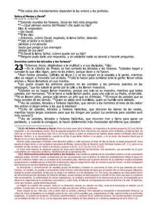 40
De estos dos mandamientos dependen la ley entera y los profetas.
Sobre el Mesías y David0
(Mc 12,35-37; Lc 20,41-44)
41
Estando reunidos los fariseos, Jesús les hizo esta pregunta:
42
—¿Qué piensan acerca del Mesías? ¿De quién es hijo?
Ellos le responden:
—De David.
43
Él les dijo:
—Entonces, ¿cómo David, inspirado, lo llama Señor, diciendo:
44
Dijo el Señor a mi Señor:
Siéntate a mi derecha
hasta que ponga a tus enemigos
debajo de tus pies?
45
Si David lo llama Señor, ¿cómo puede ser su hijo?
46
Ninguno pudo darle una respuesta, y en adelante nadie se atrevió a hacerle preguntas.
Invectiva contra los letrados y los fariseos0
1
Entonces Jesús, dirigiéndose a la multitud y a sus discípulos, 2
dijo:
—En la cátedra de Moisés se han sentado los letrados y los fariseos. 3
Ustedes hagan y
cumplan lo que ellos digan, pero no los imiten; porque dicen y no hacen.
4
Atan fardos pesados, [difíciles de llevar,] y se los cargan en la espalda a la gente, mientras
ellos se niegan a moverlos con el dedo. 5
Todo lo hacen para exhibirse ante la gente: llevan cintas
anchas y flecos llamativos en sus mantos.
6
Les gusta ocupar los primeros puestos en las comidas y los primeros asientos en las
sinagogas; 7
que los salude la gente por la calle y los llamen maestros.
8
Ustedes no se hagan llamar maestros, porque uno solo es su maestro, mientras que todos
ustedes son hermanos. 9
En la tierra a nadie llamen padre, pues uno solo es su Padre, el del cielo.
10
Ni se llamen jefes, porque sólo tienen un jefe que es el Mesías. 11
El mayor de ustedes que se
haga servidor de los demás. 12
Quien se alaba será humillado, quien se humilla será alabado.
13
¡Ay de ustedes, letrados y fariseos hipócritas, que cierran a los hombres el reino de los cielos!
¡No entran ni dejan entrar a los que lo intentan!
14
[[¡Ay de ustedes, letrados y fariseos hipócritas, que devoran los bienes de las viudas,
mientras hacen largas oraciones para que los tengan por justos! ¡La sentencia para ustedes será
más severa!]]
15
¡Ay de ustedes, letrados y fariseos hipócritas, que recorren mar y tierra para ganar un
partidario, y cuando lo consiguen, lo hacen doblemente más merecedor del infierno que ustedes!
0
22,41-46 Sobre el Mesías y David. Ahora es Jesús quien abre el debate. La respuesta a la primera pregunta (42) era fácil de
responder y de conocimiento común. Pero la segunda pregunta (45) hace referencia a la relación entre el Mesías y el Hijo de Dios. Se
trata de un texto de la Escritura (Sal 110,1) en el que David, a quien se atribuyen los Salmos, llama «Señor» al Mesías. David está
llamando «Señor» a su descendiente, cuando es el hijo el que llama «Señor» a su padre, y no al revés. Así muestra David que el
Mesías no es un mero descendiente suyo.
Muchos judíos esperaban al Mesías como liberador político y solía asociarse al título de Hijo de David. La doble pregunta de Jesús
apunta al origen divino y a la verdadera naturaleza delMesías. Jesús es Hijo de David en razón del linaje humano (cfr. 1,1), pero en su
condición de Hijo de Dios es «Señor» de David y superior a él (cfr. 3,17; 16,16; 17,5; 27,54).
La frase final muestra la sabiduría superior de Jesús para interpretar las Escrituras. Sus oponentes, que presumían de un gran
conocimiento son reducidos al silencio, manifestación de su ignorancia (46).
0
23,1-36 Invectivacontra los letrados y los fariseos. Aquí culmina la polémica de la comunidad cristiana con las autoridades
religiosas judías. El texto resulta condicionado por las circunstancias y por el género: la redacción probablemente refleja la época en
que los cristianos habían sido ya excluidos de la comunidad judía, mientras que el género literario de la «polémica» explica indudables
exageraciones o simplificaciones al describir al adversario; algunos rasgos tienen más de caricatura que de retrato –se leen semejantes
descripciones en escritos filosóficos polémicos de la época–.
La descripción y caracterización de aquellos grupos de letrados y fariseos no concuerda en todo con lo que sabemos por otras
fuentes. En cambio, es posible y conveniente tomar el texto como descripción de tipos que se pueden dar en otros grupos religiosos,
incluida la propia comunidad. El discurso se dirige a la multitud «y a los discípulos» (1). Por tanto, las palabras de Jesús deben servir
de advertencia para los discípulos de todos los tiempos, ya que siempre se está expuesto a reincidir en los vicios que aquí se condenan
más severamente: la arbitrariedad de ciertas imposiciones, la vanidad y ostentación en la observancia de la Ley, la incapacidad pa ra
discernir lo importante de lo accidentaly secundario y, sobre todo, la falta de correspondencia entre la doctrina y la vida. El hipócrita,
como tipo humano, queda desenmascarado.
La religión es cuestión del corazón, tanto en su dimensión vertical, en relación con Dios, como en la horizontal, en relación con el
prójimo. Cuando esto no sucede, se convierte en algo que abruma, asfixia y esclaviza.
Jesús respetó la Ley. Más aún, vino a darle todo su sentido y plenitud. Pero ridiculizó su concepción e interpretación farisaica. La
crítica de Jesús al legalismo no va dirigida contra la Ley, sino contra aquellos que, amparándose en ella, quieren burlar sus profundas
exigencias. Lo primero es el interior, el corazón; posteriormente, y naciendo de él, vendrá lo exterior. Se necesita purificar el corazón
con la Palabra de Dios (Jn 15,3), con la respuesta dada a la Palabra de Dios desde la fe o desde la obediencia de la fe (Rom 1,5).
23
 