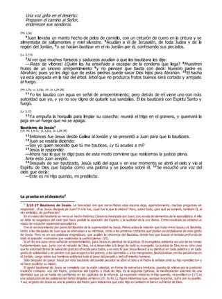Una voz grita en el desierto:
Preparen el camino al Señor,
enderecen sus senderos.
(Mc 1,5s)
4
Juan llevaba un manto hecho de pelos de camello, con un cinturón de cuero en la cintura y se
alimentaba de saltamontes y miel silvestre. 5
Acudían a él de Jerusalén, de toda Judea y de la
región del Jordán, 6
y se hacían bautizar en el río Jordán por él, confesando sus pecados.
(Lc 3,7-9)
7
Al ver que muchos fariseos y saduceos acudían a que los bautizara les dijo:
—¡Raza de víboras! ¿Quién les ha enseñado a escapar de la condena que llega? 8
Muestren
frutos de un sincero arrepentimiento 9
y no piensen que basta con decir: Nuestro padre es
Abrahán; pues yo les digo que de estas piedras puede sacar Dios hijos para Abrahán. 10
El hacha
ya está apoyada en la raíz del árbol: árbol que no produzca frutos buenos será cortado y arrojado
al fuego.
(Mc 1,7s; Lc 3,15s; cfr. Jn 1,24-28)
11
Yo los bautizo con agua en señal de arrepentimiento; pero detrás de mí viene uno con más
autoridad que yo, y yo no soy digno de quitarle sus sandalias. Él los bautizará con Espíritu Santo y
fuego.
(Lc 3,17)
12
Ya empuña la horquilla para limpiar su cosecha: reunirá el trigo en el granero, y quemará la
paja en un fuego que no se apaga.
Bautismo de Jesús0
(cfr. Mc 1,9-11; Lc 3,21s; Jn 1,29-34)
13
Entonces fue Jesús desde Galilea al Jordán y se presentó a Juan para que lo bautizara.
14
Juan se resistía diciendo:
—Soy yo quien necesito que tú me bautices, ¿y tú acudes a mí?
15
Jesús le respondió:
—Ahora haz lo que te digo pues de este modo conviene que realicemos la justicia plena.
Ante esto Juan aceptó.
16
Después de ser bautizado, Jesús salió del agua y en ese momento se abrió el cielo y vio al
Espíritu de Dios que bajaba como una paloma y se posaba sobre él. 17
Se escuchó una voz del
cielo que decía:
—Éste es mi Hijo querido, mi predilecto.
La prueba en el desierto0
0
3,13-17 Bautismo de Jesús. La brevedad con que narra Mateo esta escena deja, aparentemente, muchas preguntas sin
responder. ¿Fue Jesús discípulo de Juan? Y si lo fue, ¿qué fue lo que le motivó? Pero, sobre todo, ¿por qué se sometió, también Él, al
rito simbólico de purificación?
En el relato del bautismo se narra un hecho histórico (Jesús es bautizado por Juan) con ayuda de elementos de la apocalíptica. A ella
se debe la rasgadura del cielo que hace posible la aparición del Espíritu y la audición de la voz divina. Como resultado se obtiene un
relato de vocación sapiencial-apocalíptica.
Con el reconocimiento por parte del Bautista de la superioridad de Jesús, Mateo aclara la relación que hubo entre Jesús y el Bautista,
tanto a los discípulos de Juan que se aferraban a su memoria, como a los primeros cristianos que podían escandalizarse de este gesto
de Jesús. Pero es en sus palabras enigmáticas, que acallan la reticencia del Bautista, donde hay que buscar el sentido profundo de
todo el episodio: «conviene que realicemos la justicia plena» (15).
Si el rito era para otros señal de arrepentimiento, para Jesús es plenitud de la justicia. El evangelista adelanta así uno de los temas
fundamentales que, junto con el reinado de Dios, va a desarrollar a lo largo de todo su evangelio. La justicia de Dios no es otra cosa
que la voluntad divina de salvación gratuita ofrecida para todos, y es esto lo que Jesús llevará a su plenitud en cada palabra y en cada
gesto de solidaridad y de perdón con que acogerá a los pobres, a los oprimidos y a los marginados. Bautizándose con los pecadores en
el Jordán, carga sobre sus hombros solidarios todo el peso del pecado y del sufrimiento humano.
Sólo después de pasar Jesús por este bautismo del pueblo pecador se abre el cielo y el Padre lo señala como su hijo «predilecto» y
se hace explícita su misión.
El gesto bautismal de Jesús se completa con la visión celestial, en forma de estructura trinitaria, puesta de relieve por la posterior
tradición cristiana: voz del Padre, presencia del Espíritu y título de Hijo. Es la segunda Epifanía, la manifestación sole mne de una
identidad que ya se había ido perfilando en los capítulos de la infancia. La expresión «éste es mi Hijo querido, mi predilect o» (17) es
una adaptación de las palabras del Señor dirigidas al Siervo (cfr. Is 42,1), figura misteriosa que, aunque inocente, sufre por su pueblo.
Y así, al gesto de Jesús se une la palabra del Padre para indicarnos que este Hijo es también el Siervo sufriente de Dios.
 