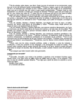 16
¡Ay de ustedes, guías ciegos, que dicen: Quien jura por el santuario no se compromete, quien
jura por el oro del santuario queda comprometido! 17
¡Tontos y ciegos!, ¿qué es más importante?
¿El oro o el santuario que consagra el oro? 18
Dicen: Quien jura por el altar no se compromete,
quien jura por la ofrenda que hay sobre el altar queda comprometido. 19
¡Ciegos! ¿Qué es más
importante? ¿La ofrenda o el altar que consagra la ofrenda? 20
Porque quien jura por el altar jura
por él y por cuanto hay sobre él; 21
y quien jura por el santuario jura por él y por quien lo habita;
22
y quien jura por el cielo jura por el trono de Dios y por el que está sentado en él.
23
¡Ay de ustedes, letrados y fariseos hipócritas, que pagan el impuesto de la menta, del anís y
del comino, y descuidan lo más importante de la ley: la justicia, la misericordia y la fe! ¡Eso es lo
que hay que observar, sin descuidar lo otro! 24
¡Guías ciegos, que cuelan el mosquito y se tragan el
camello!
25
¡Ay de ustedes, letrados y fariseos hipócritas, que limpian por fuera la copa y el plato,
mientras por dentro están llenos de inmoralidad y robos! 26
¡Fariseo ciego, limpia primero por
dentro la copa y así quedará limpia por fuera!
27
¡Ay de ustedes, letrados y fariseos hipócritas, que parecen sepulcros blanqueados: por fuera
son hermosos, por dentro están llenos de huesos de muertos y de toda clase de inmundicia! 28
Así
también son ustedes, por fuera parecen honrados delante de la gente, pero por dentro están
llenos de hipocresía y maldad.
29
¡Ay de ustedes, letrados y fariseos hipócritas, que construyen sepulcros grandiosos a los
profetas y monumentos a los justos, 30
mientras comentan: Si hubiéramos vivido en tiempo de
nuestros antepasados, no habríamos participado en el asesinato de los profetas. 31
Con lo cual
reconocen que son descendientes de los que mataron a los profetas. 32
Ustedes, pues, terminen de
hacer lo que iniciaron sus antepasados. 33
¡Serpientes, raza de víboras! ¿Cómo evitarán el juicio del
infierno?
34
Miren, para eso les estoy enviando profetas, sabios y letrados: a unos los matarán y
crucificarán, a otros los azotarán en las sinagogas y los perseguirán de ciudad en ciudad. 35
Así
recaerá sobre ustedes toda la sangre inocente derramada en la tierra, desde la sangre del justo
Abel hasta la sangre de Zacarías, hijo de Baraquías, a quien ustedes mataron entre el santuario y
el altar.
36
Les aseguro que todo recaerá sobre esta generación.
Lamentación por Jerusalén0
(Lc 13,34s)
37
¡Jerusalén, Jerusalén, que matas a los profetas y apedreas a los enviados! ¡Cuántas veces
intenté reunir a tus hijos como la gallina reúne los pollitos bajo sus alas, y tú te negaste! 38
Por
eso, la casa de ustedes quedará desierta. 39
Les digo que a partir de ahora no volverán a verme
hasta que digan:
Bendito el que viene
en el nombre del Señor.
Sobre la destrucción del Templo0
0
23,37-39 Lamentación por Jerusalén. Toda esta sección que ha tenido lugar en Jerusalén termina ahora con un lamento.
Estas últimas palabras de Jesús se dirigen especialmente a los líderes religiosos de la Ciudad Santa, que siempre mantuvieron una
actitud de recelo y sospecha hacia Jesús y, por eso, no recibieron la salvación de Dios. Los cargos son dos: haber matado a los
profetas y haber rechazado la invitación de Jesús (37). Por lo tanto, Dios dejará de habitar en el Templo (38) y Jesús el Mesías no se
presentará allí hasta regresar como juez con la venida plena del reino de Dios. Jesús deja Jerusalén a su propia suerte. Sin embargo, la
perspectiva no es de una oscuridad sin aurora, porque llegará el día en que dirán «bendito el que viene en nombre del Señor» (39; cfr.
Sal 118,26). Esta promesa coincide con el anuncio de Pablo en Rom 11,26.
 