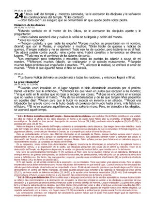 (Mc 13,1s; Lc 21,5s)
1
Jesús salió del templo y, mientras caminaba, se le acercaron los discípulos y le señalaron
las construcciones del templo. 2
Él les contestó:
—¿Ven todo eso? Les aseguro que se derrumbará sin que quede piedra sobre piedra.
Comienzo de los dolores
(Mc 13,3-8; Lc 21,7-11)
3
Estando sentado en el monte de los Olivos, se le acercaron los discípulos aparte y le
preguntaron:
—Dinos cuándo sucederá eso y cuál es la señal de tu llegada y del fin del mundo.
4
Jesús les respondió:
—¡Tengan cuidado, y que nadie los engañe! 5
Porque muchos se presentarán en mi nombre,
diciendo que son el Mesías, y engañarán a muchos. 6
Oirán hablar de guerras y noticias de
guerras. ¡Tengan cuidado y no se alarmen! Todo eso ha de suceder, pero todavía no es el final.
7
Se alzará pueblo contra pueblo, reino contra reino. Habrá carestías y terremotos en diversos
lugares. 8
Todo eso es el comienzo de los dolores de parto.
9
Los entregarán para torturarlos y matarlos; todos los pueblos los odiarán a causa de mi
nombre. 10
Entonces muchos fallarán, se traicionarán y se odiarán mutuamente. 11
Surgirán
muchos falsos profetas que engañarán a muchos. 12
Y, al crecer la maldad, se enfriará el amor de
muchos. 13
Pero el que aguante hasta el final se salvará.
(Mc 13,12)
14
La Buena Noticia del reino se proclamará a todas las naciones, y entonces llegará el final.
La gran tribulación0
(Mc 13,14-20; Lc 21,20-24)
15
Cuando vean instalado en el lugar sagrado el ídolo abominable anunciado por el profeta
Daniel –el lector que lo entienda–, 16
entonces los que viven en Judea que escapen a los montes;
17
el que esté en la azotea que no baje a recoger sus cosas; 18
el que se encuentre en el campo
que no vuelva a buscar el manto. 19
¡Ay de las embarazadas y de las que tengan niños pequeños
en aquellos días! 20
Recen para que la huida no suceda en invierno o en sábado. 21
Habrá una
tribulación tan grande como no la hubo desde el comienzo del mundo hasta ahora, ni la habrá en
el futuro. 22
Si no se acortara aquel tiempo, no se salvaría ni uno. Pero, en atención a los elegidos,
se acortará aquel tiempo.
0
24,1-14 Sobre la destrucción del Templo – Comienzo de los dolores. Los capítulos 24s de Mateo constituyen una unidad.
En ellos se incluye el último de los cinco discursos en torno a los cuales hace Mateo girar su evangelio, el llamado «discurso
escatológico». Se divide en tres partes: descripción de sucesos futuros (24,1-44), parénesis sobre la vigilancia (24,45–25,30), y
parábola del juicio (25,31-46).
Mateo se imagina a Jesús saliendo del Templo y volviendo a contemplarlo a cierta distancia. Esa imagen tiene valor simbólico: Jesús
sale del Templo por última vez, lo deja atrás para siempre y se reúne con sus discípulos, la nueva comunidad. El Templo magnífico, de
gigantescos sillares, construido por Herodes el Grande, es el trampolín para saltar al tema del discurso.
Éste es probablemente el texto más difícil de interpretar en el evangelio de Mateo, porque muchos sucesos eran f uturos y
desconocidos en sus detalles y porque se sobreponen las perspectivas. Los apóstoles parecen fundir y confundir dos cosas: la
destrucción del Templo y el fin del mundo cuando venga el Mesías. Piden señales precisas para fabricarse un calendario seguro y
razonablemente exacto. La curiosidad se mezcla con el temor.
En su respuesta, Jesús rehúsa toda determinación temporal; transforma la información en exhortación a la vigilancia frente a
tribulaciones ciertas, a la expectación de lo súbito. Los discípulos preguntan dos cosas (3) sin definir su relación; «eso» es la
destrucción del Templo, «tu llegada» es la parusía, la venida con gloria de Jesús el Señor, que coincide con el fin del mundo.
Una serie de acontecimientos tremendos (4-14) sucederá al final; pero no se pueden ordenar en un calendario. Dominará la
anarquía interior, las guerras entre pueblos, las catástrofes naturales, las persecuciones, todo ello junto con los dolores de parto de la
nueva y definitiva era. Por tanto, hay que aguantar y esperar, pues la causa ennoblecerá el sufrimiento (9), se predicará a todos la
Buena Noticia (14) y los fieles se salvarán (13).
El fin del mundo –en el sentido corriente de la expresión– no es inmediato. Tiene que haber unos signos previos. Pero los signos
enumerados nunca deben entenderse como fechas indicadoras del momento en que tendrá lugar. Cuantas veces se han ensayado los
cálculos para determinarlo, otras tantas se ha comprobado el error. El cálculo del momento preciso en que tendrá lugar ese fin total va
directamente en contra del mismo evangelio, de todos aquellos pasajes que exhortan a la vigilancia: la necesidad de estar ale rta
(25,13), de hacer rendir los talentos recibidos (25,14-30) y de ayudar a los hermanos necesitados (25,31-46). Si el evangelio nos
proyecta hacia el futuro, es para invitarnos a una inserción más comprometida con la historia presente.
0
24,15-28 La gran tribulación. El texto utiliza aquí el lenguaje característico de los escritos apocalípticos. Aunque la descripción
se refiere más concretamente a la destrucción de Jerusalén, la intención principal es animar a los discípulos a aprender de esa
desolación y a guardarse de declaraciones prematuras sobre la venida del Hijo del Hombre. La gran tribulación (21) pondrá en peligro
la fe e incluso la salvación de los elegidos, pero Dios mismo intervendrá por amor a ellos y hará que se abrevien aquellos días (22).
Habrá que cuidarse de los falsos mesías y falsos profetas (23-28) que serán capaces de engañar hasta a los mismos elegidos. La
repetida exhortación «no le crean», «no hagan caso» (23.26) recomienda la actitud que es preciso asumir frente a los seductores.
Las conmociones cósmicas con imágenes tan desoladoras quieren indicar que el juicio final puede llegar igual de repentina e
inesperadamente a cada persona.
24
 