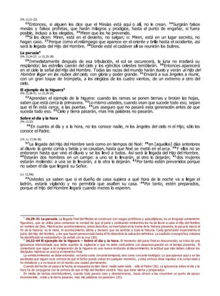 (Mc 13,21-23)
23
Entonces, si alguien les dice que el Mesías está aquí o allí, no le crean. 24
Surgirán falsos
mesías y falsos profetas, que harán milagros y prodigios, hasta el punto de engañar, si fuera
posible, incluso a los elegidos. 25
Miren que los he prevenido.
26
Si les dicen: Miren, está en el desierto, no salgan; o: Miren, está en un lugar secreto, no
hagan caso. 27
Porque como el relámpago que aparece en el oriente y brilla hasta el occidente, así
será la llegada del Hijo del Hombre. 28
Donde esté el cadáver allí se reunirán los buitres.
La parusía0
(Mc 13,24-27; Lc 21,25-28)
29
Inmediatamente después de esa tribulación, el sol se oscurecerá, la luna no irradiará su
resplandor; las estrellas caerán del cielo y los ejércitos celestes temblarán. 30
Entonces aparecerá
en el cielo la señal del Hijo del Hombre. Todas las razas del mundo harán duelo y verán al Hijo del
Hombre llegar en las nubes del cielo, con gloria y poder grande. 31
Enviará a sus ángeles a reunir,
con un gran toque de trompeta, a los elegidos de los cuatro vientos, de un extremo a otro del
cielo.
El ejemplo de la higuera0
(Mc 13,28-31; Lc 21,29-33)
32
Aprendan el ejemplo de la higuera: cuando las ramas se ponen tiernas y brotan las hojas,
saben que está cerca la primavera. 33
Lo mismo ustedes, cuando vean que sucede todo eso, sepan
que el fin está cerca, a las puertas. 34
Les aseguro que no pasará esta generación antes de que
suceda todo eso. 35
Cielo y tierra pasarán, mas mis palabras no pasarán.
Sobre el día y la hora
(Mc 13,32)
36
En cuanto al día y a la hora, no los conoce nadie, ni los ángeles del cielo ni el Hijo; sólo los
conoce el Padre.
(cfr. Lc 17,26-36)
37
La llegada del Hijo del Hombre será como en tiempos de Noé: 38
en [aquellos] días anteriores
al diluvio la gente comía y bebía y se casaban, hasta que Noé se metió en el arca. 39
Y ellos no se
enteraron hasta que vino el diluvio y se los llevó a todos. Así será la llegada del Hijo del Hombre.
40
Estarán dos hombres en un campo: a uno se lo llevarán, al otro lo dejarán; 41
dos mujeres
estarán moliendo: a una se la llevarán, a la otra la dejarán. 42
Por tanto estén prevenidos porque
no saben el día que llegará su Señor.
(Lc 12,39s)
43
Ustedes ya saben que si el dueño de casa supiera a qué hora de la noche va a llegar el
ladrón, estaría vigilando y no permitiría que asalten su casa. 44
Por tanto, estén preparados,
porque el Hijo del Hombre llegará cuando menos lo esperen.
0
24,29-31 La parusía. La llegada final del Mesías se construye con rasgos proféticos y apocalípticos; es un lenguaje sumamente
figurativo, que se utiliza para comunicar la verdad de que el juicio y vindicación inminentes los ha de llevar a cabo el Hijo del Hombre
en nombre de Dios. Mientras los acontecimientos, antes descritos, se insertaban en la trama de la historia presente, la parusía marca el
fin de la historia: es la meta, el acontecimiento último y decisivo que da sentido a toda la historia. Cada generación experimenta el
juicio del Hijo del Hombre, y los que hayan perseverado hasta elfin obtendrán la salvación definitiva. La tradición iconográfica cristiana
ha identificado el «estandarte» (la señal) con la cruz (30).
0
24,32-44 El ejemplo de la higuera – Sobre el día y la hora. El momento del juicio final es desconocido; se trata de una
ignorancia intencionada que debe suscitar la vigilancia y que no debe confundirse con despreocupación en el tiempo presente. El
comentario que sigue a la comparación de la higuera es una nueva invitación al discernimiento, la actitud que más deben cultivar los
discípulos mientras se acerca el momento final.
La venida inminente se debe entender, no tanto como cercanía temporal, sino como cercanía teológica. Lo que aparece aquí y en las
parábolas que siguen es la certeza de que el Señor puede volver en cualquier momento, y esta certeza debe impulsar a la comunidad a
no instalarse y a no buscar en el mundo una ciudad permanente.
Cuando del hecho se pasa a la fecha, la respuesta es bien clara: nadie sabe nada… sólo el Padre (36). La ignorancia sobre el día y la
hora ha de conjugarse con la certeza de que el Hijo del Hombre vendrá. Hay que estar alerta y preparados.
En medio de tantas incertidumbres, cuando todo parece caer y desmoronarse, Jesús ofrece a los creyentes un punto de apoyo
inconmovible: «cielo y la tierra pasarán, mas mis palabras no pasarán» (35).
 