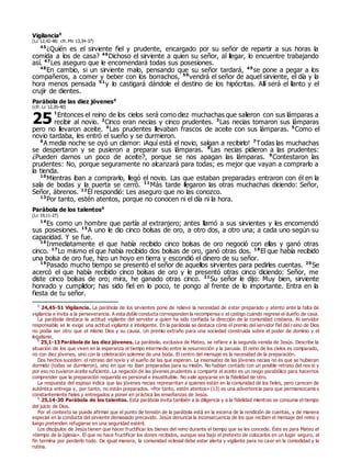 Vigilancia0
(Lc 12,42-48; cfr. Mc 13,34-37)
45
¿Quién es el sirviente fiel y prudente, encargado por su señor de repartir a sus horas la
comida a los de casa? 46
Dichoso el sirviente a quien su señor, al llegar, lo encuentre trabajando
así. 47
Les aseguro que le encomendará todas sus posesiones.
48
En cambio, si un sirviente malo, pensando que su señor tardará, 49
se pone a pegar a los
compañeros, a comer y beber con los borrachos, 50
vendrá el señor de aquel sirviente, el día y la
hora menos pensada 51
y lo castigará dándole el destino de los hipócritas. Allí será el llanto y el
crujir de dientes.
Parábola de las diez jóvenes0
(cfr. Lc 12,35-40)
1
Entonces el reino de los cielos será como diez muchachas que salieron con sus lámparas a
recibir al novio. 2
Cinco eran necias y cinco prudentes. 3
Las necias tomaron sus lámparas
pero no llevaron aceite. 4
Las prudentes llevaban frascos de aceite con sus lámparas. 5
Como el
novio tardaba, les entró el sueño y se durmieron.
6
A media noche se oyó un clamor: ¡Aquí está el novio, salgan a recibirlo! 7
Todas las muchachas
se despertaron y se pusieron a preparar sus lámparas. 8
Las necias pidieron a las prudentes:
¿Pueden darnos un poco de aceite?, porque se nos apagan las lámparas. 9
Contestaron las
prudentes: No, porque seguramente no alcanzará para todas; es mejor que vayan a comprarlo a
la tienda.
10
Mientras iban a comprarlo, llegó el novio. Las que estaban preparadas entraron con él en la
sala de bodas y la puerta se cerró. 11
Más tarde llegaron las otras muchachas diciendo: Señor,
Señor, ábrenos. 12
Él respondió: Les aseguro que no las conozco.
13
Por tanto, estén atentos, porque no conocen ni el día ni la hora.
Parábola de los talentos0
(Lc 19,11-27)
14
Es como un hombre que partía al extranjero; antes llamó a sus sirvientes y les encomendó
sus posesiones. 15
A uno le dio cinco bolsas de oro, a otro dos, a otro una; a cada uno según su
capacidad. Y se fue.
16
Inmediatamente el que había recibido cinco bolsas de oro negoció con ellas y ganó otras
cinco. 17
Lo mismo el que había recibido dos bolsas de oro, ganó otras dos. 18
El que había recibido
una bolsa de oro fue, hizo un hoyo en tierra y escondió el dinero de su señor.
19
Pasado mucho tiempo se presentó el señor de aquellos sirvientes para pedirles cuentas. 20
Se
acercó el que había recibido cinco bolsas de oro y le presentó otras cinco diciendo: Señor, me
diste cinco bolsas de oro; mira, he ganado otras cinco. 21
Su señor le dijo: Muy bien, sirviente
honrado y cumplidor; has sido fiel en lo poco, te pongo al frente de lo importante. Entra en la
fiesta de tu señor.
0
24,45-51 Vigilancia. La parábola de los sirvientes pone de relieve la necesidad de estar preparado y atento ante la falta de
vigilancia e invita a la perseverancia. A esta doble conducta corresponden la recompensa o el castigo cuando regrese el dueño de casa.
La parábola destaca la actitud vigilante del servidor a quien ha sido confiada la dirección de la comunidad cristiana. Al servidor
responsable se le exige una actitud vigilante e inteligente. En la parábola se destaca cómo el premio del servidor fiel del reino de Dios
no podía ser otro que el mismo Dios y su causa. Un premio extraño para una sociedad construida sobre el poder de dominio y el
legalismo.
0
25,1-13 Parábola de las diez jóvenes. La parábola, exclusiva de Mateo, se refiere a la segunda venida de Jesús. Describe la
situación de los que viven en la esperanza el tiempo intermedio entre la resurrección y la parusía. El reino de los cielos es comparado,
no con diez jóvenes, sino con la celebración solemne de una boda. El centro del mensaje es la necesidad de la preparación.
Dos hechos suceden: el retraso del novio y el sueño de las que esperan. La insensatez de las jóvenes necias no es que se hubieran
dormido (todas se durmieron), sino en que no iban preparadas para su misión. No habían contado con un posible retraso del nov io y
por eso no tuvieron aceite suficiente. La negación de las jóvenes prudentes a compartir el aceite es un rasgo parabólico para hacernos
comprender que la preparación requerida es personal e insustituible. No vale apoyarse en la fidelidad de otro.
La respuesta del esposo indica que las jóvenes necias representan a quienes están en la comunidad de los fieles, pero carecen de
auténtica entrega y, por tanto, no están preparados. «Por tanto, estén atentos» (13) es una advertencia para que permanezcamo s
constantemente fieles y entregados a poner en práctica las enseñanzas de Jesús.
0
25,14-30 Parábola de los talentos. Esta parábola invita también a la diligencia y a la fidelidad mientras se consuma el tiempo
del juicio de Dios.
Por el contexto se puede afirmar que el punto de tensión de la parábola está en la escena de la rendición de cuentas, y de manera
especial en la conducta del sirviente demasiado precavido. Jesús denuncia la inconsecuencia de los que reciben el mensaje del reino y
luego pretenden refugiarse en una seguridad estéril.
Los discípulos de Jesús tienen que hacer fructificar los bienes del reino durante el tiempo que se les concede. Éste es para Mateo el
«tiempo de la Iglesia». El que no hace fructificar los dones recibidos, aunque sea bajo el pretexto de colocarlos en un lugar seguro, al
fin termina por perderlo todo. De igual manera, la comunidad eclesial debe estar alerta y vigilante para no caer en la comodidad y la
rutina.
25
 