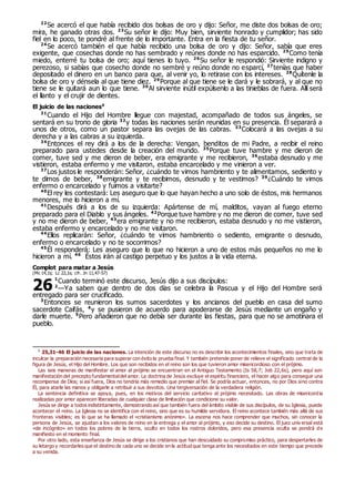 22
Se acercó el que había recibido dos bolsas de oro y dijo: Señor, me diste dos bolsas de oro;
mira, he ganado otras dos. 23
Su señor le dijo: Muy bien, sirviente honrado y cumplidor; has sido
fiel en lo poco, te pondré al frente de lo importante. Entra en la fiesta de tu señor.
24
Se acercó también el que había recibido una bolsa de oro y dijo: Señor, sabía que eres
exigente, que cosechas donde no has sembrado y reúnes donde no has esparcido. 25
Como tenía
miedo, enterré tu bolsa de oro; aquí tienes lo tuyo. 26
Su señor le respondió: Sirviente indigno y
perezoso, si sabías que cosecho donde no sembré y reúno donde no esparcí, 27
tenías que haber
depositado el dinero en un banco para que, al venir yo, lo retirase con los intereses. 28
Quítenle la
bolsa de oro y dénsela al que tiene diez. 29
Porque al que tiene se le dará y le sobrará, y al que no
tiene se le quitará aun lo que tiene. 30
Al sirviente inútil expúlsenlo a las tinieblas de fuera. Allí será
el llanto y el crujir de dientes.
El juicio de las naciones0
31
Cuando el Hijo del Hombre llegue con majestad, acompañado de todos sus ángeles, se
sentará en su trono de gloria 32
y todas las naciones serán reunidas en su presencia. Él separará a
unos de otros, como un pastor separa las ovejas de las cabras. 33
Colocará a las ovejas a su
derecha y a las cabras a su izquierda.
34
Entonces el rey dirá a los de la derecha: Vengan, benditos de mi Padre, a recibir el reino
preparado para ustedes desde la creación del mundo. 35
Porque tuve hambre y me dieron de
comer, tuve sed y me dieron de beber, era emigrante y me recibieron, 36
estaba desnudo y me
vistieron, estaba enfermo y me visitaron, estaba encarcelado y me vinieron a ver.
37
Los justos le responderán: Señor, ¿cuándo te vimos hambriento y te alimentamos, sediento y
te dimos de beber, 38
emigrante y te recibimos, desnudo y te vestimos? 39
¿Cuándo te vimos
enfermo o encarcelado y fuimos a visitarte?
40
El rey les contestará: Les aseguro que lo que hayan hecho a uno solo de éstos, mis hermanos
menores, me lo hicieron a mí.
41
Después dirá a los de su izquierda: Apártense de mí, malditos, vayan al fuego eterno
preparado para el Diablo y sus ángeles. 42
Porque tuve hambre y no me dieron de comer, tuve sed
y no me dieron de beber, 43
era emigrante y no me recibieron, estaba desnudo y no me vistieron,
estaba enfermo y encarcelado y no me visitaron.
44
Ellos replicarán: Señor, ¿cuándo te vimos hambriento o sediento, emigrante o desnudo,
enfermo o encarcelado y no te socorrimos?
45
Él responderá: Les aseguro que lo que no hicieron a uno de estos más pequeños no me lo
hicieron a mí. 46
Éstos irán al castigo perpetuo y los justos a la vida eterna.
Complot para matar a Jesús
(Mc 14,1s; Lc 22,1s; cfr. Jn 11,47-57)
1
Cuando terminó este discurso, Jesús dijo a sus discípulos:
2
—Ya saben que dentro de dos días se celebra la Pascua y el Hijo del Hombre será
entregado para ser crucificado.
3
Entonces se reunieron los sumos sacerdotes y los ancianos del pueblo en casa del sumo
sacerdote Caifás, 4
y se pusieron de acuerdo para apoderarse de Jesús mediante un engaño y
darle muerte. 5
Pero añadieron que no debía ser durante las fiestas, para que no se amotinara el
pueblo.
0
25,31-46 El juicio de las naciones. La intención de este discurso no es describir los acontecimientos finales, sino que trata de
inculcar la preparación necesaria para superar con éxito la prueba final. Y también pretende poner de relieve el significado central de la
figura de Jesús, el Hijo del Hombre. Los que son recibidos en el reino son los que tuvieron amor misericordioso con el prójimo.
Las seis maneras de manifestar el amor al prójimo se encuentran en el Antiguo Testamento (Is 58,7; Job 22,6s), pero aquí son
manifestación del precepto fundamentaldel amor. La doctrina de Jesús excluye el espíritu financiero, el hacer algo para conseguir una
recompensa de Dios; si así fuera, Dios no tendría más remedio que premiar al fiel. Se podría actuar, entonces, no por Dios sino contra
Él, para atarle las manos y obligarle a retribuir a sus devotos. Una tergiversación de la verdadera religión.
La sentencia definitiva se apoya, pues, en los motivos del servicio caritativo al prójimo necesitado. Las obras de misericordia
realizadas por amor aparecen liberadas de cualquier clase de limitación que condicione su valor.
Jesús se dirige a todos indistintamente, demostrando así que también fuera del ámbito visible de sus discípulos, de su Iglesia, puede
acontecer el reino. La Iglesia no se identifica con el reino, sino que es su humilde servidora. El reino acontece también más allá de sus
fronteras visibles; es lo que se ha llamado el «cristianismo anónimo». La escena nos hace comprender que muchos, sin conocer la
persona de Jesús, se ajustan a los valores de reino en la entrega y el amor al prójimo, y eso decide su destino. El juez univ ersal está
«de incógnito» en todos los pobres de la tierra, oculto en todos los rostros doloridos, pero esa presencia oculta se pondrá de
manifiesto en el momento final.
Por otro lado, esta enseñanza de Jesús se dirige a los cristianos que han descuidado su compromiso práctico, para despertarles de
su letargo y recordarles que el destino de cada uno se decide en la actitud que tenga ante los necesitados en este tiempo que precede
a su venida.
26
 
