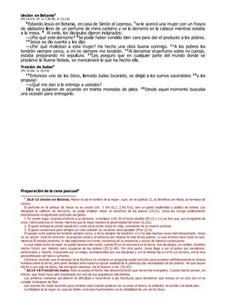 Unción en Betania0
(Mc 14,3-9; cfr. Lc 7,36-50; Jn 12,1-8)
6
Estando Jesús en Betania, en casa de Simón el Leproso, 7
se le acercó una mujer con un frasco
de alabastro lleno de un perfume de mirra carísimo y se lo derramó en la cabeza mientras estaba
a la mesa. 8
Al verlo, los discípulos dijeron indignados:
—¿Por qué este derroche? 9
Se podía haber vendido bien caro para dar el producto a los pobres.
10
Jesús se dio cuenta y les dijo:
—¿Por qué molestan a esta mujer? Ha hecho una obra buena conmigo. 11
A los pobres los
tendrán siempre cerca, a mí no siempre me tendrán. 12
Al derramar el perfume sobre mi cuerpo,
estaba preparando mi sepultura. 13
Les aseguro que en cualquier parte del mundo donde se
proclame la Buena Noticia, se mencionará lo que ha hecho ella.
Traición de Judas0
(Mc 14,10s; Lc 22,3-6)
14
Entonces uno de los Doce, llamado Judas Iscariote, se dirigió a los sumos sacerdotes 15
y les
propuso:
—¿Qué me dan si lo entrego a ustedes?
Ellos se pusieron de acuerdo en treinta monedas de plata. 16
Desde aquel momento buscaba
una ocasión para entregarlo.
Preparación de la cena pascual0
0
26,6-13 Unción en Betania. Mateo no da el nombre de la mujer; Juan, en el capítulo 12, la identifica con María, la hermana de
Lázaro.
El perfume en la cabeza de Jesús no es unción (cfr. 1 Sm 10,1; 2 Re 9,6), sino un gesto espléndido y público de estima. Los
discípulos lo califican de derroche, se podía emplear mejor en beneficio de los pobres (19,21). Jesús los corrige públicamente
interpretando el significado profundo del gesto:
1. En primer lugar, expresa el afecto a su persona, «conmigo» (10). En el texto aludido (Dt 15,1-11) se dice que, por el egoísmo de
unos, habrá pobreza en Israel; mientras que la mujer muestra la generosidad del amor (6,22s).
2. El gesto anticipa la unción sepulcral y como tal la recibe Jesús en vida, consciente de su muerte próxima.
3. El gesto conservará para siempre un valor eclesial: su recuerdo será ejemplar (Prov 22,9).
El pasaje «a los pobres los tendrán siempre cerca, a mí no siempre me tendrán» (11) ha sido muchas veces mal-interpretado. Jesús
no se opone –todo lo contrario– al progreso social y al esfuerzo por mejorar la vida de los pobres. Lo que el texto hace notar es que,
mientras Él estaba presente, lo más importante era tomar conciencia de su presencia y actuar de manera consecuente.
Lo que había hecho la mujer no podía hacerse más tarde, cuando Él ya no estuviera en la tierra. Sus discípulos, en cambio, tendrían
mucho futuro por delante para ocuparse de los pobres (25,31-46). Por otra parte, Jesús llega a ser el pobre por excelencia:
sentenciado a muerte, traicionado por un amigo, incomprendido por sus discípulos y con la mirada fija en el fin ya cercano, era la viva
personificación del Siervo sufriente.
Conviene recordar que el mensaje de la Escritura no contiene un programa social concreto para erradicar definitivamente la miseria
humana sobre la tierra, pero pone siempre ante nuestros ojos la realidad de la pobreza y las necesidades de los pobres: «lo que hayan
hecho a uno solo de éstos, mis hermanos menores, me lo hicieron a mí» (25,40).
0
26,14-16 Traición de Judas. Éste es quizás el hecho más desconcertante que narran los evangelios. Cuesta mucho pensar, en
efecto, que Jesús haya sido traicionado por uno de sus seguidores más íntimos.
Los primeros cristianos percibieron la dificultad y recurrieron a las Escrituras para demostrar que incluso en un acto tan vil se
cumplía el designio de Dios.
Las razones de Judas Iscariote para cometer esta traición pudieron ser su amor al dinero, la ambición, la envidia o la desilusión.
La fidelidad de la mujer en casa de Simón contrasta fuertemente con la infidelidad de uno de los Doce.
 