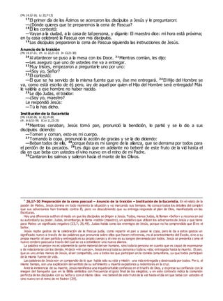 (Mc 14,12-16; Lc 22,7-13)
17
El primer día de los Ázimos se acercaron los discípulos a Jesús y le preguntaron:
—¿Dónde quieres que te preparemos la cena de Pascua?
18
Él les contestó:
—Vayan a la ciudad, a la casa de tal persona, y díganle: El maestro dice: mi hora está próxima;
en tu casa celebraré la Pascua con mis discípulos.
19
Los discípulos prepararon la cena de Pascua siguiendo las instrucciones de Jesús.
Anuncio de la traición
(Mc 14,17-21; cfr. Lc 22,21-23; Jn 13,21-30)
20
Al atardecer se puso a la mesa con los Doce. 21
Mientras comían, les dijo:
—Les aseguro que uno de ustedes me va a entregar.
22
Muy tristes, empezaron a preguntarle uno por uno:
—¿Soy yo, Señor?
23
Él contestó:
—El que se ha servido de la misma fuente que yo, ése me entregará. 24
El Hijo del Hombre se
va, como está escrito de él; pero, ¡ay de aquél por quien el Hijo del Hombre será entregado! Más
le valdría a ese hombre no haber nacido.
25
Le dijo Judas, el traidor:
—¿Soy yo, maestro?
Le respondió Jesús:
—Tú lo has dicho.
Institución de la Eucaristía
(Mc 14,22-26; Lc 22,14-20;
cfr. Jn 6,51-59; 1Cor 11,23-25)
26
Mientras cenaban, Jesús tomó pan, pronunció la bendición, lo partió y se lo dio a sus
discípulos diciendo:
—Tomen y coman, esto es mi cuerpo.
27
Tomando la copa, pronunció la acción de gracias y se la dio diciendo:
—Beban todos de ella, 28
porque ésta es mi sangre de la alianza, que se derrama por todos para
el perdón de los pecados. 29
Les digo que en adelante no beberé de este fruto de la vid hasta el
día en que beba con ustedes el vino nuevo en el reino de mi Padre.
30
Cantaron los salmos y salieron hacia el monte de los Olivos.
0
26,17-30 Preparación de la cena pascual – Anuncio de la traición – Institución de la Eucaristía. En el relato de la
pasión de Mateo, Jesús domina en todo momento la situación y va marcando sus tiempos. No conoce todos los detalles del complot
que sus adversarios han tramado contra Él, pero va descubriendo que su entrega responde al plan de Dios, manifestado en las
Escrituras.
Hay una diferencia sutil en el modo en que los discípulos se dirigen a Jesús. Todos, menos Judas, le llaman «Señor» y reconocen así
su autoridad y su poder. Judas, sin embargo, le llama «rabbí» (maestro), un apelativo que utilizan los adversarios de Jesús y que tiene
para Mateo un significado negativo (23,7; 26,49). Judas habla como los enemigos de Jesús, porque no ha comprendido que Él es el
Señor.
Jesús repite gestos de la celebración de la Pascua judía, como repartir el pan y pasar la copa, pero le da a estos gestos un
significado nuevo a través de las palabras que pronuncia sobre ellos que hacen referencia, no al acontecimiento del Éxodo, sino a su
propia muerte: el pan partido y entregado es su propio cuerpo y el vino es su sangre derramada por todos. Jesús se presenta como el
nuevo cordero pascual a través del cual se va a establecer una nueva alianza.
La palabra «cuerpo» no es solamente la parte material del ser humano, sino toda la persona en cuanto que es capaz de expresarse
y de relacionarse con los demás. Al decir «mi cuerpo», Jesús evoca toda su persona y toda su vida, entregada hasta la muerte. El pan,
que es uno en las manos de Jesús, alser compartido, une a todos los que participan en la comida comunitaria, ya que todos participan
de la misma fuente de vida.
Las palabras de Jesús son un compendio de lo que había sido su vida y misión: una vida entregada y destrozada por todos. Pero, al
mismo tiempo, son una explicación del sentido de su sufrimiento y muerte expiatorios y redentores en la cruz.
Ante la inminencia de su muerte, Jesús manifiesta una inquebrantable confianza en el triunfo de Dios, y expresa su confianza con la
imagen del banquete que en la Biblia simboliza con frecuencia el gozo final de los elegidos; y en este contexto indica la comunión
perfecta de los discípulos con su Señor y con el mismo Dios: «no beberé de este fruto de la vid hasta el día en que beba con ustedes el
vino nuevo en el reino de mi Padre» (29).
 