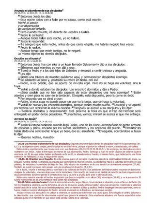 Anuncia el abandono de sus discípulos0
(Mc 14,27-31; Lc 22,31-34; cfr. Jn 13,36-38)
31
Entonces Jesús les dijo:
—Esta noche todos van a fallar por mi causa, como está escrito:
Heriré al pastor
y se dispersarán
las ovejas del rebaño.
32
Pero cuando resucite, iré delante de ustedes a Galilea.
33
Pedro le contestó:
—Aunque todos fallen esta noche, yo no fallaré.
34
Jesús le respondió:
—Te aseguro que esta noche, antes de que cante el gallo, me habrás negado tres veces.
35
Pedro le replicó:
—Aunque tenga que morir contigo, no te negaré.
Lo mismo dijeron los demás discípulos.
Oración en el huerto0
(Mc 14,32-42; cfr. Lc 22,39-46)
36
Entonces Jesús fue con ellos a un lugar llamado Getsemaní y dijo a sus discípulos:
—Siéntense aquí mientras yo voy allá a orar.
37
Tomó a Pedro y a los dos hijos de Zebedeo y empezó a sentir tristeza y angustia.
38
Les dijo:
—Siento una tristeza de muerte; quédense aquí, y permanezcan despiertos conmigo.
39
Se adelantó un poco y, postrado su rostro en tierra, oró así:
—Padre, si es posible, que se aparte de mí esta copa. Pero no se haga mi voluntad, sino la
tuya.
40
Volvió a donde estaban los discípulos. Los encontró dormidos y dijo a Pedro:
—¿Será posible que no han sido capaces de estar despiertos una hora conmigo? 41
Estén
atentos y oren para no caer en la tentación. El espíritu está dispuesto, pero la carne es débil.
42
Por segunda vez se alejó a orar:
—Padre, si esta copa no puede pasar sin que yo la beba, que se haga tu voluntad.
43
Volvió de nuevo y los encontró dormidos, porque tenían mucho sueño. 44
Los dejó y se apartó
por tercera vez repitiendo la misma oración. 45
Después se acercó a los discípulos y les dijo:
—¡Todavía dormidos y descansando! Está próxima la hora en que el Hijo del Hombre será
entregado en poder de los pecadores. 46
Levántense, vamos; ¡miren! se acerca el que me entrega.
Arresto de Jesús0
(Mc 14,43-50; Lc 22,47-53; cfr. Jn 18,1-11)
47
Todavía estaba hablando cuando llegó Judas, uno de los Doce, acompañado de gente armada
de espadas y palos, enviada por los sumos sacerdotes y los ancianos del pueblo. 48
El traidor les
había dado una contraseña: Al que yo bese, ése es; arréstenlo. 49
Enseguida, acercándose a Jesús
le dijo:
—¡Buenas noches, maestro!
0
26,31-35 Anuncia el abandono de sus discípulos. Segundo anuncio trágico donde los discípulos fallan en la gran prueba (cfr.
6,13) y se dispersan como ovejas; pero su caída no será definitiva, porque el pastor los volverá a reunir, ya resucitado, en Galilea.
Mateo indica repetidamente que Jesús está «con sus discípulos» (26,18.20.23.29.38.40.51). Sin embargo, los discípulos no están
realmente con Jesús. Judas lo entregará en manos de sus adversarios; Pedro, Santiago y Juan no serán capaces de velar ni siquiera
una hora con Él; los que antes habían profesado su fe en Él, lo abandonarán y huirán; el mismo Pedro, que había hecho una firme
confesión de fidelidad (33-35), lo negará tres veces.
0
26,36-46 Oración en el huerto. En esta escena quiere el narrador revelarnos algo de la espiritualidad íntima de Jesús, su
angustia humana mortal: su tristeza, la angustia que siente ante la muerte cercana, su obediencia filial a la voluntad del Pa dre; en una
palabra, la verdadera humanidad del Hijo de Dios. Sólo el grito de abandono en la cruz tendrá un dramatismo semejante (27,46).
También se puede comparar este pasaje, con «La prueba en el desierto» (4,1-11).
En la lucha, triunfa la entrega plena y confiada a la voluntad del Padre. Dos peticiones del Padrenuestro resuenan en la escena:
«hágase tu voluntad», «no nos dejes caer en la tentación». Esta oración de Jesús es el modelo de oración de todo creyente ant e
situaciones límites donde se pierde el sentido de la vida y se pone a prueba la fe ante el silencio de Dios.
Mateo nos muestra además al hombre angustiado que busca compañía: «con ellos» (36), «conmigo» (38.40), y no la encuentra. El
sueño inconsciente de los tres íntimos le hace sentir más la soledad.
0
26,47-56 Arrestode Jesús.En toda la escena del arresto, según Mateo, Jesús domina la situación, como el Siervo del Señor (Is
42,3s). Reprime la violencia, aun la defensiva, de uno de los suyos; acepta el beso traidor; denuncia sin oponer resistencia la violencia
injustificada de la turba. No es un bandido peligroso, sino un maestro público y pacífico. Podría desplegar fuerzas superiores, pero su
fuerza reside en aceptar el designio del Padre: así está anunciado en la Escritura, así tiene que suceder.
Jesús exhorta a sus discípulos a no utilizar la violencia, ni siquiera para defender una causa justa. Él ha elegido el camino del amor y
la misericordia, que rompen la interminable espiral que genera la violencia. Esta enseñanza adquiere una fuerza especial al e star
colocada justo en el momento en que Jesús está siendo víctima de la violencia.
 