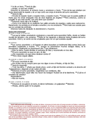 Y le dio un beso. 50
Jesús le dijo:
—Amigo, ¿a qué has venido?
Entonces se acercaron, le echaron mano y arrestaron a Jesús. 51
Uno de los que estaban con
Jesús desenvainó la espada y de un tajo cortó una oreja al sirviente del sumo sacerdote.
52
Jesús le dijo:
—Envaina la espada: Quien a espada mata, a espada muere. 53
¿Crees que no puedo pedirle al
Padre que me envíe enseguida más de doce legiones de ángeles? 54
Pero entonces, ¿cómo se
cumplirá lo que está escrito, que esto tiene que suceder?
55
Entonces Jesús dijo a la multitud:
—Como si se tratara de un asaltante han salido armados de espadas y palos para capturarme.
Diariamente me sentaba en el templo a enseñar y no me arrestaron. 56
Pero todo eso sucede para
que se cumplan las profecías.
Entonces todos los discípulos lo abandonaron y huyeron.
Jesús ante el Consejo0
(Mc 14,53s; Lc 22,54s; cfr. Jn 18,12-16)
57
Los que lo habían arrestado lo condujeron a casa del sumo sacerdote Caifás, donde se habían
reunido los letrados y los ancianos. 58
Pedro le fue siguiendo a distancia hasta el palacio del sumo
sacerdote. Entró y se sentó con los empleados para ver en qué acababa aquello.
(Mc 14,55-61a)
59
Los sumos sacerdotes y el Consejo en pleno buscaban un testimonio falso contra Jesús que
permitiera condenarlo a muerte. 60
Y, aunque se presentaron muchos testigos falsos, no lo
encontraron. Finalmente se presentaron dos 61
que declararon:
—Éste ha dicho: Puedo derribar el santuario de Dios y reconstruirlo en tres días.
62
El sumo sacerdote se puso en pie y le dijo:
—¿No respondes a lo que éstos declaran contra ti?
63a
Pero Jesús seguía callado.
(Mc 14,61b-64; Lc 22,66-71; cfr. Jn 18,19-21)
63b
El sumo sacerdote le dijo:
—Por el Dios vivo te conjuro para que nos digas si eres el Mesías, el Hijo de Dios.
64
Jesús le respondió:
—Tú lo has dicho. Y añado que desde ahora verán al Hijo del Hombre sentado a la derecha del
Todopoderoso y llegando en las nubes del cielo.
65
Entonces el sumo sacerdote, rasgándose sus vestiduras, dijo:
—¡Ha blasfemado! ¿Qué falta nos hacen los testigos? Acaban de oír la blasfemia. 66
¿Cuál es el
veredicto de ustedes?
Respondieron:
—Reo de muerte.
(Mc 14,65; Lc 22,63-65; cfr. Jn 18,22s)
67
Entonces le escupieron al rostro, le dieron bofetadas y lo golpeaban 68
diciendo:
—Mesías, adivina quién te ha pegado.
0
26,57-68 Jesús ante el Consejo. En el relato de Mateo, el proceso de Jesús ante el Consejo procede con fluidez y coherencia.
Pero no pensemos que es una redacción puntual de un taquígrafo. En el fondo, se trata de legalizar la muerte de Jesús previamente
decidida. La cuestión se centra en el mesianismo trascendente de Jesús, no en su mesianismo político que esperaba parte del pueblo,
ni el mesianismo simple de un rey descendiente de David, sino más bien el de quien tiene un trono a la derecha de Dios (Sal 110,1) y
recibe del Altísimo el poder supremo y universal (Dn 7,13). Si Jesús se arroga sin fundamento semejante título, es blasfemo y merece
la muerte. Si lo posee realmente, es Él quien, juzgado, juzga. Jesús, conjurado por el sumo sacerdote del momento, pronuncia un
testimonio que lo lleva a la muerte: testigo y mártir.
A la condena siguen las burlas (67). Esta escena, lo mismo que la burla de los soldados (27,27-31), está teñida de ironía, pues los
jefes de los sacerdotes y los ancianos, queriendo ultrajar a Jesús, están en realidad confesando su verdadera identidad, como bien
saben los lectores del evangelio.
 