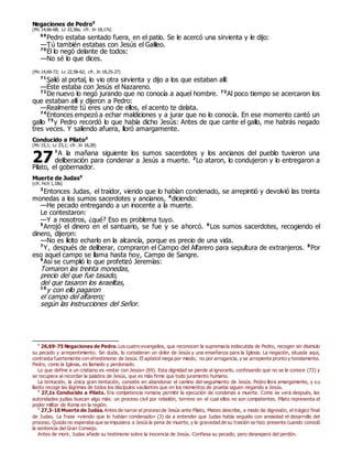 Negaciones de Pedro0
(Mc 14,66-68; Lc 22,56s; cfr. Jn 18,17s)
69
Pedro estaba sentado fuera, en el patio. Se le acercó una sirvienta y le dijo:
—Tú también estabas con Jesús el Galileo.
70
Él lo negó delante de todos:
—No sé lo que dices.
(Mc 14,69-72; Lc 22,58-62; cfr. Jn 18,25-27)
71
Salió al portal, lo vio otra sirvienta y dijo a los que estaban allí:
—Éste estaba con Jesús el Nazareno.
72
De nuevo lo negó jurando que no conocía a aquel hombre. 73
Al poco tiempo se acercaron los
que estaban allí y dijeron a Pedro:
—Realmente tú eres uno de ellos, el acento te delata.
74
Entonces empezó a echar maldiciones y a jurar que no lo conocía. En ese momento cantó un
gallo 75
y Pedro recordó lo que había dicho Jesús: Antes de que cante el gallo, me habrás negado
tres veces. Y saliendo afuera, lloró amargamente.
Conducido a Pilato0
(Mc 15,1; Lc 23,1; cfr. Jn 18,28)
1
A la mañana siguiente los sumos sacerdotes y los ancianos del pueblo tuvieron una
deliberación para condenar a Jesús a muerte. 2
Lo ataron, lo condujeron y lo entregaron a
Pilato, el gobernador.
Muerte de Judas0
(cfr. Hch 1,18s)
3
Entonces Judas, el traidor, viendo que lo habían condenado, se arrepintió y devolvió las treinta
monedas a los sumos sacerdotes y ancianos, 4
diciendo:
—He pecado entregando a un inocente a la muerte.
Le contestaron:
—Y a nosotros, ¿qué? Eso es problema tuyo.
5
Arrojó el dinero en el santuario, se fue y se ahorcó. 6
Los sumos sacerdotes, recogiendo el
dinero, dijeron:
—No es lícito echarlo en la alcancía, porque es precio de una vida.
7
Y, después de deliberar, compraron el Campo del Alfarero para sepultura de extranjeros. 8
Por
eso aquel campo se llama hasta hoy, Campo de Sangre.
9
Así se cumplió lo que profetizó Jeremías:
Tomaron las treinta monedas,
precio del que fue tasado,
del que tasaron los israelitas,
10
y con ello pagaron
el campo del alfarero;
según las instrucciones del Señor.
0
26,69-75 Negaciones de Pedro. Los cuatro evangelios, que reconocen la supremacía indiscutida de Pedro, recogen sin disimulo
su pecado y arrepentimiento. Sin duda, lo consideran un dolor de Jesús y una enseñanza para la Iglesia. La negación, situada aquí,
contrasta fuertemente con eltestimonio de Jesús. El apóstol niega por miedo, no por arrogancia, y se arrepiente pronto y hondamente.
Pedro, como la Iglesia, es llamado y perdonado.
Lo que define a un cristiano es «estar con Jesús» (69). Esta dignidad se pierde al ignorarlo, confesando que no se le conoce (72) y
se recupera al recordar la palabra de Jesús, que es más firme que todo juramento humano.
La tentación, la única gran tentación, consiste en abandonar el camino del seguimiento de Jesús. Pedro llora amargamente, y su
llanto recoge las lágrimas de todos los discípulos vacilantes que en los momentos de prueba siguen negando a Jesús.
0
27,1s Conducido a Pilato. Era competencia romana permitir la ejecución de condenas a muerte. Como se verá después, las
autoridades judías buscan algo más: un proceso civil por rebelión, terreno en el cual ellos no son competentes. Pilato representa el
poder militar de Roma en la región.
0
27,3-10 Muerte de Judas. Antes de narrar el proceso de Jesús ante Pilato, Mateo describe, a modo de digresión, el trágico final
de Judas. La frase «viendo que lo habían condenado» (3) da a entender que Judas había seguido con ansiedad el desarrollo del
proceso. Quizás no esperaba que se impusiera a Jesús la pena de muerte, y la gravedad de su traición se hizo presente cuando conoció
la sentencia del Gran Consejo.
Antes de morir, Judas añade su testimonio sobre la inocencia de Jesús. Confiesa su pecado, pero desespera del perdón.
27
 