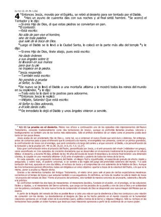 (Lc 4,1-13; cfr. Mc 1,12s)
1
Entonces Jesús, movido por el Espíritu, se retiró al desierto para ser tentado por el Diablo.
2
Hizo un ayuno de cuarenta días con sus noches y al final sintió hambre. 3
Se acercó el
Tentador y le dijo:
—Si eres Hijo de Dios, di que estas piedras se conviertan en pan.
4
Él contestó:
—Está escrito:
No sólo de pan vive el hombre,
sino de toda palabra
que sale de la boca de Dios.
5
Luego el Diablo se lo llevó a la Ciudad Santa, lo colocó en la parte más alta del templo 6
y le
dijo:
—Si eres Hijo de Dios, tírate abajo, pues está escrito:
Ha dado órdenes
a sus ángeles sobre ti;
te llevarán en sus manos
para que tu pie
no tropiece en la piedra.
7
Jesús respondió:
—También está escrito:
No pondrás a prueba
al Señor, tu Dios.
8
De nuevo se lo llevó el Diablo a una montaña altísima y le mostró todos los reinos del mundo
en su esplendor, 9
y le dijo:
—Todo esto te lo daré si te postras para adorarme.
10
Entonces Jesús le replicó:
—¡Aléjate, Satanás! Que está escrito:
Al Señor tu Dios adorarás,
a él sólo darás culto.
11
De inmediato lo dejó el Diablo y unos ángeles vinieron a servirle.
0
4,1-11 La prueba en el desierto. Mateo nos ofrece a continuación uno de los episodios más impresionantes del Nuevo
Testamento, conocido tradicionalmente como «las tentaciones de Jesús», aunque es preferible llamarlas pruebas. Literaria y
teológicamente es también uno de los textos más elaborados. Sólo el artificio dramático de un relato como el presente podía decir
tanto en tan pocas líneas.
Jesús acaba de ser proclamado Hijo de Dios y, como tal, va a comenzar el nuevo Éxodo que será duro y doloroso. Sin embargo,
antes de contarnos paso a paso el itinerario que le conducirá a la muerte, el evangelista nos presenta, como en un pórtico grandioso,
la confrontación de Jesús con el enemigo, que será constante a lo largo del camino y al que vencerá: el Diablo, o la personif icación de
la tentación y de la prueba (cfr. Mt 12,38; 16,22; Jn 6,15; 7,3; 12,27).
Esta gran confrontación entre el proyecto del Padre, personificado por Jesús, y el anti-proyecto del «rival» («diábolos» en griego),
viene escenificado en tres episodios de creciente dramatismo que se desarrollan en el escenario tradicional de la prueba en la cultura
bíblica: el desierto, y durante 40 días, símbolo de los 40 años del éxodo de Israel. El desenlace y la victoria final tendrán una dimensión
cósmica, la cúspide en una «montaña altísima» (4,8) ante el esplendor y poderío de todos los reinos de la tierra.
En cada episodio, una proposición tentadora del Diablo: el milagro fácil e injustificable; el espectáculo gratuito de efecto rápido y
asegurado; y sobre todo, el poderío universal, si se somete a las reglas del juego del pretendido soberano del mundo. Y a cada
tentación del rival, apoyada en una cita bíblica, el rechazo de Jesús y el compromiso de vivir solamente de la Palabra de Dios. Aunque
las tres tentaciones parecen diferentes, todas van dirigidas a un único objetivo: apartar a Jesús de la voluntad del Padre, o lo que es lo
mismo, poner a prueba su filiación divina.
Gracias a los elementos tomados del Antiguo Testamento, el relato sirve para salir al paso de ciertas expectativas mesiánicas
corrientes en el tiempo de Jesús y que seducían también a sus seguidores. En definitiva, se trata de resaltar no sólo la misión de Jesús
–el proyecto del reinado de Dios– frente al proyecto del antireino, sino también la manera concreta de anunciarlo, celebrarlo y llevarlo
a la práctica.
Se confrontan también los dos tipos de mesianismos: el mesianismo davídico, fundado en el poder, en el prestigio, en las soluciones
fáciles y rápidas, y el mesianismo del Siervo sufriente, que carga con los pecados de su pueblo y vive de cara a Dios y en solidaridad
con los pobres y excluidos. De esta nueva forma de comprender el reinado de Dios se desprende una nueva imagen del Mesías que se
espera.
A partir de la llegada del reinado de Dios es posible llevar a cabo una vida en que la obediencia a Dios nos conduzca a una relación
de comunión con los demás. La desobediencia al designio de Dios se ha hecho patente en el mundo creando en la humanidad
relaciones opresoras en el triple orden de lo económico (pan), político (reinos de la tierra) y religioso (milagro). Sólo su rechazo en las
tentaciones hace posible un orden humano que destruya esas relaciones opresoras a partir de la existencia de un nuevo poder.
4
 