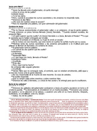 Jesús ante Pilato0
(Mc 15,2-15; Lc 23,ss; cfr. Jn 18,33-38)
11
Jesús fue llevado ante el gobernador, el cual lo interrogó:
—¿Eres tú el rey de los judíos?
Contestó Jesús:
—Tú lo has dicho.
12
Pero, cuando lo acusaban los sumos sacerdotes y los ancianos no respondía nada.
13
Entonces le dijo Pilato:
—¿No oyes de cuántas cosas te acusan?
14
Pero no respondió una palabra, con gran admiración del gobernador.
Condena de Jesús
(Mc 15,6-15; Lc 23,17-25; cfr. Jn 18,39–19,1.4-16)
15
Por la Pascua acostumbraba el gobernador soltar a un prisionero, el que la gente quisiera.
16
Tenía entonces un preso famoso llamado [Jesús] Barrabás. 17
Cuando estaban reunidos, les
preguntó Pilato:
—¿A quién quieren que les suelte? ¿A [Jesús] Barrabás o a Jesús, llamado el Mesías? 18
Ya que
le constaba que lo habían entregado por envidia.
19
Estando él sentado en el tribunal, su mujer le envió un recado:
—No te metas con ese inocente, que esta noche en sueños he sufrido mucho por su causa.
20
Mientras tanto los sumos sacerdotes y los ancianos persuadieron a la multitud para que
pidieran la libertad de Barrabás y la condena de Jesús.
21
El gobernador tomó la palabra:
—¿A cuál de los dos quieren que les suelte?
Contestaron:
—A Barrabás.
22
Respondió Pilato:
—¿Y qué hago con Jesús, llamado el Mesías?
Contestaron todos:
—Crucifícalo.
23
Él les dijo:
—Pero, ¿qué mal ha hecho?
Sin embargo ellos seguían gritando:
—Crucifícalo.
24
Viendo Pilato que no conseguía nada, al contrario, que se estaban amotinando, pidió agua y
se lavó las manos ante la gente diciendo:
—No soy responsable de la muerte de este inocente. Es cosa de ustedes.
25
El pueblo respondió:
—Que su sangre caiga sobre nosotros y sobre nuestros hijos.
26
Entonces les soltó a Barrabás, y a Jesús lo hizo azotar y lo entregó para que lo crucificaran.
Burla de los soldados0
(Mc 15,16-20; cfr. Jn 19,2s)
27
Entonces los soldados del gobernador condujeron a Jesús al cuartel y reunieron en torno a él
a toda la guardia. 28
Lo desnudaron, lo envolvieron en un manto escarlata, 29
trenzaron una corona
de espinas y se la colocaron en la cabeza, y pusieron una caña en su mano derecha. Después,
burlándose, se arrodillaban ante él y decían:
—¡Salud, rey de los judíos!
0
27,11-26 Jesús ante Pilato – Condenade Jesús. Tras la interrupción del episodio precedente, continúa el proceso ante Pilato
hasta su desenlace fatal. Mateo sigue acumulando testimonios sobre la inocencia de Jesús: la resistencia y los manejos de Pilato,
su declaración aparatosa, el sueño de su mujer. Correlativamente, carga la mano sobre la responsabilidad de las autoridades judías y
«la multitud» allí reunida (20). En la imprecación final los llama «el pueblo» (25); en esta ampliación de la responsabilidad parece
reflejarse la ruptura consumada entre judaísmo y cristianismo y la exclusión oficial de los cristianos por parte de la autoridad judía.
Una lectura superficial de este pasaje de Mateo ha servido algunas veces en la historia para señalar al pueblo judío como el causante
y responsable de la muerte de Jesús. Sin embargo, lo que aquí se nos muestra es que en Jesús, el justo, el Mesías, se cumple la
voluntad de Dios. El rechazo de su pueblo forma parte de ese plan misterioso de Dios.
0
27,27-31 Burla de los soldados. El motivo de la burla es la acusación que los jefes de los sacerdotes han hecho contra Jesús.
Una acusación falsa, pero que será el motivo de su condena. El episodio está narrado con cierta ironía (cfr. 26,67s). Así de
desconcertante es la vida de Jesús, del reino y del Dios que proclamó y creyó.
Los lectores del evangelio reconocen a Jesús como Rey, pero saben que no es de este mundo. Contemplar estos gestos brutales les
hace entrar más de lleno en el misterio de por qué Jesús ha sido incomprendido y rechazado.
En el momento de mayor humillación es cuando se manifiesta el misterio de Jesús, que ha venido a derramar su sangre por todos.
 