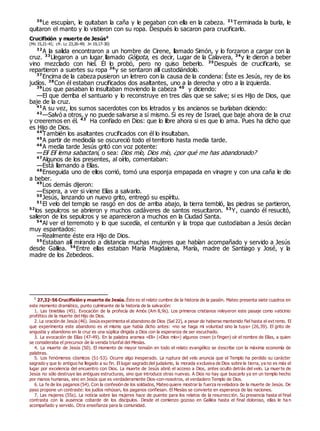 30
Le escupían, le quitaban la caña y le pegaban con ella en la cabeza. 31
Terminada la burla, le
quitaron el manto y lo vistieron con su ropa. Después lo sacaron para crucificarlo.
Crucifixión y muerte de Jesús0
(Mc 15,21-41; cfr. Lc 23,26-49; Jn 19,17-30)
32
A la salida encontraron a un hombre de Cirene, llamado Simón, y lo forzaron a cargar con la
cruz. 33
Llegaron a un lugar llamado Gólgota, es decir, Lugar de la Calavera, 34
y le dieron a beber
vino mezclado con hiel. Él lo probó, pero no quiso beberlo. 35
Después de crucificarlo, se
repartieron a suertes su ropa 36
y se sentaron allí custodiándolo.
37
Encima de la cabeza pusieron un letrero con la causa de la condena: Éste es Jesús, rey de los
judíos. 38
Con él estaban crucificados dos asaltantes, uno a la derecha y otro a la izquierda.
39
Los que pasaban lo insultaban moviendo la cabeza 40
y diciendo:
—El que derriba el santuario y lo reconstruye en tres días que se salve; si es Hijo de Dios, que
baje de la cruz.
41
A su vez, los sumos sacerdotes con los letrados y los ancianos se burlaban diciendo:
42
—Salvó a otros, y no puede salvarse a sí mismo. Si es rey de Israel, que baje ahora de la cruz
y creeremos en él. 43
Ha confiado en Dios: que lo libre ahora si es que lo ama. Pues ha dicho que
es Hijo de Dios.
44
También los asaltantes crucificados con él lo insultaban.
45
A partir de mediodía se oscureció todo el territorio hasta media tarde.
46
A media tarde Jesús gritó con voz potente:
—Elí Elí lema sabactani, o sea: Dios mío, Dios mío, ¿por qué me has abandonado?
47
Algunos de los presentes, al oírlo, comentaban:
—Está llamando a Elías.
48
Enseguida uno de ellos corrió, tomó una esponja empapada en vinagre y con una caña le dio
a beber.
49
Los demás dijeron:
—Espera, a ver si viene Elías a salvarlo.
50
Jesús, lanzando un nuevo grito, entregó su espíritu.
51
El velo del templo se rasgó en dos de arriba abajo, la tierra tembló, las piedras se partieron,
52
los sepulcros se abrieron y muchos cadáveres de santos resucitaron. 53
Y, cuando él resucitó,
salieron de los sepulcros y se aparecieron a muchos en la Ciudad Santa.
54
Al ver el terremoto y lo que sucedía, el centurión y la tropa que custodiaban a Jesús decían
muy espantados:
—Realmente éste era Hijo de Dios.
55
Estaban allí mirando a distancia muchas mujeres que habían acompañado y servido a Jesús
desde Galilea. 56
Entre ellas estaban María Magdalena, María, madre de Santiago y José, y la
madre de los Zebedeos.
0
27,32-56 Crucifixión y muerte de Jesús. Éste es el relato cumbre de la historia de la pasión. Mateo presenta siete cuadros en
este momento dramático, punto culminante de la historia de la salvación:
1. Las tinieblas (45). Evocación de la profecía de Amós (Am 8,9s). Los primeros cristianos releyeron este pasaje como vaticinio
profético de la muerte del Hijo de Dios.
2. La oración de Jesús (46). Jesús experimenta el abandono de Dios (Sal 22), a pesar de haberse mantenido fiel hasta el ext remo. El
que experimenta este abandono es el mismo que había dicho antes: «no se haga mi voluntad sino la tuya» (26,39). El grito de
angustia y abandono en la cruz es una súplica dirigida a Dios con la esperanza de ser escuchado.
3. La evocación de Elías (47-49). En la palabra aramea «Eli» («Dios mío») algunos creen (o fingen) oír el nombre de Elías, a quien
se consideraba el precursor de la venida triunfal del Mesías.
4. La muerte de Jesús (50). El momento de mayor tensión en todo el relato evangélico se describe con la máxima economía de
palabras.
5. Los fenómenos cósmicos (51-53). Ocurre algo inesperado. La ruptura del velo anuncia que el Templo ha perdido su carácter
sagrado y que lo antiguo ha llegado a su fin. El lugar sagrado del judaísmo, la morada exclusiva de Dios sobre la tierra, ya no es más el
lugar por excelencia del encuentro con Dios. La muerte de Jesús abrió el acceso a Dios, antes oculto detrás del velo. La muerte de
Jesús no sólo destruye las antiguas estructuras, sino que introduce otras nuevas. A Dios no hay que buscarlo ya en un templo hecho
por manos humanas, sino en Jesús que es verdaderamente Dios-con-nosotros, el verdadero Templo de Dios.
6. La fe de los paganos (54). Con la confesión de los soldados, Mateo quiere mostrar la fuerza reveladora de la muerte de Jesús. De
paso propone un contraste: los judíos rehúsan, los paganos confiesan. El Mesías se convierte en esperanza de las naciones.
7. Las mujeres (55s). La noticia sobre las mujeres hace de puente para los relatos de la resurrección. Su presencia hasta el final
contrasta con la ausencia cobarde de los discípulos. Desde el comienzo gozoso en Galilea hasta el final doloroso, ellas le ha n
acompañado y servido. Otra enseñanza para la comunidad.
 
