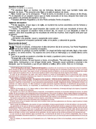 Sepultura de Jesús0
(Mc 15,42-47; Lc 23,50-56; cfr. Jn 19,38-42)
57
Al atardecer llegó un hombre rico de Arimatea, llamado José, que también había sido
discípulo de Jesús. 58
Se presentó ante Pilato y le pidió el cadáver de Jesús.
Pilato mandó que se lo entregaran. 59
José lo tomó, lo envolvió en una sábana de lino limpia,
60
y lo depositó en un sepulcro nuevo que se había excavado en la roca; después hizo rodar una
gran piedra a la entrada del sepulcro y se fue.
61
Estaban allí María Magdalena y la otra María sentadas frente al sepulcro.
Vigilancia del sepulcro
62
Al día siguiente, el que sigue a la vigilia, se reunieron los sumos sacerdotes con los fariseos y
fueron a Pilato 63
a decirle:
—Señor, recordamos que aquel impostor dijo cuando aún vivía que resucitaría al tercer día.
64
Manda que aseguren el sepulcro hasta el tercer día, no vayan a ir sus discípulos a robar el
cadáver, para decir al pueblo que ha resucitado de entre los muertos. Este engaño sería peor que
el primero.
65
Les respondió Pilato:
—Ahí tienen una guardia: vayan y asegúrenlo como saben.
66
Ellos aseguraron el sepulcro poniendo sellos en la piedra y colocando la guardia.
Resurrección de Jesús0
(Mc 16,1-8; Lc 24,1-12; cfr. Jn 20,1-10)
1
Pasado el sábado, al despuntar el alba del primer día de la semana, fue María Magdalena
con la otra María a examinar el sepulcro.
2
De repente se produjo un fuerte temblor: Un ángel del Señor bajó del cielo, llegó e hizo rodar
la piedra y se sentó encima. 3
Su aspecto era como el de un relámpago y su vestido blanco como
la nieve.
4
Los de la guardia se pusieron a temblar de miedo y quedaron como muertos.
5
El ángel dijo a las mujeres:
—Ustedes no teman. Sé que buscan a Jesús, el crucificado. 6
No está aquí; ha resucitado como
había dicho. Acérquense a ver el lugar donde yacía. 7
Después vayan corriendo a anunciar a los
discípulos que ha resucitado y que irá por delante a Galilea; allí lo verán. Éste es mi mensaje.
0
27,57-66 Sepultura de Jesús – Vigilancia del sepulcro. La sepultura de una persona era muy importante entre los israelitas.
Verse privado de ella era una ignominia final. Un ajusticiado debía ser apartado para no contaminar el terreno (Dt 21,22s), por lo que
le correspondía la fosa común. José quiere ofrecer su homenaje póstumo al Maestro y se une así al homenaje anticipado de la mujer
que lo ungió para la sepultura (26,13). Al acto de la sepultura asisten como testigos dos de las mujeres antes citadas.
El resto de las afirmaciones del relato está hecho teniendo en cuenta el acontecimiento final: la resurrección (62s). Debían
prevenirse de las acusaciones posteriores que negarán la resurrección, así que el evangelio trata de explicar el origen del rumor del
robo del cadáver y demostrar su falsedad.
0
28,1-15 Resurrección de Jesús – Se aparece a las mujeres – Informe de los vigilantes. Si en el relato de la pasión los
tres sinópticos siguen sendas paralelas, en los de la resurrección presentan divergencias impresionantes. Ninguno intenta describir el
momento y modo de la resurrección, ya que trasciende la experimentación sensible. Simplemente afirman triunfalmente el hecho y lo
confirman con relatos diversos. En ellos constituyen el núcleo esencial los siguientes elementos: la identificación del aparecido, su
identidad con el Jesús histórico, su corporeidad, su manifestación cierta, su trato con los discípulos y la personalidad de diversos
testigos.
Saltando el intermedio de 11-15, Mateo estiliza su breve relato en tres momentos: el mensaje del ángel a las mujeres, la aparición
de Jesús a ellas, la misión de los apóstoles.
Las mujeres van a hacer una visita de afecto o inspección. Un dramatismo consciente en el narrador impregna la escena. Un súbito
temblor de tierra anticipa un giro inesperado de los acontecimientos. Para evocar el misterio, Mateo emplea imágenes sorprendentes,
como la conmoción producida en los elementos de la naturaleza. Luego se limita a presentar los hechos humanamente accesibles como
el temblor de tierra, la tumba vacía y las apariciones del Resucitado a las mujeres y a los discípulos.
Del sepulcro vacío parten dos mensajes: el de las mujeres, convertidas en mensajeras de la resurrección, y el de los guardianes del
sepulcro, que se dirigen a los sumos sacerdotes para comunicarles lo ocurrido.
El hecho cierto es que el sepulcro está vacío; esto lo admiten todos, pero las explicaciones son diversas, según la postura t omada
ante la persona de Jesús.
Mateo recoge dos posibilidades y las expone con gran neutralidad, al menos aparentemente: el robo del cadáver o la resurrección.
Las apariciones en las que se menciona el paulatino reconocimiento del Resucitado tienden a asegurar la íntima conexión entre los
momentos de muerte y resurrección. Es interesante notar que son dos mujeres las encargadas de realizar el primer anuncio de este
acontecimiento. Teniendo en cuenta que en aquella cultura el testimonio de una mujer no era considerado válido, llama la atención el
hecho de que los evangelistas relacionen unánimemente el descubrimiento de la tumba vacía con estas mujeres. En la tradición de la
Iglesia se las llegó a conocer como «apóstoles de los apóstoles»; las dos mujeres son las primeras portadoras del mensaje pascual.
Lo que ocurrió en aquel momento sigue ocurriendo hoy. La resurrección de Jesús no es un hecho comprobable, sino un hecho
sobrenaturaladmisible únicamente desde la fe. Cuando se cierra el corazón a la fe, la resurrección pasa automáticamente al t erreno de
la leyenda.
Para un cristiano, la resurrección es el fundamento de su fe. Pablo dice que si Cristo no ha resucitado, vana es nuestra fe (1 Cor
15,14.17).
28
 