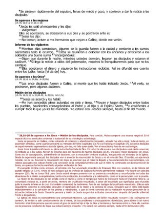 8
Se alejaron rápidamente del sepulcro, llenas de miedo y gozo, y corrieron a dar la noticia a los
discípulos.
Se aparece a las mujeres
(cfr. Mc 16,9-13; Jn 20,11-18)
9
Jesús les salió al encuentro y les dijo:
—¡Alégrense!
Ellas se acercaron, se abrazaron a sus pies y se postraron ante él.
10
Jesús les dijo:
—No teman; avisen a mis hermanos que vayan a Galilea, donde me verán.
Informe de los vigilantes
11
Mientras ellas caminaban, algunos de la guardia fueron a la ciudad y contaron a los sumos
sacerdotes todo lo ocurrido. 12
Éstos se reunieron a deliberar con los ancianos y ofrecieron a los
soldados una buena suma 13
encargándoles:
—Digan que durante la noche, mientras ustedes dormían, llegaron los discípulos y robaron el
cadáver. 14
Si llega la noticia a oídos del gobernador, nosotros lo tranquilizaremos para que no los
castigue.
15
Ellos aceptaron el dinero y siguieron las instrucciones recibidas. Así se difundió ese cuento
entre los judíos hasta [el día de] hoy.
Se aparece a los Once0
(cfr. Mc 16,14; Lc 24,36s; Jn 20,19s)
16
Los once discípulos fueron a Galilea, al monte que les había indicado Jesús. 17
Al verlo, se
postraron, pero algunos dudaron.
Misión de los discípulos
(cfr. Mc 16,15-18; Lc 24,44-49; Jn 20,22s; Hch 1,7s)
18
Jesús se acercó y les habló:
—Me han concedido plena autoridad en cielo y tierra. 19
Vayan y hagan discípulos entre todos
los pueblos, bautícenlos consagrándolos al Padre y al Hijo y al Espíritu Santo, 20
y enséñenles a
cumplir todo lo que yo les he mandado. Yo estaré con ustedes siempre, hasta el fin del mundo.
0
28,16-20 Se aparece a los Once – Misión de los discípulos. Para concluir, Mateo compone una escena magistral. En el
espacio de cinco versículos condensa lo sustancial de su cristología y eclesiología.
Jesús se presenta en Galilea, como volviendo al comienzo y abandonando Jerusalén, adonde fue sólo a morir. Sube al monte, en
ascensión simbólica, como cuando proclamó su mensaje del reino (capítulos 5 al 7) o se transfiguró (capítulo 17). Los once discípulos
de aquel momento representan a toda la Iglesia; por eso, no falta quien dude. Ven al resucitado y han de ser sus testigos.
Jesús toma la palabra afirmando su plena autoridad recibida de Dios. En virtud de ella envía a sus discípulos a una misión universal,
no limitada ya a los judíos. No han de enseñar para ser maestros de muchos discípulos (23,8), sino para «hacer discípulos» de Jesús.
Como rito de consagración, administrarán el bautismo, con la invocación trinitaria explícita, inaugurando así el tiempo de la Iglesia.
Desde la experiencia pascual, los discípulos van a anunciar la resurrección de Jesús y no el reino de Dios. El cambio, en apa riencia
notable, no es tal. Anunciar la resurrección de Jesús es anunciar que el reino ha llegado y han comenzado los nuevos tiempos. Los
relatos pascuales nos colocan frente a la convicción de la comunidad primitiva de que el reino ha comenzado con la resurrección de
Jesús, en quien se ha hecho manifiesto el poder vivificador de Dios.
El evangelio termina como empezó. Al principio nos fue anunciado el nombre de Emanuel, Dios con nosotros, en la historia del
pueblo elegido (Is 7,14). Ahora se nos asegura que la profecía de Isaías se ha hecho permanente realidad: «Yo estaré con uste des
siempre» (20). No es tarea fácil, pero Jesús estará siempre presente con su presencia consoladora y reconfortante en todas la s
situaciones de la misión evangelizadora, tanto en la predicación, la enseñanza y la celebración, como en la persecución y en la prueba.
La misión de los discípulos es tan amplia como el mundo y como el tiempo que habrá de transcurrir hasta el final de la historia. La
comunidad cristiana es, a partir de ahora, memoria del crucificado-resucitado, a pesar del escándalo que significaba para el pueblo
judío la muerte infame en la cruz. Es también comunidad de testimonio: han de ser testigos del crucificado-resucitado. Sólo en este
seguimiento concreto la comunidad descubre el significado de la misión y la persona de Jesús. Descubre que el reino está ligado
indisolublemente a la salvación de los pobres y marginados, y que la forma concreta de su realización no puede prescindir de la
actuación histórica de Jesús. Desde la persona y misión de Jesús surgen dos actitudes comunitarias: simpatía del pueblo y libertad
frente a los poderes.
La Iglesia de Jesús es esencialmente una comunidad misionera. Las palabras del Señor resucitado «vayan» (19), «pónganse en
camino», la invitan a salir constantemente de sí misma, de sus problemas y preocupaciones domésticas, para abrirse a un nuevo
horizonte: el de toda persona que no conoce el gozo de sentirse hijo e hija de Dios y hermanos y hermanas entre sí. Para ello cuentan
con la presencia constante de Jesús que estará siempre presente: «Yo estaré con ustedes siempre, hasta el fin del mundo» (20).
 