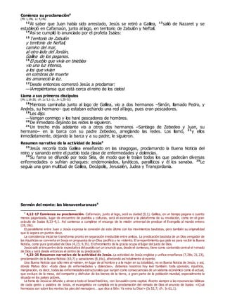 Comienza su proclamación0
(Mc 1,14s; Lc 4,14s)
12
Al saber que Juan había sido arrestado, Jesús se retiró a Galilea, 13
salió de Nazaret y se
estableció en Cafarnaún, junto al lago, en territorio de Zabulón y Neftalí.
14
Así se cumplió lo anunciado por el profeta Isaías:
15
Territorio de Zabulón
y territorio de Neftalí,
camino del mar,
al otro lado del Jordán,
Galilea de los paganos.
16
El pueblo que vivía en tinieblas
vio una luz intensa,
a los que vivían
en sombras de muerte
les amaneció la luz.
17
Desde entonces comenzó Jesús a proclamar:
—¡Arrepiéntanse que está cerca el reino de los cielos!
Llama a sus primeros discípulos
(Mc 1,16-20; cfr. Lc 5,1-11; Jn 1,35-51)
18
Mientras caminaba junto al lago de Galilea, vio a dos hermanos –Simón, llamado Pedro, y
Andrés, su hermano– que estaban echando una red al lago, pues eran pescadores.
19
Les dijo:
—Vengan conmigo y los haré pescadores de hombres.
20
De inmediato dejando las redes le siguieron.
21
Un trecho más adelante vio a otros dos hermanos –Santiago de Zebedeo y Juan, su
hermano– en la barca con su padre Zebedeo, arreglando las redes. Los llamó, 22
y ellos
inmediatamente, dejando la barca y a su padre, le siguieron.
Resumen narrativo de la actividad de Jesús0
23
Jesús recorría toda Galilea enseñando en las sinagogas, proclamando la Buena Noticia del
reino y sanando entre el pueblo toda clase de enfermedades y dolencias.
24
Su fama se difundió por toda Siria, de modo que le traían todos los que padecían diversas
enfermedades o sufrían achaques: endemoniados, lunáticos, paralíticos y él los sanaba. 25
Le
seguía una gran multitud de Galilea, Decápolis, Jerusalén, Judea y Transjordania.
Sermón del monte: las bienaventuranzas0
0
4,12-17 Comienza su proclamación. Cafarnaún, junto al lago, será su ciudad (9,1). Galilea, en un tiempo pagana o cuanto
menos paganizada, lugar de encuentro de pueblos y culturas, será el escenario y la plataforma de su revelación, como en el gran
oráculo de Isaías 8,23–9,1. Así comienza a cumplirse el encargo de la misión universal de predicar el Evangelio al mundo entero
(28,18s).
El paralelismo entre Juan y Jesús expresa la conexión de este último con los movimientos bautistas, pero también su originalidad
que lo separa en puntos clave.
La coincidencia inicial se transforma pronto en separación irreducible entre ambos. La predicación bautista de un Dios vengador de
las injusticias se convierte en Jesús en propuesta de un Dios pacífico y no violento. El arrepentimiento que pide es para recibir la Buena
Noticia, como pura gratuidad de Dios (4,23; 9,35). El ofrecimiento de la gracia ocupa el lugar del juicio de Dios.
Jesús sale al encuentro de la expectativa delpueblo con un anuncio que, desde el comienzo, tiene como contenido central el reinado
de Dios y será desde entonces el centro de su predicación.
0
4,23-25 Resumen narrativo de la actividad de Jesús. La actividad de Jesús engloba y unifica enseñanza (7,28s; 21,23),
proclamación de la Buena Noticia (10,7) y sanaciones (8,16s), afectando así totalmente al oyente.
Una Buena Noticia que sólo mire al «alma», en lugar de al hombre y a la mujer en su totalidad, no es Buena Noticia de Jesús; y así,
donde Mateo dice: «toda clase de enfermedades y dolencias», debemos nosotros hoy leer también: toda opresión, injusticia,
marginación, es decir, todas las enfermedades estructurales que surgen como consecuencias de un sistema económico como el actual,
que excluye de la mesa, del compartir y disfrutar de los bienes de la tierra, a gran parte de la población mundial, especialmente la
situada en los países pobres.
La fama de Jesús se difunde y atrae a todo el Israel histórico, con Jerusalén como capital. Atento siempre a las resonancias bíblicas
de cada gesto y palabra de Jesús, el evangelista ve cumplida en la proclamación del reinado de Dios el anuncio de Isaías: «¡Q ué
hermosos son sobre los montes los pies del mensajero… que dice a Sión: Ya reina tu Dios!» (Is 52,7; cfr. Is 61,1).
 