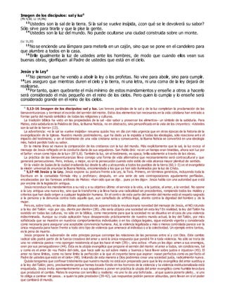 Imagen de los discípulos: sal y luz0
(Mc 9,50; Lc 14,34s)
13
Ustedes son la sal de la tierra. Si la sal se vuelve insípida, ¿con qué se le devolverá su sabor?
Sólo sirve para tirarla y que la pise la gente.
14
Ustedes son la luz del mundo. No puede ocultarse una ciudad construida sobre un monte.
(Lc 11,33)
15
No se enciende una lámpara para meterla en un cajón, sino que se pone en el candelero para
que alumbre a todos en la casa.
16
Brille igualmente la luz de ustedes ante los hombres, de modo que cuando ellos vean sus
buenas obras, glorifiquen al Padre de ustedes que está en el cielo.
Jesús y la Ley0
17
No piensen que he venido a abolir la ley o los profetas. No vine para abolir, sino para cumplir.
18
Les aseguro que mientras duren el cielo y la tierra, ni una letra, ni una coma de la ley dejará de
realizarse.
19
Por tanto, quien quebrante el más mínimo de estos mandamientos y enseñe a otros a hacerlo
será considerado el más pequeño en el reino de los cielos. Pero quien lo cumpla y lo enseñe será
considerado grande en el reino de los cielos.
0
5,13-16 Imagen de los discípulos: sal y luz. Las breves parábolas de la sal y de la luz completan la proclamación de las
bienaventuranzas y terminan el exordio del sermón del monte. Estos dos elementos tan necesarios en la vida cotidiana han entrado a
formar parte del mundo simbólico de todas las religiones y culturas.
La tradición bíblica ha visto en las propiedades de la sal –dar sabor y preservar los alimentos– un símbolo de la sabiduría. Para
Mateo, esta sabiduría es la Palabra de Dios, la Buena Noticia, no en abstracto, sino personificado en la vida de los creyentes: «Ustedes
son la sal de la tierra» (13).
La advertencia: «si la sal se vuelve insípida» resuena quizás hoy en día con más urgencia que en otras épocas de la historia de la
evangelización de la Iglesia. Nuestro mundo postmoderno, que ha dado ya la espalda a todas las ideologías, sólo reacciona ant e el
impacto del testimonio, y sin el testimonio de una vida cristiana seria y consecuente, la Buena Noticia se convertirá en una ideología
más; habrá perdido todo su sabor.
En la misma línea se mueve la comparación de los cristianos con la luz del mundo. Más explícitamente que la sal, la luz evoca el
mensaje de Jesús reflejado en la conducta diaria de sus seguidores. San Pablo dirá: «si en un tiempo eran tinieblas, ahora son luz por
el Señor: vivan como hijos de la luz» (Ef 5,8). También la luz, sin el testimonio, es opaca; brilla solamente a través de las obras.
La práctica de las bienaventuranzas lleva consigo una forma de vida alternativa que necesariamente será contracultural y que
generará persecuciones. Pero, incluso, o mejor, es en la persecución cuando este estilo de vida alcanza mayor plenitud de sentido.
En la visión de Isaías de la ciudad irradiando luz desde lo alto y atrayendo a todos los pueblos de la tierra (60,1-3) ve el evangelista
la misión universal de anunciar la Buena Noticia, encomendada a los que ya han sido iluminados por la luz de Cristo.
0
5,17-48 Jesús y la Ley. Jesús expone su postura frente a la Ley, la Torá. Primero, en términos genéricos, incluyendo toda la
Escritura en la consabida fórmula «ley y profetas»; después, en una serie de seis contraposiciones agudamente perfiladas ,
encabezadas por las famosas antítesis de Mateo: «han oído que se dijo… pues yo les digo». Jesús habla con una autoridad que e stá
por encima de la legislación antigua.
Jesús reconduce los mandamientos a su raíz y a su objetivo último: el servicio a la vida, a la justicia, al amor, a la verdad. No opone
a la Ley antigua una nueva ley, sino que la transforma y la lleva hacia una radicalidad sin precedentes, rompiendo todos los moldes y
criterios que han dado origen a cualquier legislación humana. En el centro de esta parte del sermón del monte está el respeto sagrado
a la persona y la denuncia contra todo aquello que, aun camuflado de artificio legal, atente contra la dignidad del hombre y de la
mujer.
Pero es, sobre todo, en las dos últimas antítesis donde aparece toda la revolucionaria novedad del mensaje de Jesús, el NO rotundo
a la ley del Talión: «ojo por ojo, diente por diente» (38). ¿No sería utópica una sociedad sin esta ley? En realidad, la ley del Talión ha
existido en todas las culturas, no sólo en la bíblica, como mecanismo para que la sociedad no se disuelva en el caos de una violencia
indiscriminada. Aunque su cruda aplicación haya desaparecido prácticamente de nuestro mundo actual, la ley del Talión, por má s
sofisticada que se muestre en nuestros comportamientos individuales o en los códigos legales, sigue estando vigente y considerada
como necesaria para asegurar una aceptable convivencia humana. Así, la violencia legalizada y más o menos controlada parece ser la
única respuesta para hacer frente a todo otro tipo de violencia que amenace al individuo o a la colectividad. Un ejemplo entre tantos,
es la pena de muerte.
Jesús propone la subversión de este principio porque corrompe las relaciones de las personas entre sí y con Dios. Este cambio
radical sólo podrá partir de la fuerza creadora del amor y será la única respuesta que pondrá fin a toda violencia. No sólo se trata de
una no violencia pasiva –«no opongan resistencia al que les hace el mal» (39)–, sino activa: «Pues yo les digo: amen a sus enemigos,
oren por sus perseguidores» (44). Ésta es la utopía evangélica que propone el sermón del monte: el amor a todos, sin condiciones, tal
y como es el amor de «su Padre del cielo, que hace salir su sol sobre malos y buenos y hace llover sobre justos e injustos» (45). El
amor no tiene límites, como no tiene límite la perfección a la que el creyente tiene que aspirar: «sean perfectos como es perfecto el
Padre de ustedes que está en el cielo» (48). Imitando de esta manera a Dios podremos crear una sociedad justa, radicalmente nueva.
Quizás tengamos que confesar tristemente que nuestro mundo no está aún preparado para que la ley evangélica del amor sustituy a
a la ley del Talión; pero, precisamente porque hemos tocado fondo en los horrores de la violencia y la violencia institucionalizada está
enquistada, Jesús invita apremiantemente a sus seguidores a poner en práctica la utopía del amor evangélico como humilde leva dura
que producirá el cambio. Mateo lo expresa con sencillez y realismo: «si uno te da una bofetada… al que quiera ponerte pleito… si uno
te obliga a caminar mil pasos… a quien te pide prestado» (39-42). Las respuestas podrán parecer absurdas, pero llevan en sí el poder
que cambiará el mundo.
 